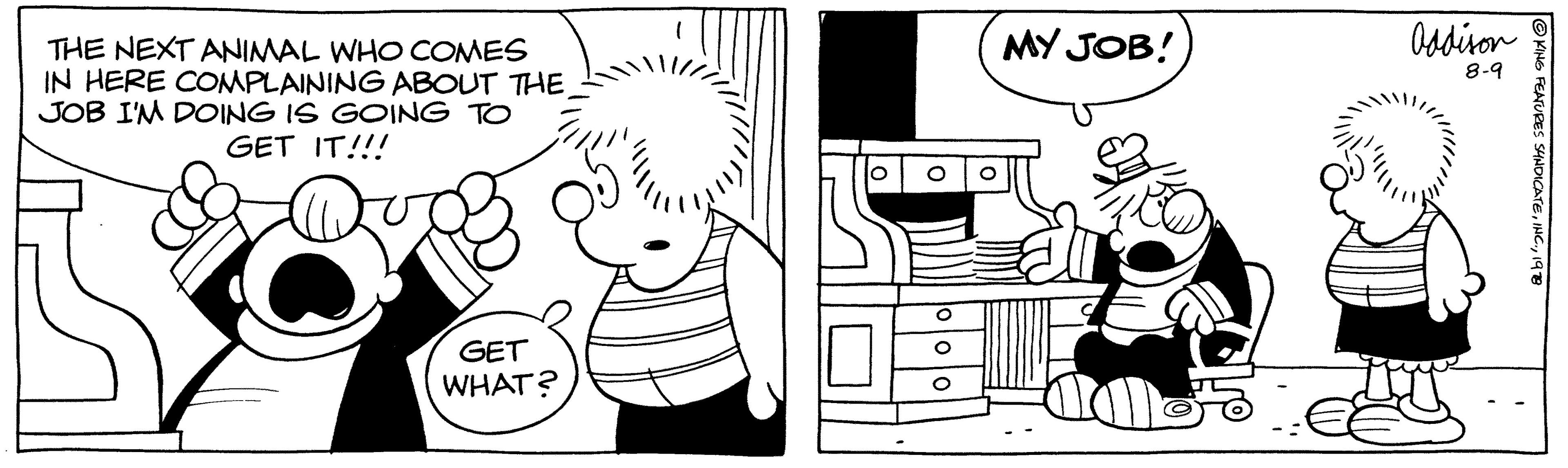 Style OCR: THE NEXT ANIMAL WHO COMES IN HERE COMPLAINING ABOUT THE JOB I'M DOING IS GOING TO GET IT!!! GET WHAT? MY JOB! Addison 8-9 ?KING FEATURES SYNDICATE1978 THE NEXT ANIMAL WHO COMES IN HERE COMPLAINING ABOUT THE JOB I'M DOING IS GOING TO GET IT !!! GET WHAT ? MY JOB ! Addison 8-9 ?KING FEATURES SYNDICATEINC .