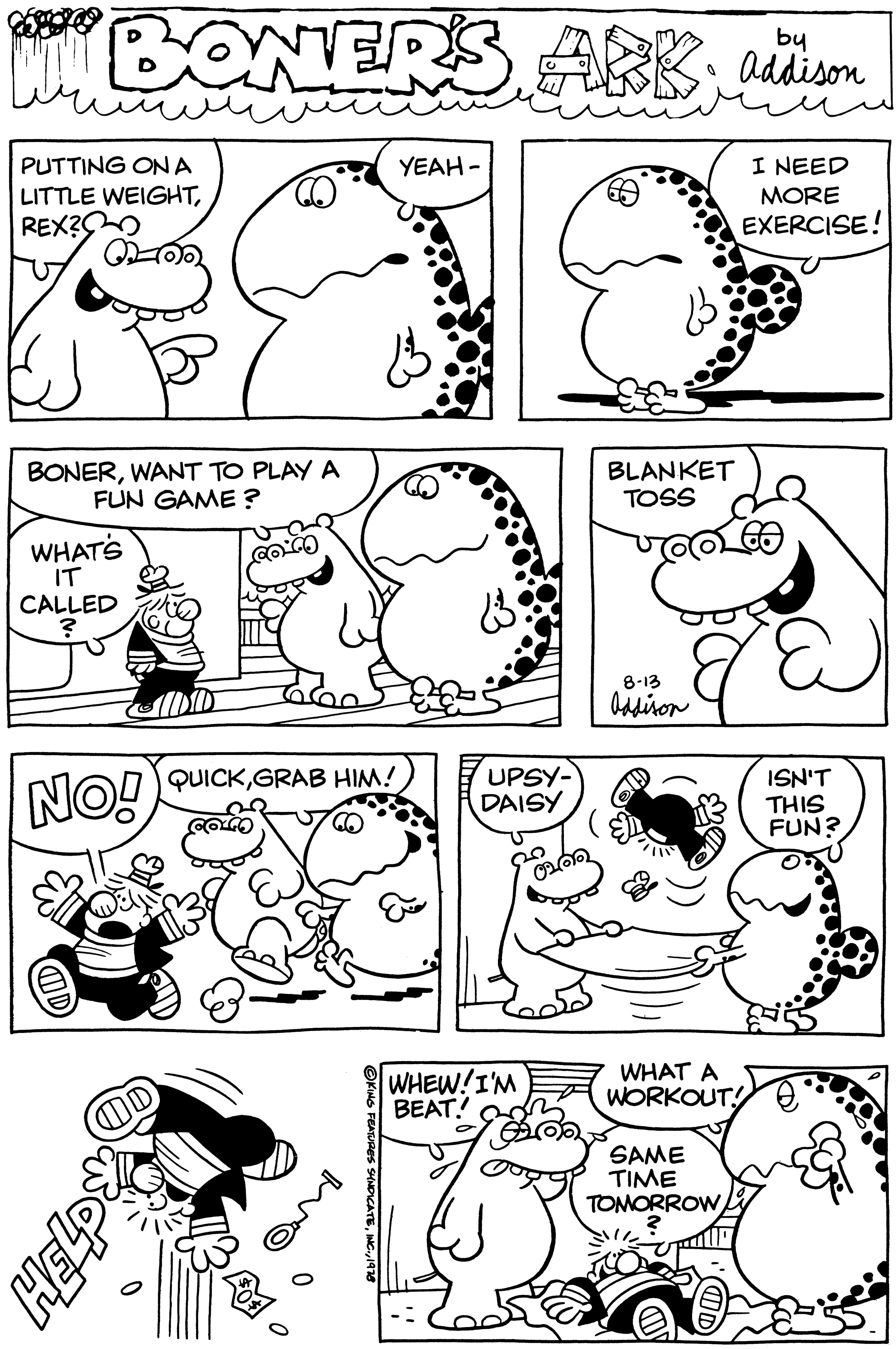 Jaw OCR: BONERS ARBAddison I NEED MORE EXERCISE! PUTTING ON A LITTLE WEIGHTREX? BONERWANT TO PLAY A FUN GAME? WHAT'S IT CALLED ? NO! OD GEH coco QUICKGRAB HIM! COLCO OKING FEATURES SYNDICATE1978 YEAH- UPSY- DAISY WHEW! I'M BEAT! BLANKET TOSS & E 8-13 Addison WHAT A WORKOUT! SAME TIME TOMORROW 2 ISN'T THIS FUN? BONERS ARBAddison I NEED MORE EXERCISE ! PUTTING ON A LITTLE WEIGHTREX ? BONERWANT TO PLAY A FUN GAME ? WHAT'S IT CALLED ? NO ! OD GEH coco QUICKGRAB HIM ! COLCO OKING FEATURES SYNDICATEINC .1978 YEAH UPSY DAISY WHEW ! I'M BEAT ! BLANKET TOSS & E 8-13 Addison WHAT A WORKOUT ! SAME TIME TOMORROW 2 ISN'T THIS FUN ?