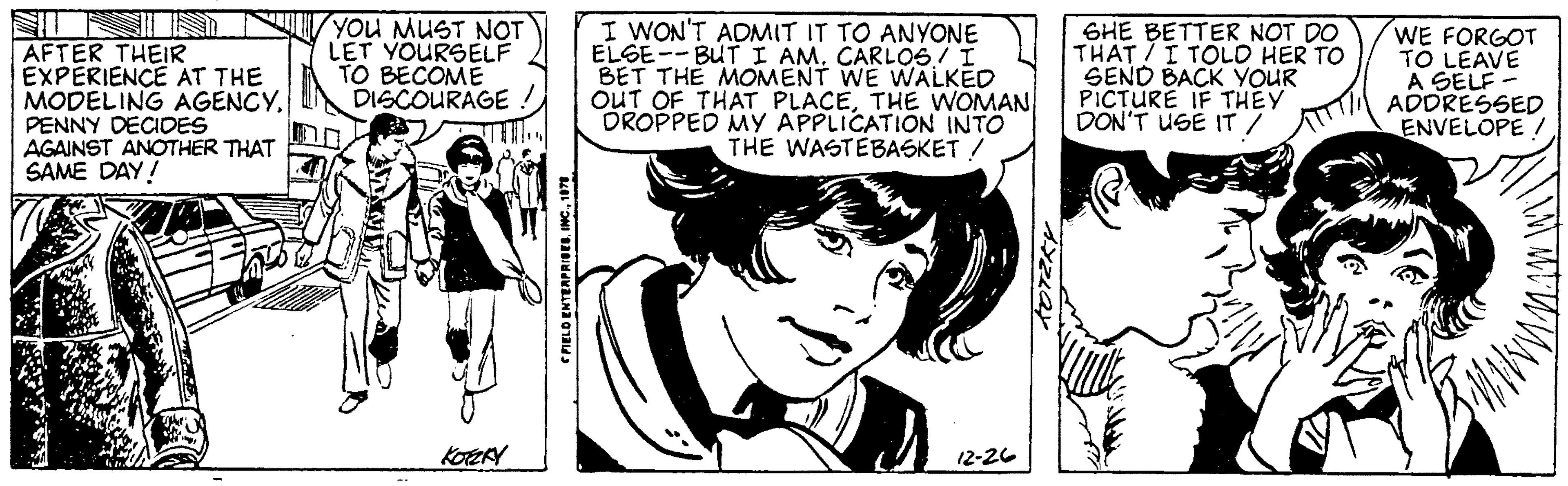 Fictional character OCR: AFTER THEIR EXPERIENCE AT THE MODELING AGENCYPENNY DECIDES AGAINST ANOTHER THAT SAME DAY! YOU MUST NOT LET YOURSELF TO BECOME DISCOURAGE ! KOTZKY FIELD ENTERPRISES1078 I WON'T ADMIT IT TO ANYONE ELGE--BUT I AM. CARLOS I BET THE MOMENT WE WALKED OUT OF THAT PLACETHE WOMAN DROPPED MY APPLICATION INTO THE WASTEBASKET / 12-26 KOTZKY SHE BETTER NOT DO THAT I TOLD HER TO SEND BACK YOUR PICTURE IF THEY DON'T USE IT / WE FORGOT TO LEAVE A SELF- ADDRESSED ENVELOPE / BMW N N AFTER THEIR EXPERIENCE AT THE MODELING AGENCYPENNY DECIDES AGAINST ANOTHER THAT SAME DAY ! YOU MUST NOT LET YOURSELF TO BECOME DISCOURAGE ! KOTZKY FIELD ENTERPRISESINC .1078 I WON'T ADMIT IT TO ANYONE ELGE -- BUT I AM . CARLOS I BET THE MOMENT WE WALKED OUT OF THAT PLACETHE WOMAN DROPPED MY APPLICATION INTO THE WASTEBASKET / 12-26 KOTZKY SHE BETTER NOT DO THAT I TOLD HER TO SEND BACK YOUR PICTURE IF THEY DON'T USE IT / WE FORGOT TO LEAVE A SELF ADDRESSED ENVELOPE / BMW N N