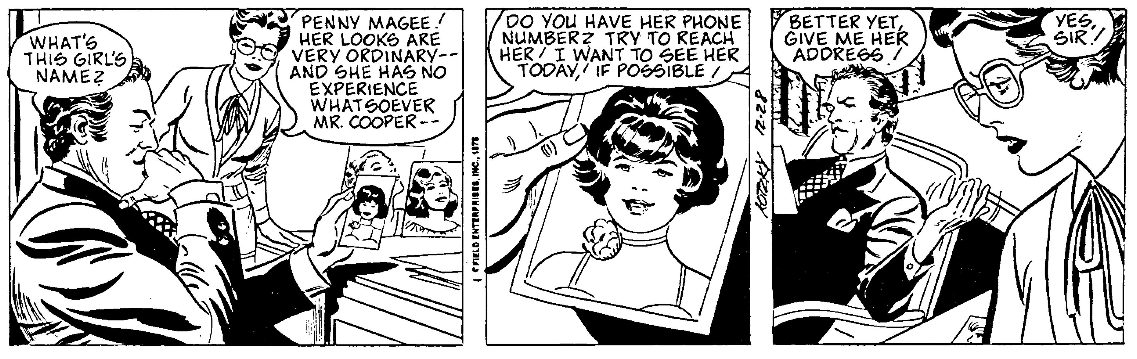 Fictional character OCR: WHAT'S THIS GIRL'S NAME? PENNY MAGEE. HER LOOKS ARE VERY ORDINARY-- AND SHE HAS NO EXPERIENCE WHATSOEVER MR. COOPER -- FIELD ENTERPRISES1978 DO YOU HAVE HER PHONE NUMBERZ TRY TO REACH HER I WANT TO SEE HER TODAYIF POSSIBLE/ 1105 82.21 A2OY BETTER YETGIVE ME HER ADDRESS / YESSIR? WHAT'S THIS GIRL'S NAME ? PENNY MAGEE . HER LOOKS ARE VERY ORDINARY- AND SHE HAS NO EXPERIENCE WHATSOEVER MR . COOPER -- FIELD ENTERPRISESINC .1978 DO YOU HAVE HER PHONE NUMBERZ TRY TO REACH HER I WANT TO SEE HER TODAYIF POSSIBLE / 1105 82.21 A2OY BETTER YETGIVE ME HER ADDRESS / YESSIR ?