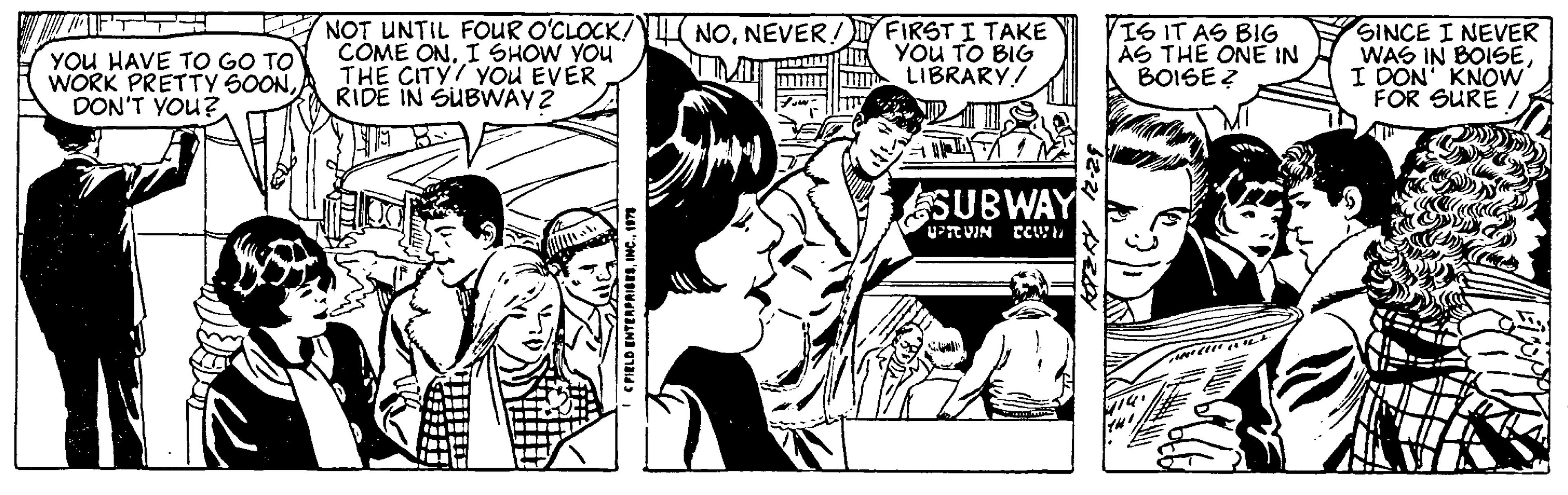 Fictional character OCR: YOU HAVE TO GO TO WORK PRETTY SOONDON'T YOU? NOT UNTIL FOUR O'CLOCK! COME ON. I SHOW YOU THE CITY YOU EVER RIDE IN SUBWAY 2 FIELD ENTERPRISES1979 NONEVER! UMIT FIRST I TAKE YOU TO BIG LIBRARY/ SUBWAY UPROVIN DOWN 32-21 12 IS IT AS BIG AS THE ONE IN BOISE? SINCE I NEVER WAS IN BOISEI DON' KNOW FOR SURE / YOU HAVE TO GO TO WORK PRETTY SOONDON'T YOU ? NOT UNTIL FOUR O'CLOCK ! COME ON . I SHOW YOU THE CITY YOU EVER RIDE IN SUBWAY 2 FIELD ENTERPRISESINC .1979 NONEVER ! UMIT FIRST I TAKE YOU TO BIG LIBRARY / SUBWAY UPROVIN DOWN 32-21 12 IS IT AS BIG AS THE ONE IN BOISE ? SINCE I NEVER WAS IN BOISEI DON ' KNOW FOR SURE /