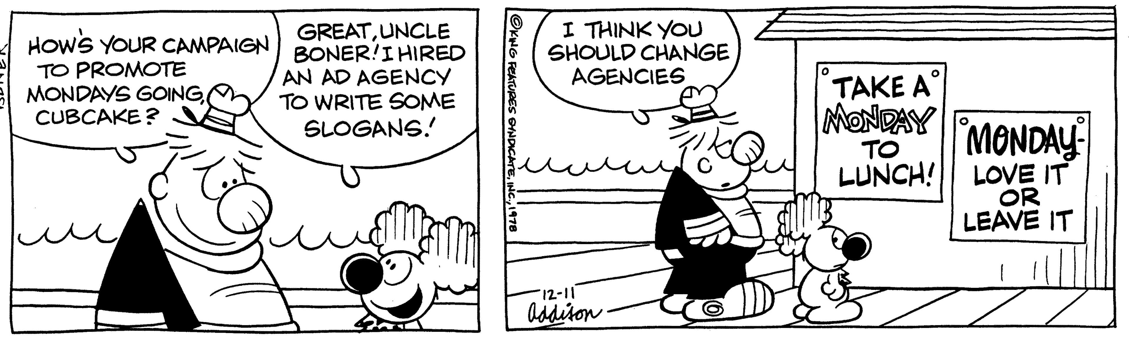 Line OCR: HOW'S YOUR CAMPAIGN TO PROMOTE MONDAYS GOINGCUBCAKE? GREATUNCLE BONER!I HIRED AN AD AGENCY TO WRITE SOME SLOGANS! OKING FEATURES SYNDICATE1978 I THINK YOU SHOULD CHANGE AGENCIES Fit 12-11 Addison 0 O ???? ?? MONDAY TO LUNCH! MONDAY LOVE IT OR LEAVE IT HOW'S YOUR CAMPAIGN TO PROMOTE MONDAYS GOINGCUBCAKE ? GREATUNCLE BONER ! I HIRED AN AD AGENCY TO WRITE SOME SLOGANS ! OKING FEATURES SYNDICATEINC .1978 I THINK YOU SHOULD CHANGE AGENCIES Fit 12-11 Addison 0 O ???? ?? MONDAY TO LUNCH ! MONDAY LOVE IT OR LEAVE IT