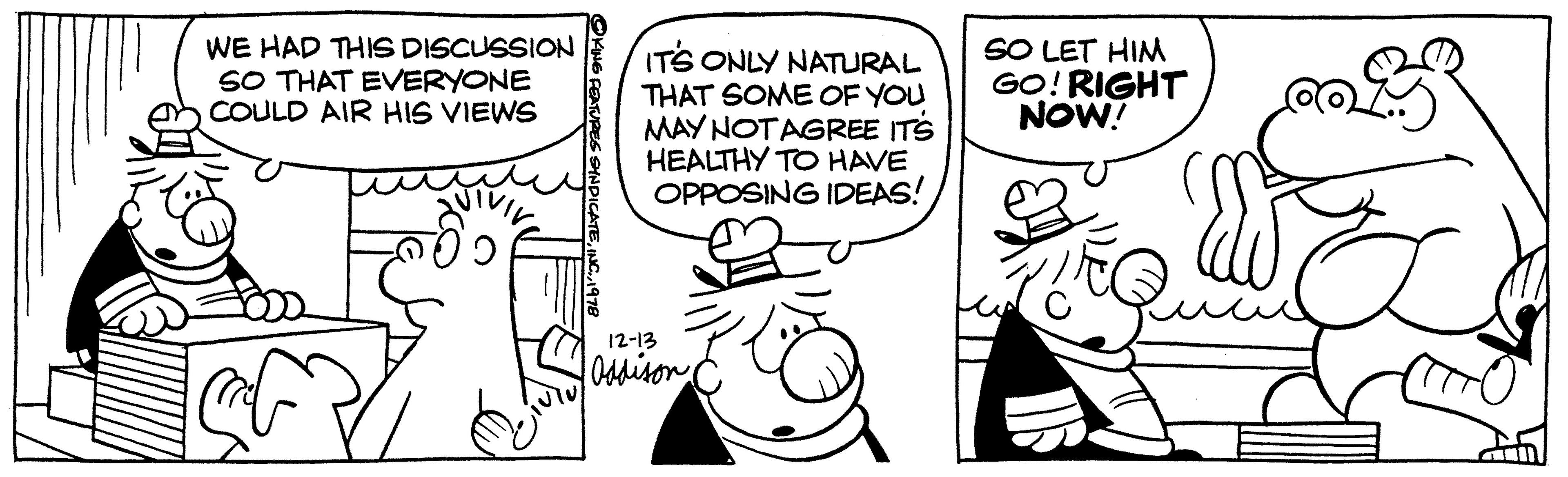 Art OCR: WE HAD THIS DISCUSSION SO THAT EVERYONE COULD AIR HIS VIEWS ? OKING FEATURES SYNDICATE1978 IT'S ONLY NATURAL THAT SOME OF YOU MAY NOT AGREE ITS HEALTHY TO HAVE OPPOSING IDEAS! 12-13 Oddison SO LET HIM GO! RIGHT NOW! 33 WE HAD THIS DISCUSSION SO THAT EVERYONE COULD AIR HIS VIEWS ? OKING FEATURES SYNDICATEINC .1978 IT'S ONLY NATURAL THAT SOME OF YOU MAY NOT AGREE ITS HEALTHY TO HAVE OPPOSING IDEAS ! 12-13 Oddison SO LET HIM GO ! RIGHT NOW ! 33