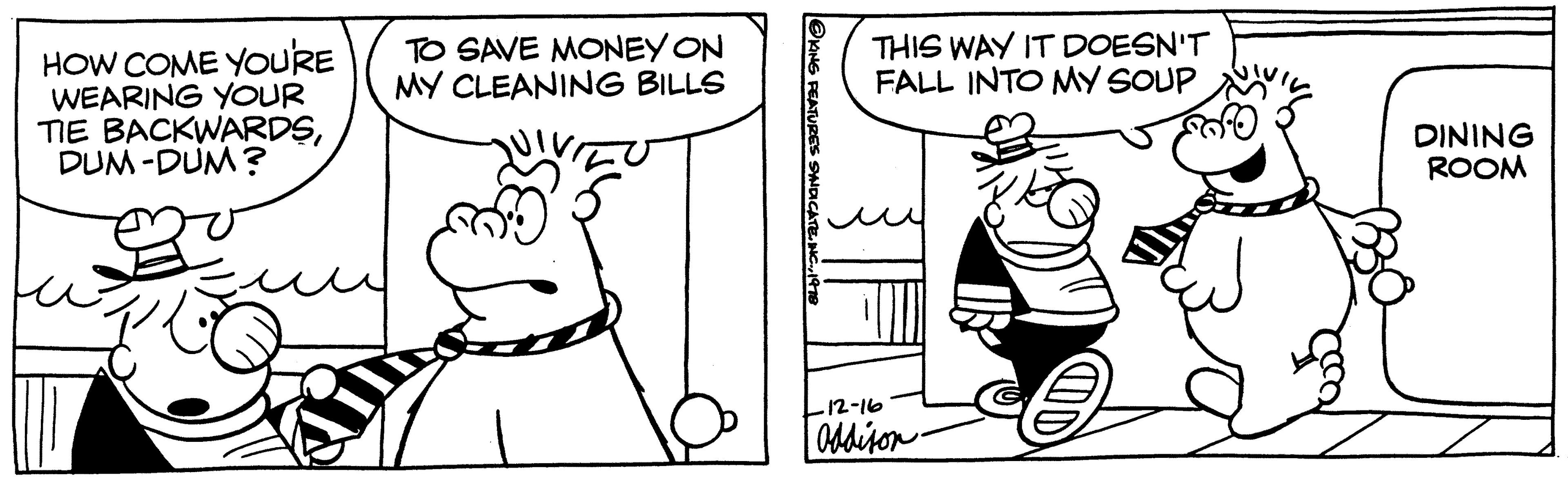 Finger OCR: HOW COME YOU'RE WEARING YOUR TIE BACKWARDSDUM-DUM? TO SAVE MONEY ON MY CLEANING BILLS @KING FEATURES SYNDICATE1978 THIS WAY IT DOESN'T FALL INTO MY SOUP -12-16 Addison DINING ROOM HOW COME YOU'RE WEARING YOUR TIE BACKWARDSDUM - DUM ? TO SAVE MONEY ON MY CLEANING BILLS @KING FEATURES SYNDICATEINC .1978 THIS WAY IT DOESN'T FALL INTO MY SOUP -12-16 Addison DINING ROOM
