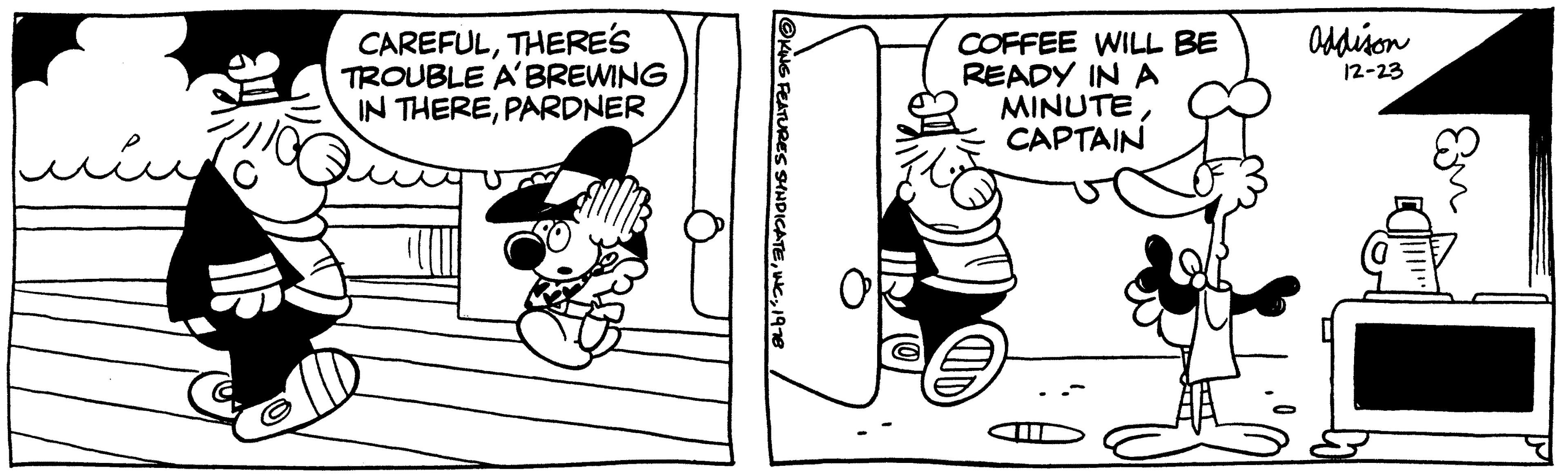 Design OCR: CAREFULTHERE'S TROUBLE A' BREWING IN THEREPARDNER @KING FEATURES SYNDICATEINC. 1978 COFFEE WILL BE READY IN A MINUTECAPTAIN Addison 12-23 Em CAREFULTHERE'S TROUBLE A ' BREWING IN THEREPARDNER @KING FEATURES SYNDICATEINC . 1978 COFFEE WILL BE READY IN A MINUTECAPTAIN Addison 12-23 Em