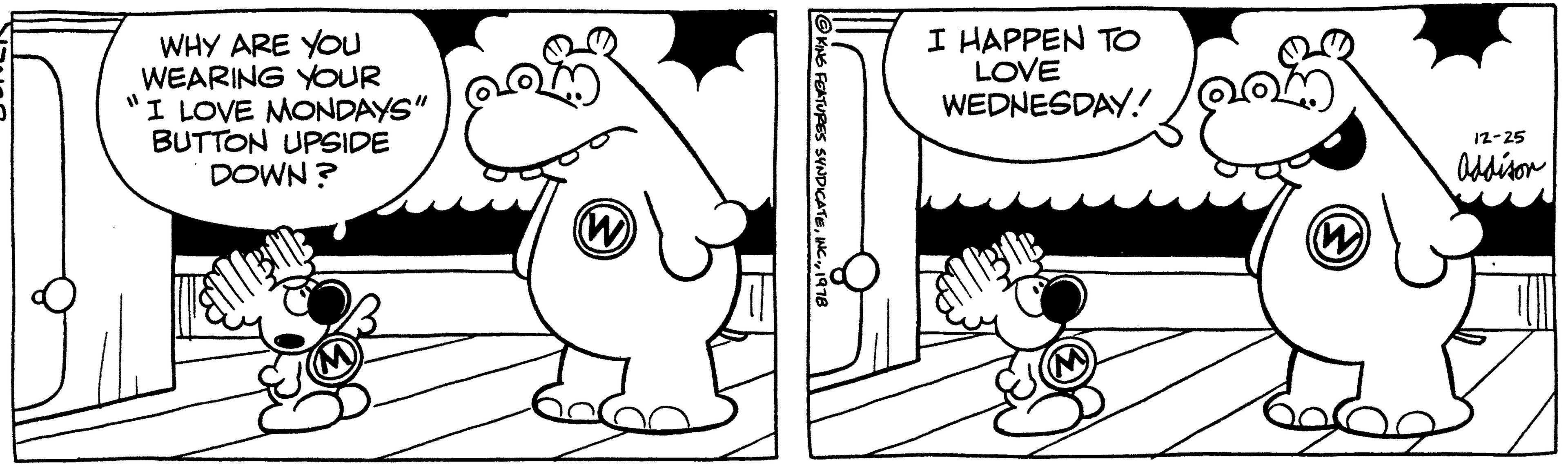 Organism OCR: WHY ARE YOU WEARING YOUR "I LOVE MONDAYS" BUTTON UPSIDE DOWN? (M) (W) KING FEATURES SYNDICATE1978 I HAPPEN TO LOVE WEDNESDAY! po (W) 12-25 Addison WHY ARE YOU WEARING YOUR " I LOVE MONDAYS " BUTTON UPSIDE DOWN ? ( M ) ( W ) KING FEATURES SYNDICATEINC .1978 I HAPPEN TO LOVE WEDNESDAY ! po ( W ) 12-25 Addison