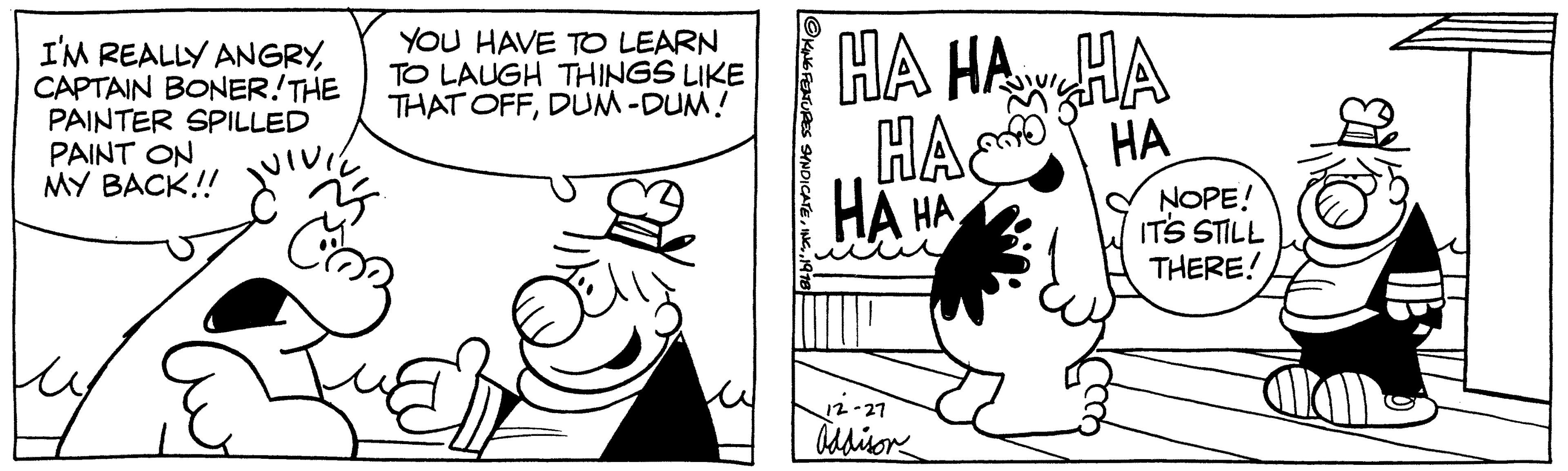 Organism OCR: I'M REALLY ANGRYCAPTAIN BONER! THE PAINTER SPILLED PAINT ON MY BACK!! VIVIL Co YOU HAVE TO LEARN TO LAUGH THINGS LIKE THAT OFFDUM-DUM! ?KING FEATURES SYNDICATE1918 HA HA HA HA HA HA HA 12-27 Addison NOPE! IT'S STILL THERE! I'M REALLY ANGRYCAPTAIN BONER ! THE PAINTER SPILLED PAINT ON MY BACK !! VIVIL Co YOU HAVE TO LEARN TO LAUGH THINGS LIKE THAT OFFDUM - DUM ! ?KING FEATURES SYNDICATEINC .1918 HA HA HA HA HA HA HA 12-27 Addison NOPE ! IT'S STILL THERE !