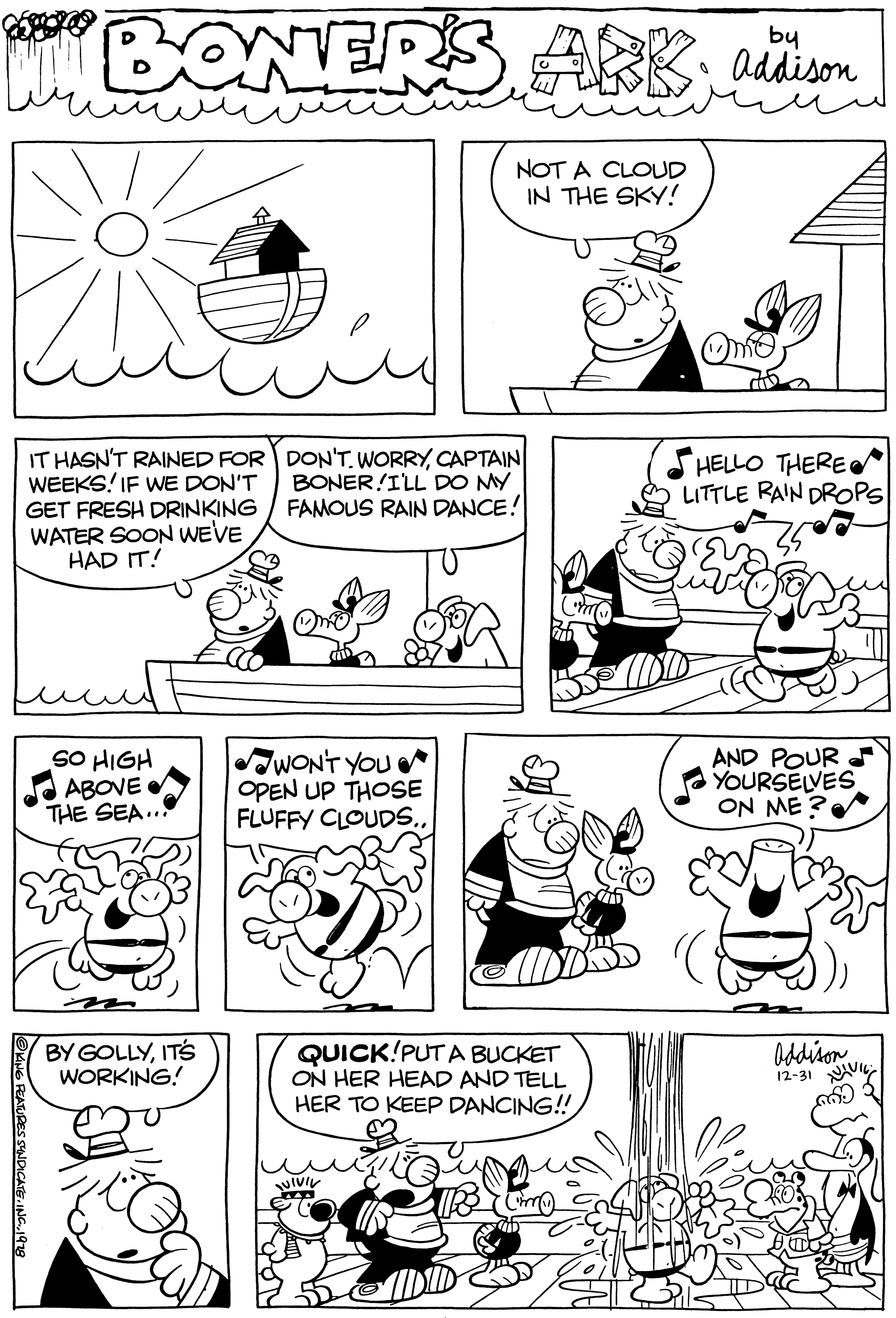 Font OCR: BONERS ARK; addison NOT A CLOUD IN THE SKY! IT HASN'T RAINED FOR WEEKS! IF WE DON'T GET FRESH DRINKING WATER SOON WE'VE HAD IT! ?KING FEATURES SYNDICATE1978 SO HIGH ABOVE THE SEA... BY GOLLYIT'S WORKING! DON'T. WORRYCAPTAIN BONER!I'LL DO MY FAMOUS RAIN DANCE! WON'T YOU OPEN UP THOSE FLUFFY CLOUDS.. QUICK!PUT A BUCKET ON HER HEAD AND TELL HER TO KEEP DANCING!! VIVIV C inf Omo HELLO THERE LITTLE RAIN DROPS AND POUR YOURSELVES ON ME? Addison 12-31 BONERS ARK ; addison NOT A CLOUD IN THE SKY ! IT HASN'T RAINED FOR WEEKS ! IF WE DON'T GET FRESH DRINKING WATER SOON WE'VE HAD IT ! ?KING FEATURES SYNDICATEINC .1978 SO HIGH ABOVE THE SEA ... BY GOLLYIT'S WORKING ! DON'T . WORRYCAPTAIN BONER ! I'LL DO MY FAMOUS RAIN DANCE ! WON'T YOU OPEN UP THOSE FLUFFY CLOUDS .. QUICK ! PUT A BUCKET ON HER HEAD AND TELL HER TO KEEP DANCING !! VIVIV C inf Omo HELLO THERE LITTLE RAIN DROPS AND POUR YOURSELVES ON ME ? Addison 12-31