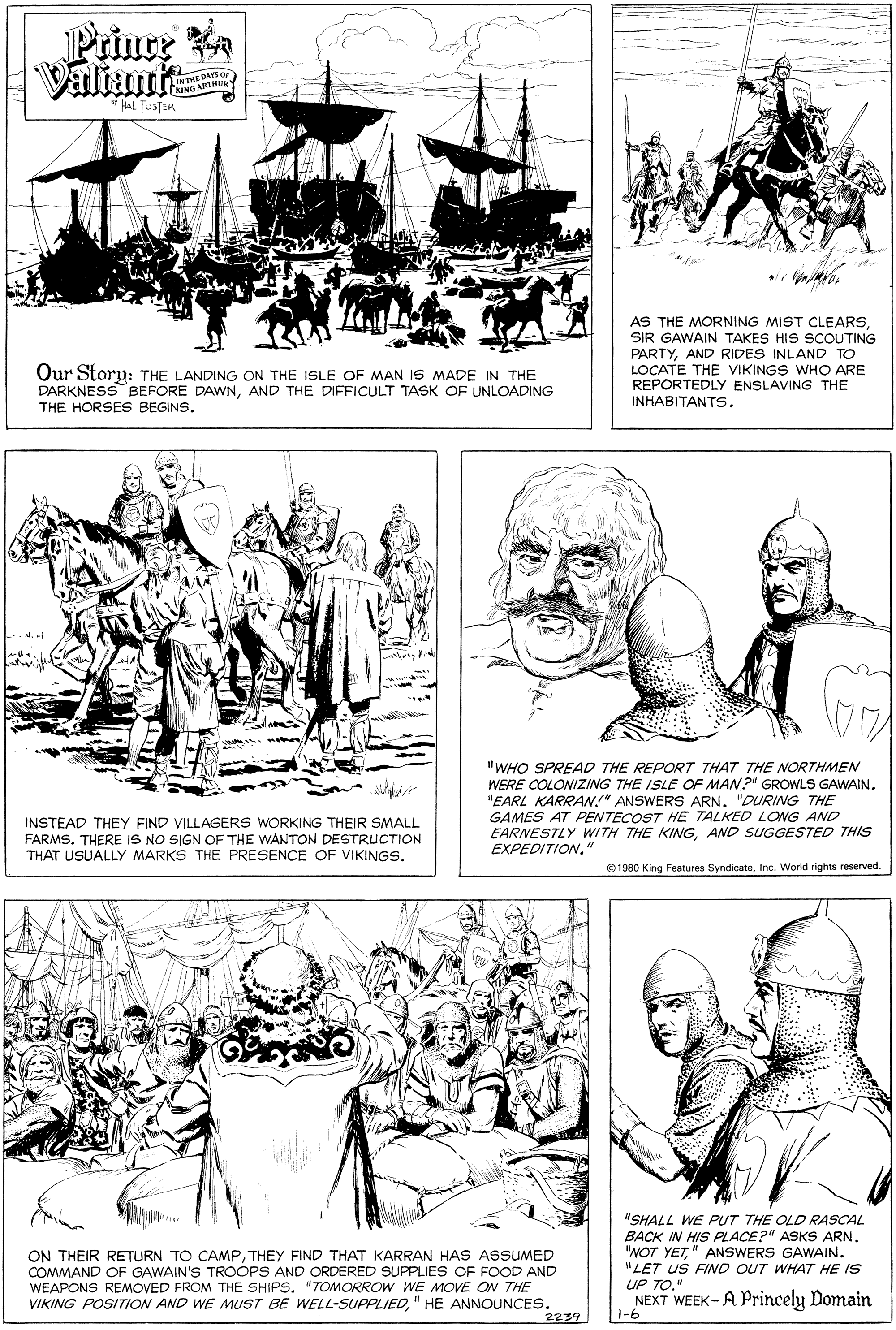 Gesture OCR: Prinre a Valiant E DAYS NUNG ANTHURY AS THE MORNING MIST CLEARSSIR GAWAIN TAKES HIS SCOUTING PARTYAND RIDES INLAND TO LOCATE THE VIKINGS WHO ARE REPORTEDLY ENSLAVING THE INHABITANTS. Our Story: THE LANDING ON THE ISLE OF MAN IS MADE IN THE DARKNESS BEFORE DAWNAND THE DIFFICULT TASK OF UNLOADING THE HORSES BEGINS. "WHO SPREAD THE REPORT THAT THE NORTHMEN WERE COLONIZING THE ISLE OF MAN?" GROWLS GAWAIN. "EARL KARRAN!" ANSWERS ARN. "DURING THE GAMES AT PENTECOST HE TALKED LONG AND EARNESTLY WITH THE KINGAND SUGGESTED THIS EXPEDITION." INSTEAD THEY FIND VILLAGERS WORKING THEIR SMALL FARMS. THERE IS NO SIGN OF THE WANTON DESTRUCTION THAT USUALLY MARKS THE PRESENCE OF VIKINGS. © 1980 King Features SyndicateInc. World rights reserved. ON THEIR RETURN TO CAMPTHEY FIND THAT KARRAN HAS ASSUMED COMMAND OF GAWAIN'S TROOPS AND ORDERED SUPPLIES OF FOOD AND WEAPONS REMOVED FROM THE SHIPS. "TOMORROW WE MOVE ON THE VIKING POSITION AND WE MUST BE WELL-SUPPLIED" HE ANNOUNCES. 2239 "SHALL WE PUT THE OLD RASCAL BACK IN HIS PLACE?" ASKS ARN. "NOT YET" ANSWERS GAWAIN. "LET US FIND OUT WHAT HE IS UP TO." NEXT WEEK- A Princely Domain 1-6 Prinre a Valiant E DAYS NUNG ANTHURY AS THE MORNING MIST CLEARSSIR GAWAIN TAKES HIS SCOUTING PARTYAND RIDES INLAND TO LOCATE THE VIKINGS WHO ARE REPORTEDLY ENSLAVING THE INHABITANTS. Our Story: THE LANDING ON THE ISLE OF MAN IS MADE IN THE DARKNESS BEFORE DAWNAND THE DIFFICULT TASK OF UNLOADING THE HORSES BEGINS. "WHO SPREAD THE REPORT THAT THE NORTHMEN WERE COLONIZING THE ISLE OF MAN?" GROWLS GAWAIN. "EARL KARRAN!" ANSWERS ARN. "DURING THE GAMES AT PENTECOST HE TALKED LONG AND EARNESTLY WITH THE KINGAND SUGGESTED THIS EXPEDITION." INSTEAD THEY FIND VILLAGERS WORKING THEIR SMALL FARMS. THERE IS NO SIGN OF THE WANTON DESTRUCTION THAT USUALLY MARKS THE PRESENCE OF VIKINGS. © 1980 King Features SyndicateInc. World rights reserved. ON THEIR RETURN TO CAMPTHEY FIND THAT KARRAN HAS ASSUMED COMMAND OF GAWAIN'S TROOPS AND ORDERED SUPPLIES OF FOOD AND WEAPONS REMOVED FROM THE SHIPS. "TOMORROW WE MOVE ON THE VIKING POSITION AND WE MUST BE WELL-SUPPLIED" HE ANNOUNCES. 2239 "SHALL WE PUT THE OLD RASCAL BACK IN HIS PLACE?" ASKS ARN. "NOT YET" ANSWERS GAWAIN. "LET US FIND OUT WHAT HE IS UP TO." NEXT WEEK- A Princely Domain 1-6