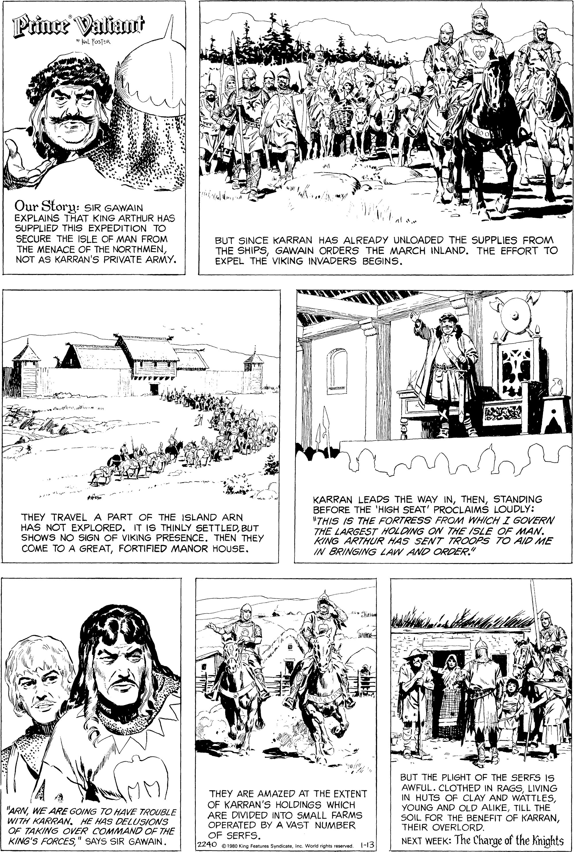Font OCR: Prince Valiant * FostER Our Story: SIR GAWAIN EXPLAINS THAT KING ARTHUR HAS SUPPLIED THIS EXPEDITION TO SECURE THE ISLE OF MAN FROM THE MENACE OF THE NORTHMENNOT AS KARRAN'S PRIVATE ARMY. BUT SINCE KARRAN HAS ALREADY UNLOADED THE SUPPLIES FROM THE SHIPSGAWAIN ORDERS THE MARCH INLAND. THE EFFORT TO EXPEL THE VIKING INVADERS BEGINS. THEY TRAVEL A PART OF THE ISLAND ARN HAS NOT EXPLOREDBUT SHOWS NO SIGN OF VIKING PRESENCE. THEN THEY COME TO A GREATFORTIFIED MANOR HOUSE. KARRAN LEADS THE WAY INSTANDING BEFORE THE 'HIGH SEAT' PROCLAIMS LOUDLY: "THIS IS THE FORTRESS FROM WHICH I GOVERN THE LARGEST HOLDING ON THE ISLE OF MAN. KING ARTHUR HAS SENT TROOPS TO AID ME IN BRINGING LAW AND ORDER." "ARNWE ARE GOING TO HAVE TROUBLE WITH KARRANHE HAS DELUSIONS OF TAKING OVER COMMAND OF THE KING'S FORCES" SAYS SIR GAWAIN. THEY ARE AMAZED AT THE EXTENT OF KARRAN'S HOLDINGS WHICH ARE DIVIDED INTO SMALL FARMS OPERATED BY A VAST NUMBER OF SERFSBUT THE PLIGHT OF THE SERFS IS AWFUL. CLOTHED IN RAGSLIVING IN HUTS OF CLAY AND WATTLESTILL THE SOIL FOR THE BENEFIT OF KARRANTHEIR OVERLORD. NEXT WEEK: The Charge of the Knights 2240 198O King Fatures SyntiaInc Word rights eerved. 1-13 Prince Valiant * FostER Our Story: SIR GAWAIN EXPLAINS THAT KING ARTHUR HAS SUPPLIED THIS EXPEDITION TO SECURE THE ISLE OF MAN FROM THE MENACE OF THE NORTHMENNOT AS KARRAN'S PRIVATE ARMY. BUT SINCE KARRAN HAS ALREADY UNLOADED THE SUPPLIES FROM THE SHIPSGAWAIN ORDERS THE MARCH INLAND. THE EFFORT TO EXPEL THE VIKING INVADERS BEGINS. THEY TRAVEL A PART OF THE ISLAND ARN HAS NOT EXPLOREDIT IS THINLY SETTLEDBUT SHOWS NO SIGN OF VIKING PRESENCE. THEN THEY COME TO A GREATFORTIFIED MANOR HOUSE. KARRAN LEADS THE WAY INSTANDING BEFORE THE 'HIGH SEAT' PROCLAIMS LOUDLY: "THIS IS THE FORTRESS FROM WHICH I GOVERN THE LARGEST HOLDING ON THE ISLE OF MAN. KING ARTHUR HAS SENT TROOPS TO AID ME IN BRINGING LAW AND ORDER." "ARNWE ARE GOING TO HAVE TROUBLE WITH KARRANHE HAS DELUSIONS OF TAKING OVER COMMAND OF THE KING'S FORCES" SAYS SIR GAWAIN. THEY ARE AMAZED AT THE EXTENT OF KARRAN'S HOLDINGS WHICH ARE DIVIDED INTO SMALL FARMS OPERATED BY A VAST NUMBER OF SERFSBUT THE PLIGHT OF THE SERFS IS AWFUL. CLOTHED IN RAGSLIVING IN HUTS OF CLAY AND WATTLESYOUNG AND OLD ALIKETILL THE SOIL FOR THE BENEFIT OF KARRANTHEIR OVERLORD. NEXT WEEK: The Charge of the Knights 2240 198O King Fatures SyntiaInc Word rights eerved. 1-13