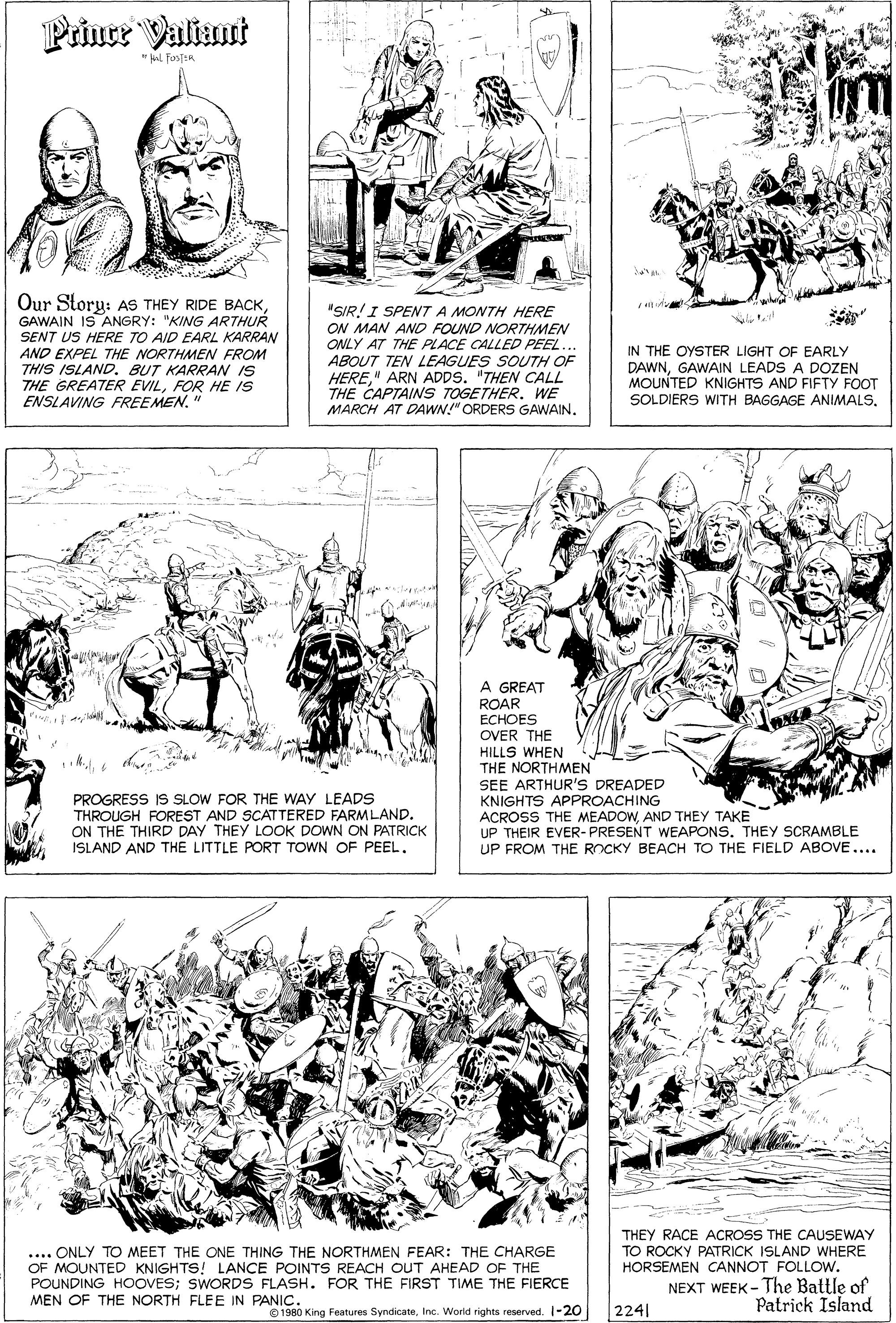 Rectangle OCR: Prince Valiant *Nol FostER Our Story: AS THEY RIDE BACKGAWAIN IS ANGRY: "KING ARTHUR SENT US HERE TO AID EARL KARRAN AND EXPEL THE NORTHMEN FROM THIS ISLAND. BUT KARRAN IS THE GREATER EVILFOR HE IS ENSLAVING FREEMEN." "SIR!I SPENT A MONTH HERE ON MAN AND FOUND NORTHMEN ONLY AT THE PLACE CALLED PEEL... ABOUT TEN LEAGUES SOUTH OF IN THE OYSTER LIGHT OF EARLY DAWNGAWAIN LEADS A DOZEN MOUNTED KNIGHTS AND FIFTY FOOT SOLDIERS WITH BAGGAGE ANIMALS" ARN ADDS. "THEN CALL THE CAPTAINS TOGETHER. WE MARCH AT DAWN!" ORDERS GAWAIN. A GREAT ROAR ECHOES OVER THE HILLS WHEN THE NORTHMEN SEE ARTHUR'S DREADED KNIGHTS APPROACHING ACROSS THE MEADOWAND THEY TAKE UP THEIR EVER- PRESENT WEAPONS. THEY SCRAMBLE UP FROM THE ROCKY BEACH TO THE FIELD ABOVE.... PROGRESS IS SLOW FOR THE WAY LEADS THROUGH FOREST AND SCATTERED FARMLAND. ON THE THIRD DAY THEY LOOK DOWN ON PATRICK ISLAND AND THE LITTLE PORT TOWN OF PEEL. THEY RACE ACROSS THE CAUSEWAY TO ROCKY PATRICK ISLAND WHERE HORSEMEN CANNOT FOLLOW. .... ONLY TO MEET THE ONE THING THE NORTHMEN FEAR: THE CHARGE OF MOUNTED KNIGHTS! LANCE POINTS REACH OUT AHEAD OF THE POUNDING HOOVES; SWORDS FLASH. FOR THE FIRST TIME THE FIERCE MEN OF THE NORTH FLEE IN PANIC. NEXT WEEK - The Battle of Patrick Island 1980 King Features SyndicateInc. World rights reserved. 1-20 2241 Prince Valiant *Nol FostER Our Story: AS THEY RIDE BACKGAWAIN IS ANGRY: "KING ARTHUR SENT US HERE TO AID EARL KARRAN AND EXPEL THE NORTHMEN FROM THIS ISLAND. BUT KARRAN IS THE GREATER EVILFOR HE IS ENSLAVING FREEMEN." "SIR!I SPENT A MONTH HERE ON MAN AND FOUND NORTHMEN ONLY AT THE PLACE CALLED PEEL... ABOUT TEN LEAGUES SOUTH OF IN THE OYSTER LIGHT OF EARLY DAWNGAWAIN LEADS A DOZEN MOUNTED KNIGHTS AND FIFTY FOOT SOLDIERS WITH BAGGAGE ANIMALS" ARN ADDS. "THEN CALL THE CAPTAINS TOGETHER. WE MARCH AT DAWN!" ORDERS GAWAIN. A GREAT ROAR ECHOES OVER THE HILLS WHEN THE NORTHMEN SEE ARTHUR'S DREADED KNIGHTS APPROACHING ACROSS THE MEADOWAND THEY TAKE UP THEIR EVER- PRESENT WEAPONS. THEY SCRAMBLE UP FROM THE ROCKY BEACH TO THE FIELD ABOVE.... PROGRESS IS SLOW FOR THE WAY LEADS THROUGH FOREST AND SCATTERED FARMLAND. ON THE THIRD DAY THEY LOOK DOWN ON PATRICK ISLAND AND THE LITTLE PORT TOWN OF PEEL. THEY RACE ACROSS THE CAUSEWAY TO ROCKY PATRICK ISLAND WHERE HORSEMEN CANNOT FOLLOW. .... ONLY TO MEET THE ONE THING THE NORTHMEN FEAR: THE CHARGE OF MOUNTED KNIGHTS! LANCE POINTS REACH OUT AHEAD OF THE POUNDING HOOVES; SWORDS FLASH. FOR THE FIRST TIME THE FIERCE MEN OF THE NORTH FLEE IN PANIC. NEXT WEEK - The Battle of Patrick Island 1980 King Features SyndicateInc. World rights reserved. 1-20 2241