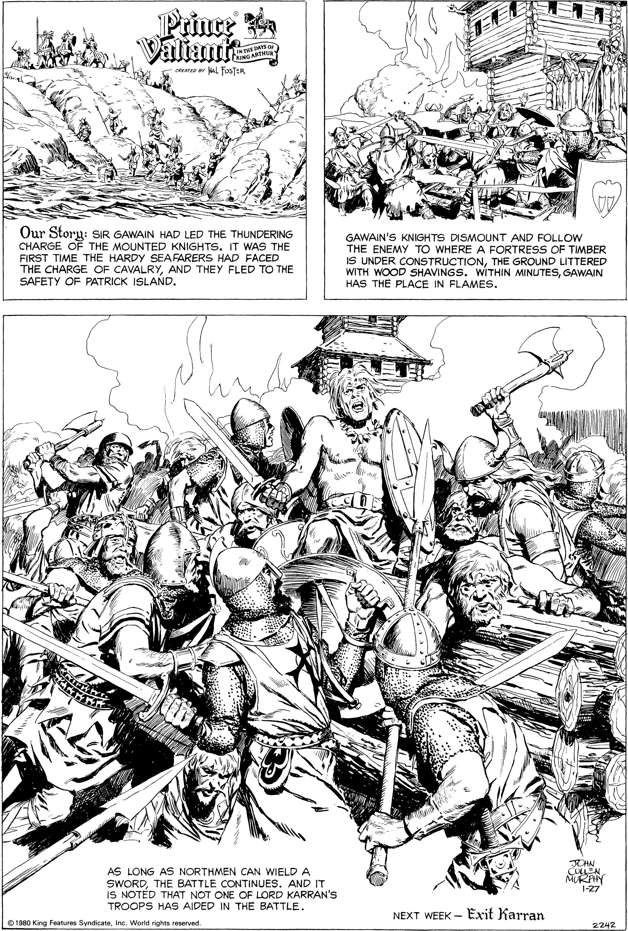 Drawing OCR: Valiants ME DAYS OF ING ARTHUR -CATED ar AL FOSTER Our Storu: SIR GAWAIN HAD LED THE THUNDERING CHARGE OF THE MOUNTED KNIGHTS. IT WAS THE FIRST TIME THE HARDY SEAFARERS HAD FACED THE CHARGE OF CAVALRYAND THEY FLED TO THE SAFETY OF PATRICK ISLAND. GAWAIN'S KNIGHTS DISMOUNT AND FOLLOW THE ENEMY TO WHERE A FORTRESS OF TIMBER IS UNDER CONSTRUCTIONTHE GROUND LITTERED WITH WOOD SHAVINGS. WITHIN MINUTESGAWAIN HAS THE PLACE IN FLAMES. JOHN AS LONG AS NORTHMEN CAN WIELD A SWORDTHE BATTLE CONTINUES. AND IT IS NOTÉD THAT NOT ONE OF LORD KARRAN'S TROOPS HAs AIDED IN THE BATTLE. 1-27 NEXT WEEK - Exit Karran 0 1980 King Features SyndicateInc. World rights reserved 2242 Valiants ME DAYS OF ING ARTHUR -CATED ar AL FOSTER Our Storu: SIR GAWAIN HAD LED THE THUNDERING CHARGE OF THE MOUNTED KNIGHTS. IT WAS THE FIRST TIME THE HARDY SEAFARERS HAD FACED THE CHARGE OF CAVALRYAND THEY FLED TO THE SAFETY OF PATRICK ISLAND. GAWAIN'S KNIGHTS DISMOUNT AND FOLLOW THE ENEMY TO WHERE A FORTRESS OF TIMBER IS UNDER CONSTRUCTIONTHE GROUND LITTERED WITH WOOD SHAVINGS. WITHIN MINUTESGAWAIN HAS THE PLACE IN FLAMES. JOHN AS LONG AS NORTHMEN CAN WIELD A SWORDTHE BATTLE CONTINUES. AND IT IS NOTÉD THAT NOT ONE OF LORD KARRAN'S TROOPS HAs AIDED IN THE BATTLE. 1-27 NEXT WEEK - Exit Karran 0 1980 King Features SyndicateInc. World rights reserved 2242