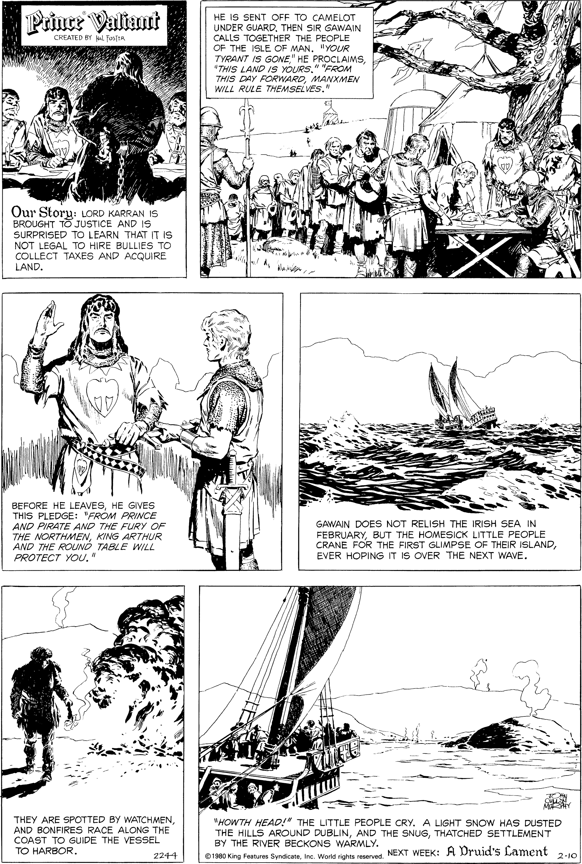 Gesture OCR: Prince Valiaunt HE IS SENT OFF TO CAMELOT UNDER GUARDTHEN SIR GAWAIN CALLS TOGETHER THE PEOPLE OF THE ISLE OF MAN. "YOUR TYRANT IS GONE" "FROM THIS DAY FORWARDMANXMEN WILL RULE THEMSELVES." CREATED BY L TosjER Our Story: LORD KARRAN IS BROUGHT TO JUSTICE AND IS SURPRISED TO LEARN THAT IT IS NOT LEGAL TO HIRE BULLIES TO COLLECT TAXES AND ACQUIRE LAND. BEFORE HE LEAVESHE GIVES THIS PLEDGE: "FROM PRINCE AND PIRATE AND THE FURY OF THE NORTHMENKING ARTHUR AND THE ROUNÓ TABLE WILL PROTECT YOU" GAWAIN DOES NOT RELISH THE IRISH SEA IN FEBRUARYBUT THE HOMESICK LITTLE PEOPLE CRANE FOR THE FIRST GLIMPSE OF THEIR ISLANDEVER HOPING IT IS OVER THE NEXT WAVE. THEY ARE SPOTTED BY WATCHMENAND BONFIRES RACE ALONG THE COAST TO GUIDE THE VESSEL TO HARBOR. "HOWTH HEAD!" THE LITTLE PEOPLE CRY. A LIGHT SNOW HAS DUSTED THE HILLS AROUND DUBLINTHATCHED SETTLEMENT BY THE RIVER BECKONS WARMLY. ©1980 King Features SyndicateNEXT WEEK: A Druid's Lament 2244 2-10 Prince Valiaunt HE IS SENT OFF TO CAMELOT UNDER GUARDTHEN SIR GAWAIN CALLS TOGETHER THE PEOPLE OF THE ISLE OF MAN. "YOUR TYRANT IS GONE" HE PROCLAIMS"THIS LAND IS YOURS" "FROM THIS DAY FORWARDMANXMEN WILL RULE THEMSELVES." CREATED BY L TosjER Our Story: LORD KARRAN IS BROUGHT TO JUSTICE AND IS SURPRISED TO LEARN THAT IT IS NOT LEGAL TO HIRE BULLIES TO COLLECT TAXES AND ACQUIRE LAND. BEFORE HE LEAVESHE GIVES THIS PLEDGE: "FROM PRINCE AND PIRATE AND THE FURY OF THE NORTHMENKING ARTHUR AND THE ROUNÓ TABLE WILL PROTECT YOU" GAWAIN DOES NOT RELISH THE IRISH SEA IN FEBRUARYBUT THE HOMESICK LITTLE PEOPLE CRANE FOR THE FIRST GLIMPSE OF THEIR ISLANDEVER HOPING IT IS OVER THE NEXT WAVE. THEY ARE SPOTTED BY WATCHMENAND BONFIRES RACE ALONG THE COAST TO GUIDE THE VESSEL TO HARBOR. "HOWTH HEAD!" THE LITTLE PEOPLE CRY. A LIGHT SNOW HAS DUSTED THE HILLS AROUND DUBLINAND THE SNUGTHATCHED SETTLEMENT BY THE RIVER BECKONS WARMLY. ©1980 King Features SyndicateInc. World rights reservedNEXT WEEK: A Druid's Lament 2244 2-10