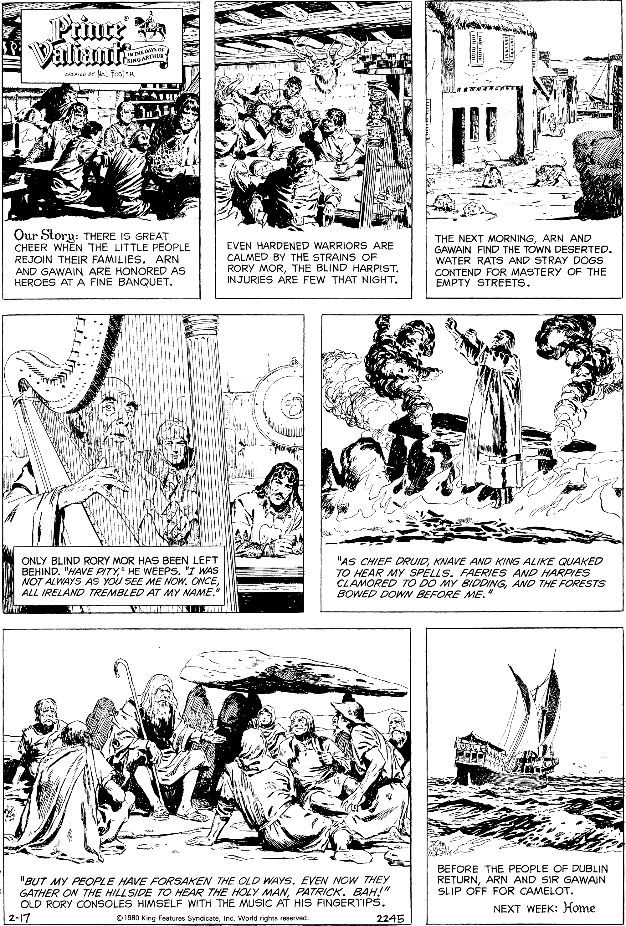 Mammal OCR: Priure Valiani AYS OF CRLATED Br AL FOSTER Our Story: THERE IS GREAT CHEER WHEN THE LITTLE PEOPLE REJOIN THEIR FAMILIES. ARN AND GAWAIN ARE HONORED AS HEROES AT A FINE BANQUET. EVEN HARDENED WARRIORS ARE CALMED BY THE STRAINS OF RORY MORTHE BLIND HARPIST. INJURIES ARE FEW THAT NIGHT. THE NEXT MORNINGARN AND GAWAIN FIND THE TOWN DESERTED. WATER RATS AND STRAY DOGS CONTEND FOR MASTERY OF THE EMPTY STREETS. ONLY BLIND RORY MOR HAS BEEN LEFT BEHIND. "HAVE PITY" HE WEEPS. "I WAS NOT ALWAYS As YOU SEE ME NOW. ONCEALL IRELAND TREMBLED AT MY NAME "AS CHIEF DRUIDKNAVE AND KING ALIKE QUAKED TO HEAR MY SPELLS. FAERIES AND HARPIES CLAMORED TO DO MY BIDDINGAND THE FORESTS BOWED DOWN BEFORE ME." BEFORE THE PEOPLE OF DUBLIN RETURNARN AND SIR GAWAIN SLIP OFF FOR CAMELOT. "BUT MY PEOPLE HAVE FORSAKEN THE OLD WAYS. EVEN NOW THEY GATHER ON THE HILLSIDE 7TO HEAR THE HOLY MANBAH" OLD RORY CONSOLES HIMSELF WITH THE MUSIC AT HIS FINGERTIPS. 2-17 NEXT WEEK: Home O 1980 King Features SyndicateInc. Worid rights reserved. 2245 Priure Valiani AYS OF CRLATED Br AL FOSTER Our Story: THERE IS GREAT CHEER WHEN THE LITTLE PEOPLE REJOIN THEIR FAMILIES. ARN AND GAWAIN ARE HONORED AS HEROES AT A FINE BANQUET. EVEN HARDENED WARRIORS ARE CALMED BY THE STRAINS OF RORY MORTHE BLIND HARPIST. INJURIES ARE FEW THAT NIGHT. THE NEXT MORNINGARN AND GAWAIN FIND THE TOWN DESERTED. WATER RATS AND STRAY DOGS CONTEND FOR MASTERY OF THE EMPTY STREETS. ONLY BLIND RORY MOR HAS BEEN LEFT BEHIND. "HAVE PITY" HE WEEPS. "I WAS NOT ALWAYS As YOU SEE ME NOW. ONCEALL IRELAND TREMBLED AT MY NAME "AS CHIEF DRUIDKNAVE AND KING ALIKE QUAKED TO HEAR MY SPELLS. FAERIES AND HARPIES CLAMORED TO DO MY BIDDINGAND THE FORESTS BOWED DOWN BEFORE ME." BEFORE THE PEOPLE OF DUBLIN RETURNARN AND SIR GAWAIN SLIP OFF FOR CAMELOT. "BUT MY PEOPLE HAVE FORSAKEN THE OLD WAYS. EVEN NOW THEY GATHER ON THE HILLSIDE 7TO HEAR THE HOLY MANBAH" OLD RORY CONSOLES HIMSELF WITH THE MUSIC AT HIS FINGERTIPS. 2-17 NEXT WEEK: Home O 1980 King Features SyndicateInc. Worid rights reserved. 2245