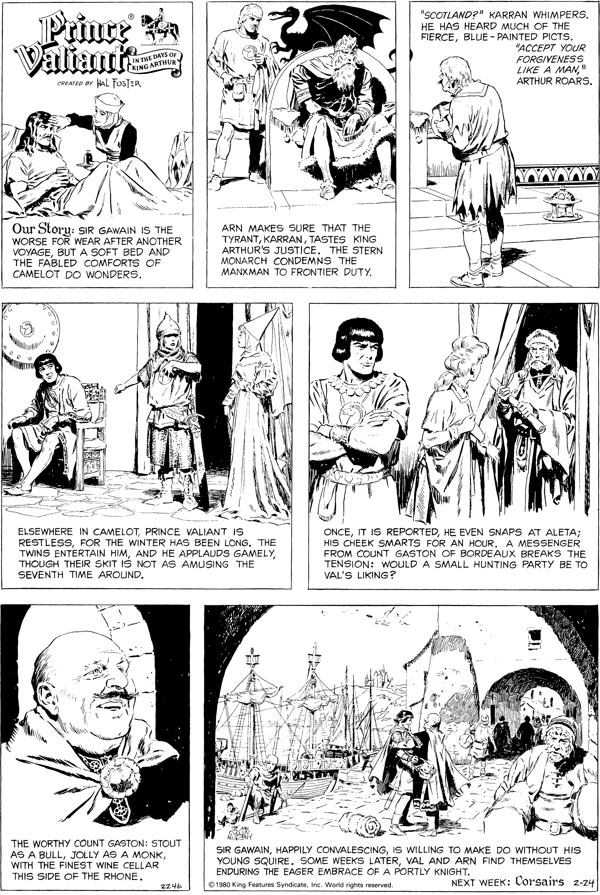 Human body OCR: Prince a Valiant "SCOTLAND?" KARRAN WHIMPERS. HE HAS HEARD MUCH OF THE FIERCEBLUE - PAINTED PICTS. "?????? ??UR FORGIVENESS LIKE A MAN" ARTHUR ROARSDAYS Or IN THE DA KING ARTHUR CREATED BY HAL FOSTER Our Storu: sIR GAWAIN IS THE WORSE FOR WEAR AFTER ANOTHER VOYAGEBUT A SOFT BED AND THE FABLED COMFORTS OF CAMELOT DO WONDERS. ARN MAKES SURE THAT THE TYRANTTASTES KING ARTHUR'S JUSTICE. THE STERN MONARCH CONDEMNS THE MANXMAN TO FRONTIER DUTY. ELSEWHERE IN CAMELOTPRINCE VALIANT IS RESTLESSFOR THE WINTER HAS BEEN LONG. THE TWINS ENTERTAIN HIMTHOUGH THEIR SKIT IS NOT AS AMUSING THE SEVENTH TIME AROUND. ONCEHE EVEN SNAPS AT ALETA; HIS CHEEK SMARTS FOR AN HOURFROM COUNT GASTON OF BORDEAUX BREAKS THE TENSION: WOULD A SMALL HUNTING PARTY BE TO VAL'S LIKING? A MESSENGER THE WORTHY COUNT GASTON: STOUT AS A BULLJOLLY AS A MONK WITH THE FINEST WINE CELLAR THIS SIDE OF THE RHONE. SIR GAWAINIS WILLING TO MAKE DO WITHOUT HIS YOUNG SQUIRE. SOME WEEKS LATERVAL AND ARN FIND THEMSELVES ENDURING THE EAGER EMBRACE OF A PORTLY KNIGHT. 01980 King Features SyndicateInc. World rights reserved. NEXT WEEK: Corsairs 2-24 2246 Prince a Valiant "SCOTLAND?" KARRAN WHIMPERS. HE HAS HEARD MUCH OF THE FIERCEBLUE - PAINTED PICTS. "?????? ??UR FORGIVENESS LIKE A MAN" ARTHUR ROARSDAYS Or IN THE DA KING ARTHUR CREATED BY HAL FOSTER Our Storu: sIR GAWAIN IS THE WORSE FOR WEAR AFTER ANOTHER VOYAGEBUT A SOFT BED AND THE FABLED COMFORTS OF CAMELOT DO WONDERS. ARN MAKES SURE THAT THE TYRANTTASTES KING ARTHUR'S JUSTICE. THE STERN MONARCH CONDEMNS THE MANXMAN TO FRONTIER DUTY. ELSEWHERE IN CAMELOTPRINCE VALIANT IS RESTLESSFOR THE WINTER HAS BEEN LONG. THE TWINS ENTERTAIN HIMAND HE APPLAUDS GAMELYTHOUGH THEIR SKIT IS NOT AS AMUSING THE SEVENTH TIME AROUND. ONCEIT IS REPORTEDHE EVEN SNAPS AT ALETA; HIS CHEEK SMARTS FOR AN HOURFROM COUNT GASTON OF BORDEAUX BREAKS THE TENSION: WOULD A SMALL HUNTING PARTY BE TO VAL'S LIKING? A MESSENGER THE WORTHY COUNT GASTON: STOUT AS A BULLJOLLY AS A MONK WITH THE FINEST WINE CELLAR THIS SIDE OF THE RHONE. SIR GAWAINHAPPILY CONVALESCINGIS WILLING TO MAKE DO WITHOUT HIS YOUNG SQUIRE. SOME WEEKS LATERVAL AND ARN FIND THEMSELVES ENDURING THE EAGER EMBRACE OF A PORTLY KNIGHT. 01980 King Features SyndicateInc. World rights reserved. NEXT WEEK: Corsairs 2-24 2246
