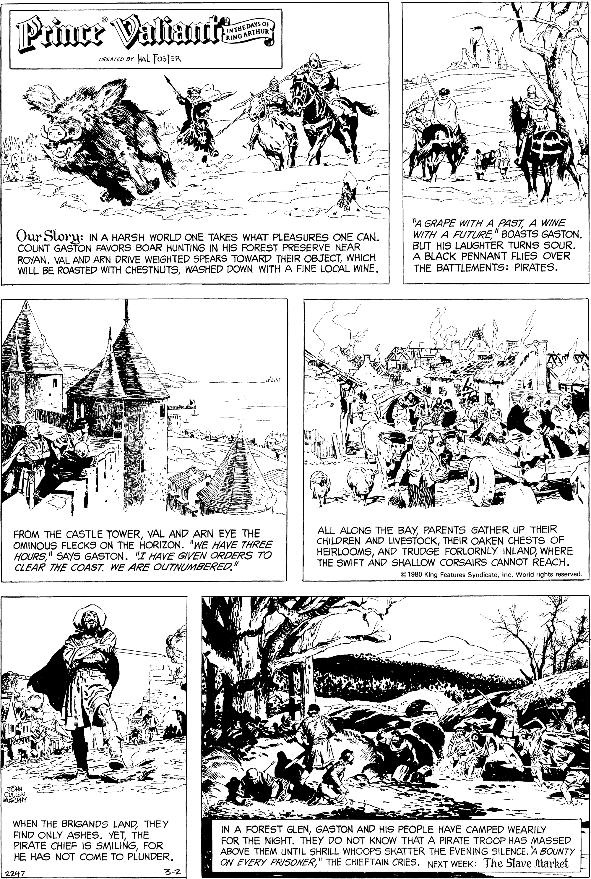 Parallel OCR: Prince Valtauit INTHE DAYS OF KING ARTHUR CREATED BY AL fosTER Our Story: IN A HARSH WORLD ONE TAKES WHAT PLEASURES ONE CAN. COUNT GASTON FAVORS BOAR HUNTING IN HIS FOREST PRESERVE NEAR ROYAN. VAL AND ARN DRIVE WEIGHTED SPEARS TOWARD THEIR OBJECTWHICH WILL BE ROASTED WITH CHESTNUTSWASHED DOWN WITH A FINE LOCAL WINE "A GRAPE WITHA PASTA WINE WITH A FUTURE" BOASTS GASTONA BLACK PENNANT FLIES OVER THE BATTLEMENTS: PIRATES. FROM THE CASTLE TOWERVAL AND ARN EYE THE OMINOUS FLECKS ON THE HORIZON. "WE HAVE THREE HOURS" SAYS GASTON. "I HAVE GIVEN ORDERS TO CLEAR THE COASTWE ARE OUTNUMBERED." ALL ALONG THE BAYPARENTS GATHER UP THEIR CHILDREN AND LIVESTOCKTHEIR OAKEN CHESTS OF HEIRLOOMSWHERE THE SWIFT AND SHALLOW CORSAIRS CANNOT REACHInc. World rights reserved. WHEN THE BRIGANDS LANDTHEY FIND ONLY ASHES. YETTHE PIRATE CHIEF IS SMILINGFOR HE HAS NOT COME TO PLUNDER. IN A FOREST GLENGASTON AND HIS PEOPLE HAVE CAMPED WEARILY FOR THE NIGHT. THEY DO NOT KNOW THAT A PIRATE TROOP HAS MASSED ABOVE THEM UNTIL SHRILL WHOOPS SHATTER THE EVENING SILENCE. "A BOUNTY ON EVERY PRISONER" THE CHIEFTAIN CRIES. NEXT WEEK: The Slave Market 2247 3-2 Prince Valtauit INTHE DAYS OF KING ARTHUR CREATED BY AL fosTER Our Story: IN A HARSH WORLD ONE TAKES WHAT PLEASURES ONE CAN. COUNT GASTON FAVORS BOAR HUNTING IN HIS FOREST PRESERVE NEAR ROYAN. VAL AND ARN DRIVE WEIGHTED SPEARS TOWARD THEIR OBJECTWHICH WILL BE ROASTED WITH CHESTNUTSWASHED DOWN WITH A FINE LOCAL WINE "A GRAPE WITHA PASTA WINE WITH A FUTURE" BOASTS GASTONBUT HIS LAUGHTER TURNS SOURA BLACK PENNANT FLIES OVER THE BATTLEMENTS: PIRATES. FROM THE CASTLE TOWERVAL AND ARN EYE THE OMINOUS FLECKS ON THE HORIZON. "WE HAVE THREE HOURS" SAYS GASTON. "I HAVE GIVEN ORDERS TO CLEAR THE COASTWE ARE OUTNUMBERED." ALL ALONG THE BAYPARENTS GATHER UP THEIR CHILDREN AND LIVESTOCKTHEIR OAKEN CHESTS OF HEIRLOOMSAND TRUDGE FORLORNLY INLANDWHERE THE SWIFT AND SHALLOW CORSAIRS CANNOT REACH© 1980 King Features SyndicateInc. World rights reserved. WHEN THE BRIGANDS LANDTHEY FIND ONLY ASHES. YETTHE PIRATE CHIEF IS SMILINGFOR HE HAS NOT COME TO PLUNDER. IN A FOREST GLENGASTON AND HIS PEOPLE HAVE CAMPED WEARILY FOR THE NIGHT. THEY DO NOT KNOW THAT A PIRATE TROOP HAS MASSED ABOVE THEM UNTIL SHRILL WHOOPS SHATTER THE EVENING SILENCE. "A BOUNTY ON EVERY PRISONER" THE CHIEFTAIN CRIES. NEXT WEEK: The Slave Market 2247 3-2