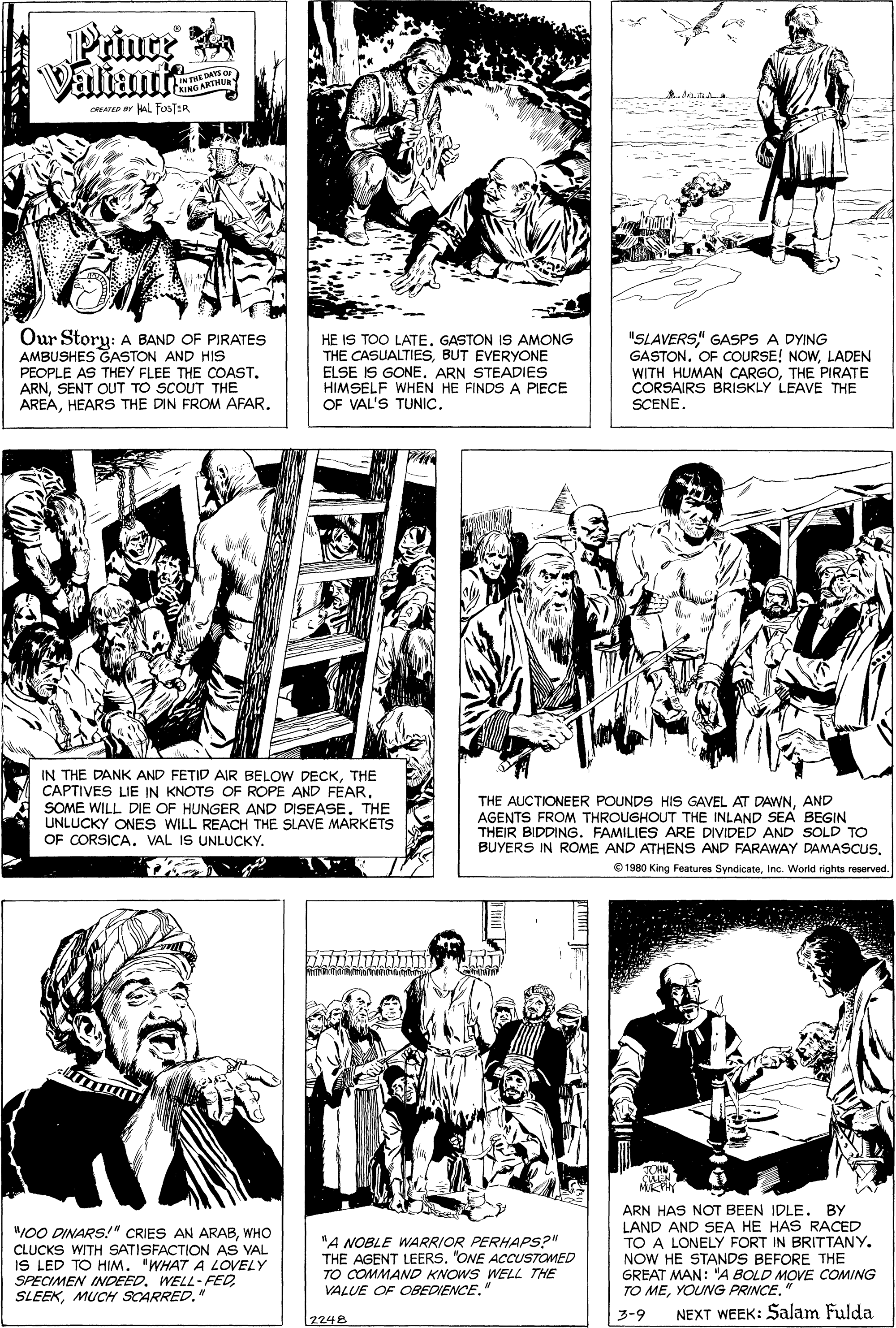 Human body OCR: Prince Valiant LINTHE DAYS C RING ARTHU CATD lL FosTER Our Story: A BAND OF PIRATES AMBUSHES GASTON AND HIS PEOPLE AS THEY FLEE THE COAST. ARNSENT OUT TO SCOUT THE AREAHEARS THE DIN FROM AFAR. HE IS TOO LATE. GASTON IS AMONG THE CASUALTIESBUT EVERYONE ELSE IS GONEARN STEADIES HIMSELF WHEN HE FINDS A PIECE OF VAL'S TUNIC. "SLAVERS" GASPS A DYING GASTON. OF COURSE! NOWLADEN WITH HUMAN CARGOTHE PIRATE CORSAIRS BRISKLY LEAVE THE SCENE. IN THE DANK AND FETID AIR BELOW DECKTHE CAPTIVES LIE IN KNOTS OF ROPE AND FEARE SOME WILL DIE OF HUNGER AND DISEASE. THE UNLUCKY ONES WILL REACH THE SLAVE MARKETS OF CORSICA. VAL IS UNLUCKY. THE AUCTIONEER POUNDS HIS GAVEL AT DAWNAND AGENTS FROM THROUGHOUT THE INLAND SEA BEGIN THEIR BIDDING. FAMILIES ARE DIVIDED AND SOLD TO BUYERS IN ROME AND ATHENS AND FARAWAY DAMASCUSInc. World rights reserved. "00 DINARS!" CRIES AN ARABWHO CLUCKS WITH SATISFACTION AS VAL IS LED TO HIM. 'WHAT A LOVELY SPECIMEN INDEED. WELL-FED SLEEKMUCH SCARRED." "A NOBLE WARRIOR PERHAPS?" THE AGENT LEERS. "ONE ACCUSTOMED TO COMMAND KNOWS WELL THE VALUE OF OBEDIENCE. ARN HAS NOT BEEN IDLE. BY LAND AND SEA HE HAS RACED TO A LONELY FORT IN BRITTANY. NOW HE STANDS BEFORE THE GREAT MAN: "A BOLD MOVE COMING TO MEYOUNG PRINCE. 3-9 NEXT WEEK: Salam Fulda [2248 Prince Valiant LINTHE DAYS C RING ARTHU CATD lL FosTER Our Story: A BAND OF PIRATES AMBUSHES GASTON AND HIS PEOPLE AS THEY FLEE THE COAST. ARNSENT OUT TO SCOUT THE AREAHEARS THE DIN FROM AFAR. HE IS TOO LATE. GASTON IS AMONG THE CASUALTIESBUT EVERYONE ELSE IS GONEARN STEADIES HIMSELF WHEN HE FINDS A PIECE OF VAL'S TUNIC. "SLAVERS" GASPS A DYING GASTON. OF COURSE! NOWLADEN WITH HUMAN CARGOTHE PIRATE CORSAIRS BRISKLY LEAVE THE SCENE. IN THE DANK AND FETID AIR BELOW DECKTHE CAPTIVES LIE IN KNOTS OF ROPE AND FEARE SOME WILL DIE OF HUNGER AND DISEASE. THE UNLUCKY ONES WILL REACH THE SLAVE MARKETS OF CORSICA. VAL IS UNLUCKY. THE AUCTIONEER POUNDS HIS GAVEL AT DAWNAND AGENTS FROM THROUGHOUT THE INLAND SEA BEGIN THEIR BIDDING. FAMILIES ARE DIVIDED AND SOLD TO BUYERS IN ROME AND ATHENS AND FARAWAY DAMASCUSO 1980 King Features SyndicateInc. World rights reserved. "00 DINARS!" CRIES AN ARABWHO CLUCKS WITH SATISFACTION AS VAL IS LED TO HIM. 'WHAT A LOVELY SPECIMEN INDEED. WELL-FED SLEEKMUCH SCARRED." "A NOBLE WARRIOR PERHAPS?" THE AGENT LEERS. "ONE ACCUSTOMED TO COMMAND KNOWS WELL THE VALUE OF OBEDIENCE. ARN HAS NOT BEEN IDLE. BY LAND AND SEA HE HAS RACED TO A LONELY FORT IN BRITTANY. NOW HE STANDS BEFORE THE GREAT MAN: "A BOLD MOVE COMING TO MEYOUNG PRINCE. 3-9 NEXT WEEK: Salam Fulda [2248
