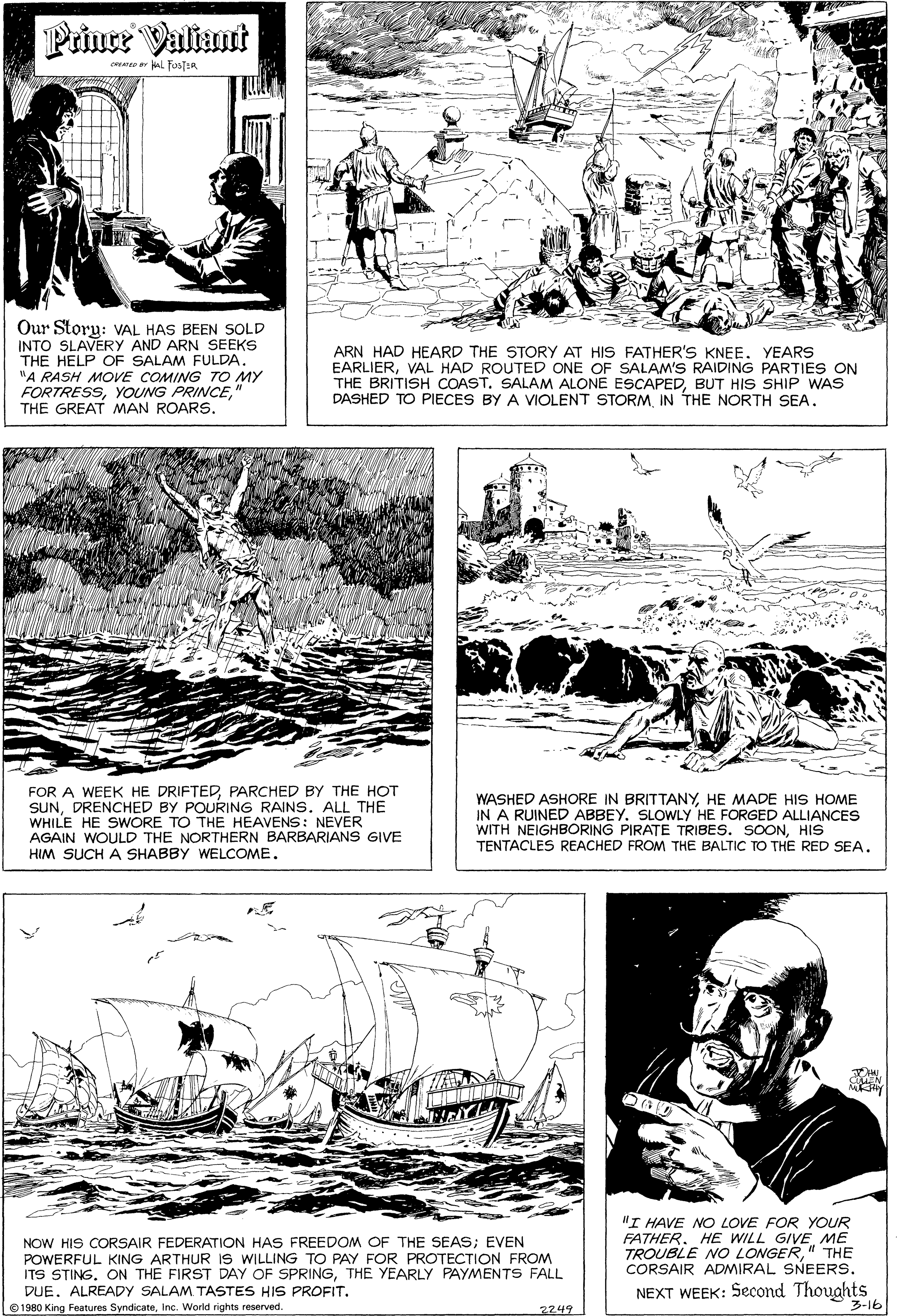 Font OCR: Prince Valiant ceme al FusTER Our Storu: VAL HAS BEEN SOLD INTO SLAVERY AND ARN SEEKS THE HELP OF SALAM FULDA. "A RASH MOVE COMING TO MY FORTRESS" THE GREAT MAN ROARS. ARN HAD HEARD THE STORY AT HIS FATHER'S KNEE. YEARS EARLIERVAL HAD ROUTED ONE OF SALAM'S RAIDING PARTIES ON THE BRITISH COAST. SALAM ALONE ESCAPEDBUT HIS SHIP WAS DASHED TO PIECES BY A VIOLENT STORMIN THE NORTH SEA. FOR A WEEK HE DRIFTEDPARCHED BY THE HOT SUNDRENCHED BY POURING RAINS. ALL THE WHILE HE SWORE TO THE HEAVENS: NEVER AGAIN WOULD THE NORTHERN BARBARIANS GIVE HIM SUCH A SHABBY WELCOME. WASHED ASHORE IN BRITTANYHE MADE HIS HOME IN A RUINED ABBEY. SLOWLY HE FORGED ALLIANCES WITH NEIGHBÓRING PIRATE TRIBES. SOONHIS TENTACLES REACHED FROM THE BALTIC TO THE RED SEA. NOW HIS CORSAIR FEDERATION HAS FREEDOM OF THE SEAS; EVEN POWERFUL KING ARTHUR IS WILLING TO PAY FOR PROTECTION FROM ITS STING. ON THE FIRST DAY OF SPRINGTHE YEARLY PAYMENTS FALL DUE. ALREADY SALAM TASTES HIS PROFIT. "I HAVE NO LOVE FOR YOUR FATHER. HE WILL GIVE ME TROUBLE NO LONGER"THE CORSAIR ADMIRAL SNEERS. NEXT WEEK: Second Thoughts e 1980 King Features SyndicateInc. World rights reserved. 2749 3-16 Prince Valiant ceme al FusTER Our Storu: VAL HAS BEEN SOLD INTO SLAVERY AND ARN SEEKS THE HELP OF SALAM FULDA. "A RASH MOVE COMING TO MY FORTRESSYOUNG PRINCE" THE GREAT MAN ROARS. ARN HAD HEARD THE STORY AT HIS FATHER'S KNEE. YEARS EARLIERVAL HAD ROUTED ONE OF SALAM'S RAIDING PARTIES ON THE BRITISH COAST. SALAM ALONE ESCAPEDBUT HIS SHIP WAS DASHED TO PIECES BY A VIOLENT STORMIN THE NORTH SEA. FOR A WEEK HE DRIFTEDPARCHED BY THE HOT SUNDRENCHED BY POURING RAINS. ALL THE WHILE HE SWORE TO THE HEAVENS: NEVER AGAIN WOULD THE NORTHERN BARBARIANS GIVE HIM SUCH A SHABBY WELCOME. WASHED ASHORE IN BRITTANYHE MADE HIS HOME IN A RUINED ABBEY. SLOWLY HE FORGED ALLIANCES WITH NEIGHBÓRING PIRATE TRIBES. SOONHIS TENTACLES REACHED FROM THE BALTIC TO THE RED SEA. NOW HIS CORSAIR FEDERATION HAS FREEDOM OF THE SEAS; EVEN POWERFUL KING ARTHUR IS WILLING TO PAY FOR PROTECTION FROM ITS STING. ON THE FIRST DAY OF SPRINGTHE YEARLY PAYMENTS FALL DUE. ALREADY SALAM TASTES HIS PROFIT. "I HAVE NO LOVE FOR YOUR FATHER. HE WILL GIVE ME TROUBLE NO LONGER"THE CORSAIR ADMIRAL SNEERS. NEXT WEEK: Second Thoughts e 1980 King Features SyndicateInc. World rights reserved. 2749 3-16