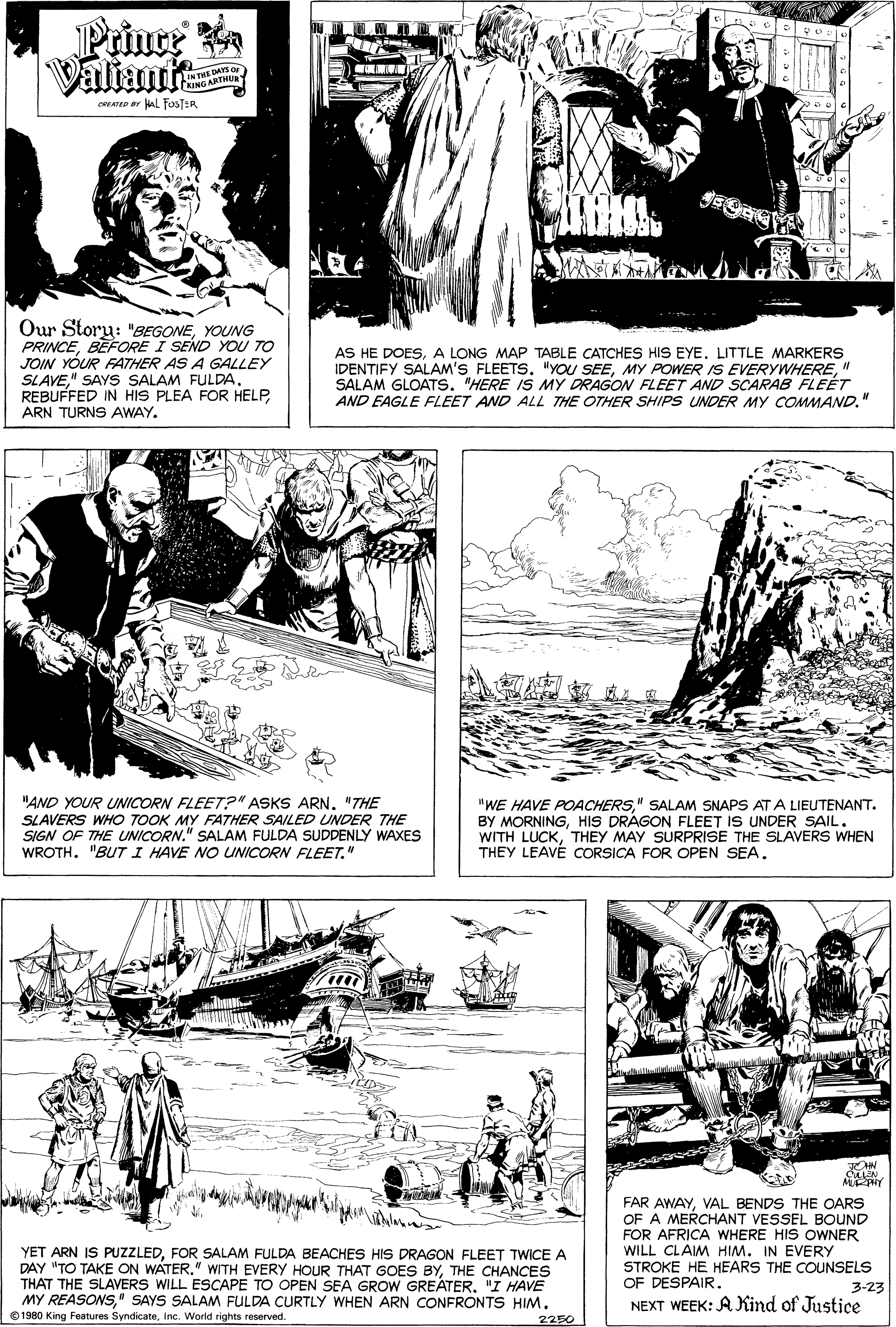 Comic book OCR: Prince AYS O INTRTHUR cateD ar kAl FaosTER Our Story: "BEGONEYOUNG PRINCEBEFORE I SEND YOU TO JOIN YÓUR FATHER AS A GALLEY SLAVE" SAYS SALAM FULDA. REBUFFED IN HIS PLEA FOR HELPARN TURNS AWAY. AS HE DOESA LONG MAP TABLE CATCHES HIS EYE. LITTLE MARKERS IDENTIFY SALAM'S FLEETS. "YOU SEE" SALAM GLOATS. "HERE IS MY DRAGON FLEET AND SCARAB FLEÉT AND EAGLE FLEET AND ALL THE OTHER SHIPS UNDER MY COMMAND." "AND YOUR UNICORN FLEET?" ASKS ARN"THE SLAVERS WHO TOOK MY FATHER SAILED UNDER THE SIGN OF THE UNICORN." SALAM FULDA SUDDENLY WAXES WROTH. "BUT I HAVE NO UNICORN FLEET." "WE HAVE POACHERS" SALAM SNAPS AT A LIEUTENANT. BY MORNINGHIS DRÁGON FLEET IS UNDER SAIL. WITH LUCKTHEY MAY SURPRISE THE SLAVERS WHEN THEY LEAVÉ CORSICA FOR OPEN SEA. FAR AWAYVAL BENDS THE OARS OF A MERCHANT VESSEL BOUND FOR AFRICA WHERE HIS OWNER WILL CLAIM HIM. IN EVERY STROKE HE HEARS THE COUNSELS OF DESPAIR. YET ARN IS PUZZLEDFOR SALAM FULDA BEACHES HIS DRAGON FLEET TWICE A DAY "TO TAKE ON WATERTHE CHANCES THAT THE SLAVERS WILL ESCAPE TO OPEN SEA GROW GREATER"I HAVE MY REASONS" SAYS SALAM FULDA CURTLY WHEN ARN CONFRONTS HIM. 1980 King Features SyndicateInc. World rights reserved. 3-23 NEXT WEEK: A Kind of Justice 2250 Prince AYS O INTRTHUR cateD ar kAl FaosTER Our Story: "BEGONEYOUNG PRINCEBEFORE I SEND YOU TO JOIN YÓUR FATHER AS A GALLEY SLAVE" SAYS SALAM FULDA. REBUFFED IN HIS PLEA FOR HELPARN TURNS AWAY. AS HE DOESA LONG MAP TABLE CATCHES HIS EYE. LITTLE MARKERS IDENTIFY SALAM'S FLEETS. "YOU SEEMY POWER IS EVERYWHERE" SALAM GLOATS. "HERE IS MY DRAGON FLEET AND SCARAB FLEÉT AND EAGLE FLEET AND ALL THE OTHER SHIPS UNDER MY COMMAND." "AND YOUR UNICORN FLEET?" ASKS ARN"THE SLAVERS WHO TOOK MY FATHER SAILED UNDER THE SIGN OF THE UNICORN." SALAM FULDA SUDDENLY WAXES WROTH. "BUT I HAVE NO UNICORN FLEET." "WE HAVE POACHERS" SALAM SNAPS AT A LIEUTENANT. BY MORNINGHIS DRÁGON FLEET IS UNDER SAIL. WITH LUCKTHEY MAY SURPRISE THE SLAVERS WHEN THEY LEAVÉ CORSICA FOR OPEN SEA. FAR AWAYVAL BENDS THE OARS OF A MERCHANT VESSEL BOUND FOR AFRICA WHERE HIS OWNER WILL CLAIM HIM. IN EVERY STROKE HE HEARS THE COUNSELS OF DESPAIR. YET ARN IS PUZZLEDFOR SALAM FULDA BEACHES HIS DRAGON FLEET TWICE A DAY "TO TAKE ON WATER" WITH EVERY HOUR THAT GOES BYTHE CHANCES THAT THE SLAVERS WILL ESCAPE TO OPEN SEA GROW GREATER"I HAVE MY REASONS" SAYS SALAM FULDA CURTLY WHEN ARN CONFRONTS HIM. 1980 King Features SyndicateInc. World rights reserved. 3-23 NEXT WEEK: A Kind of Justice 2250