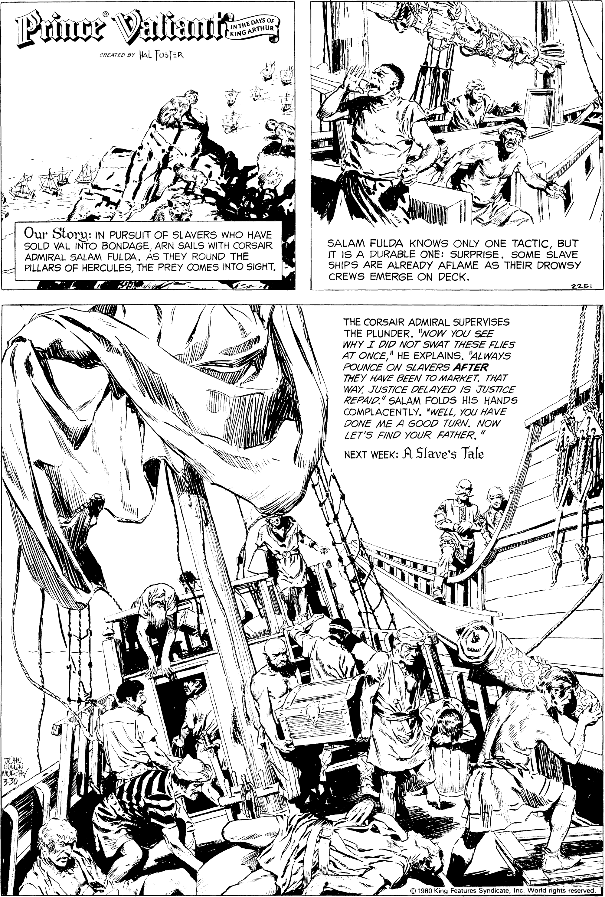 Publication OCR: Priuce Valtau IN THE DAYS OF KING ARTHURY CREATED aY AL FOSTER Our Storu: IN PURSUIT OF SLAVERS WHO HAVE SOLD VAL INTO BONDAGEARN SAILS WITH CORSAIR ADMIRAL SALAM FULDAÁS THEY ROUND THE PILLARS OF HERCULESTHE PREY COMES INTO SIGHT. SALAM FULDA KNOWS ONLY ONE TACTICBUT IT IS A DURABLE ONE: SURPRISE. SOME SLAVE SHIPS ARE ALREADY AFLAME AS THEIR DROWSY CREWS EMERGE ON DECK. 2251 THE CORSAIR ADMIRAL SUPERVISES THE PLUNDER. "NOW YOU SEE WHY I DID NOT SWAT THESE FLIES AT ONCE" HE EXPLAINS. "ALWAYS POUNCE ON SLAVERS AFTER THEY HAVE BEEN TO MARKET. THAT WAYJUSTICE DELAYED IS JUSTICE REPAID." SALAM FOLDS HIS HANDS COMPLACENTLY. "WELLYOU HAVE DONE ME A GOOD TURNNOW LET'S FIND YOUR FATHERNEXT WEEK: A Slave's Tale MA R 330 O 1980 King Features SyndicateInc. World rights reserved. Priuce Valtau IN THE DAYS OF KING ARTHURY CREATED aY AL FOSTER Our Storu: IN PURSUIT OF SLAVERS WHO HAVE SOLD VAL INTO BONDAGEARN SAILS WITH CORSAIR ADMIRAL SALAM FULDAÁS THEY ROUND THE PILLARS OF HERCULESTHE PREY COMES INTO SIGHT. SALAM FULDA KNOWS ONLY ONE TACTICBUT IT IS A DURABLE ONE: SURPRISE. SOME SLAVE SHIPS ARE ALREADY AFLAME AS THEIR DROWSY CREWS EMERGE ON DECK. 2251 THE CORSAIR ADMIRAL SUPERVISES THE PLUNDER. "NOW YOU SEE WHY I DID NOT SWAT THESE FLIES AT ONCE" HE EXPLAINS. "ALWAYS POUNCE ON SLAVERS AFTER THEY HAVE BEEN TO MARKET. THAT WAYJUSTICE DELAYED IS JUSTICE REPAID." SALAM FOLDS HIS HANDS COMPLACENTLY. "WELLYOU HAVE DONE ME A GOOD TURNNOW LET'S FIND YOUR FATHERNEXT WEEK: A Slave's Tale MA R 330 O 1980 King Features SyndicateInc. World rights reserved.