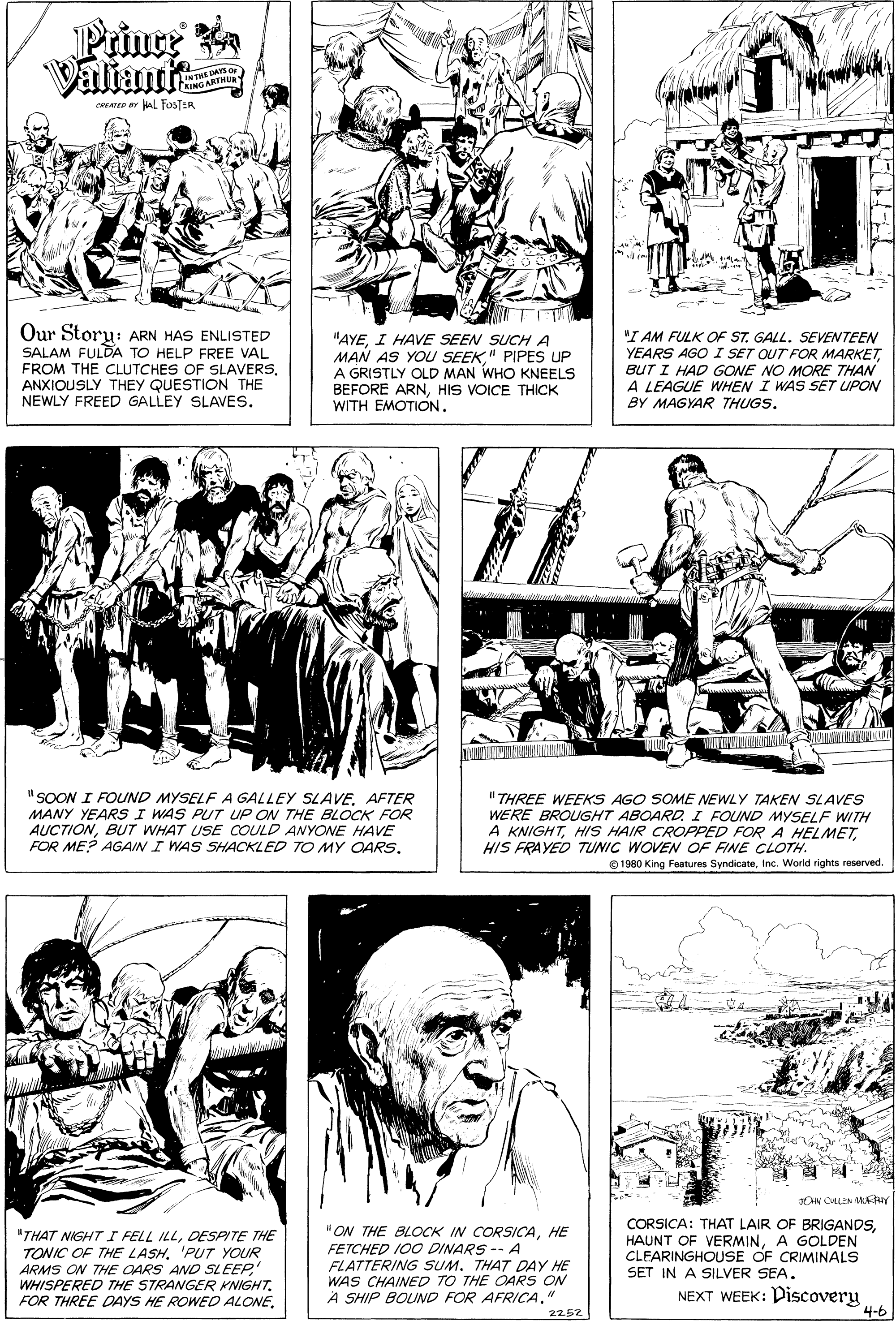 Human body OCR: Prince Valiante INTHE DAYS O (NING ARTHUR caee ar Al FosTER T Our Storu: ARN HAS ENLISTED SALAM FULDA TO HELP FREE VAL FROM THE CLUTCHES OF SLAVERS. ANXIOUSLY THEY QUESTION THE NEWLY FREED GALLEY SLAVES. "AYEI HAVE SEEN SUCH A MAN AS YOU SEEK" PIPES UP A GRISTLY OLD MAN WHO KNEELS BEFORE ARNHIS VOICE THICK WITH EMOTION. "I AM FULK OF ST. GALL. SEVENTEEN YEARS AGO I SET OUT FOR MARKETBUT I HAD GONE NO MORE THAN A LEAGUE WHEN I WAS SET UPON BY MAGYAR THUGS. ww.w www " SOON I FOUND MYSELF A GALLEY SLAVEAFTER MANY YEARS I WAS PUT UP ON THE BLOCK FOR AUCTIONBUT WHAT USE COULD ANYONE HAVE FOR ME? AGAIN I WAS SHACKLED TO MY OARS. " THREE WEEKS AGO SOME NEWLY TAKEN SLAVES WERE BROUGHT ABOARDI FOUND MYSELF WITH A KNIGHTHIS FRAYED TUNIC WOVEN OF FINE CLOTH. © 1980 King Features SyndicateInc. World rights reserved. "THAT NIGHT I FELL ILLDESPITE THE TONIC OF THE LASH'PUT YOUR ARMS ON THE OARS AND SLEEPWHISPERED THE STRANGER KNIGHT. FOR THREE DAYS HE ROWED ALONEHE FETCHED I00 DINARS -- A FLATTERING SUM. THAT DAY HE WAS CHAINED TO THE OARS ON A SHIP BOUND FOR AFRICA." CORSICA: THAT LAIR OF BRIGANDSA GOLDEN CLEARINGHOUSE OF CRIMINALS SET IN A SILVER SEA. NEXT WEEK: Discovery 4-6 2252 Prince Valiante INTHE DAYS O (NING ARTHUR caee ar Al FosTER T Our Storu: ARN HAS ENLISTED SALAM FULDA TO HELP FREE VAL FROM THE CLUTCHES OF SLAVERS. ANXIOUSLY THEY QUESTION THE NEWLY FREED GALLEY SLAVES. "AYEI HAVE SEEN SUCH A MAN AS YOU SEEK" PIPES UP A GRISTLY OLD MAN WHO KNEELS BEFORE ARNHIS VOICE THICK WITH EMOTION. "I AM FULK OF ST. GALL. SEVENTEEN YEARS AGO I SET OUT FOR MARKETBUT I HAD GONE NO MORE THAN A LEAGUE WHEN I WAS SET UPON BY MAGYAR THUGS. ww.w www " SOON I FOUND MYSELF A GALLEY SLAVEAFTER MANY YEARS I WAS PUT UP ON THE BLOCK FOR AUCTIONBUT WHAT USE COULD ANYONE HAVE FOR ME? AGAIN I WAS SHACKLED TO MY OARS. " THREE WEEKS AGO SOME NEWLY TAKEN SLAVES WERE BROUGHT ABOARDI FOUND MYSELF WITH A KNIGHTHIS HAIR CROPPED FOR A HELMETHIS FRAYED TUNIC WOVEN OF FINE CLOTH. © 1980 King Features SyndicateInc. World rights reserved. "THAT NIGHT I FELL ILLDESPITE THE TONIC OF THE LASH'PUT YOUR ARMS ON THE OARS AND SLEEPWHISPERED THE STRANGER KNIGHT. FOR THREE DAYS HE ROWED ALONE"ON THE BLOCK IN CORSICAHE FETCHED I00 DINARS -- A FLATTERING SUM. THAT DAY HE WAS CHAINED TO THE OARS ON A SHIP BOUND FOR AFRICA." CORSICA: THAT LAIR OF BRIGANDSHAUNT OF VERMINA GOLDEN CLEARINGHOUSE OF CRIMINALS SET IN A SILVER SEA. NEXT WEEK: Discovery 4-6 2252