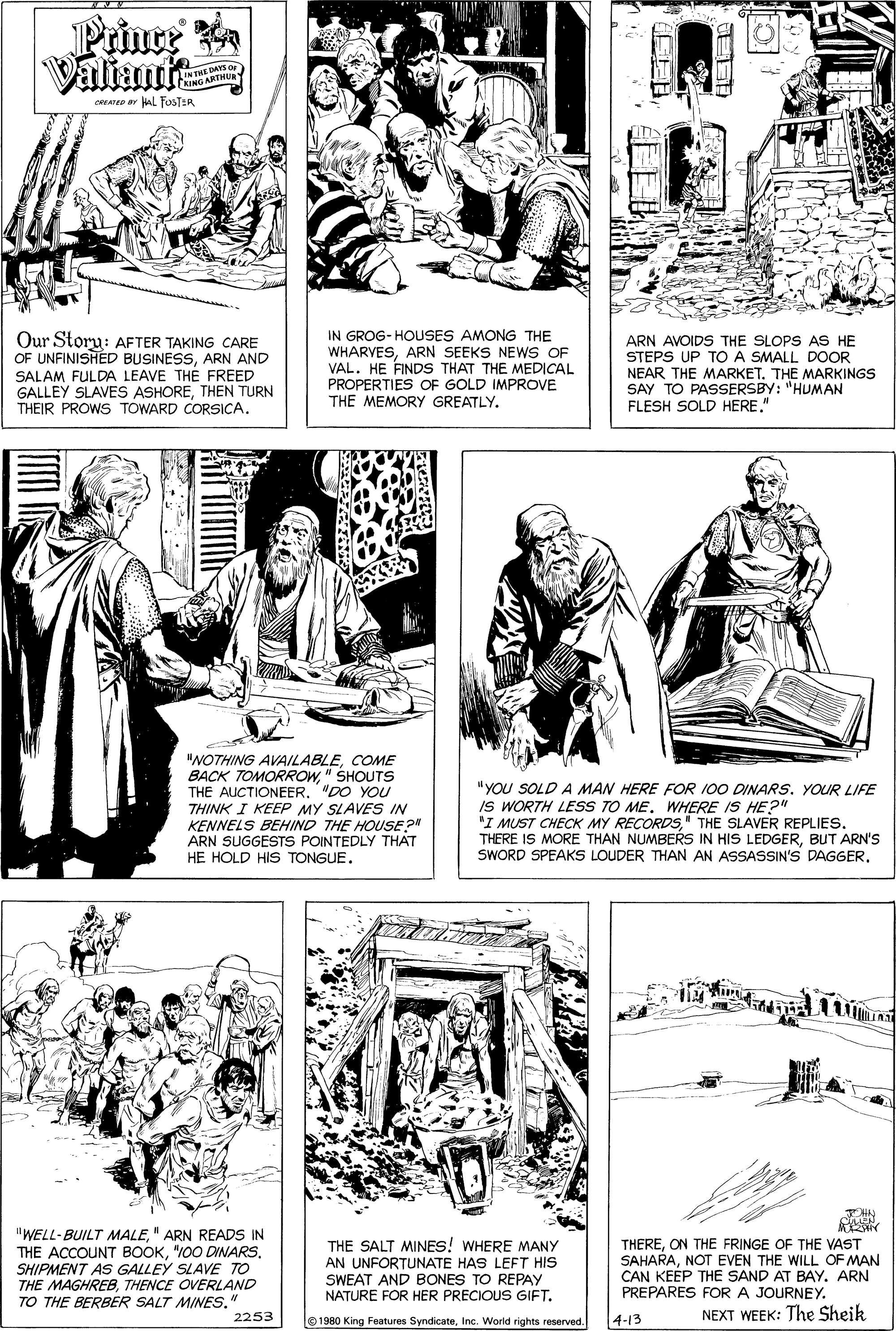 Art OCR: Prince Valiant INTHE DAYS AING ARTMU CREATED r l FOSTER Our Storu: AFTER TAKING CARE OF UNFINISHED BUSINESSARN AND SALAM FULDA LEAVE THE FREED GALLEY SLAVES ASHORETHEN TURN THEIR PROWS TOWARD CORSICA. IN GROG- HOUSES AMONG THE WHARVESARN SEEKS NEWS OF VAL. HE FINDS THAT THE MEDICAL PROPERTIES OF GOLD IMPROVE THE MEMORY GREATLY. ARN AVOIDS THE SLOPS AS HE STEPS UP TO A SMALL DOOR NEAR THE MARKET. THE MARKINGS SAY TO PASSERSBY: "HUMAN FLESH SOLD HERE." "NOTHING AVAILABLECOME BACK TOMORROW" SHOUTS THE AUCTIONEER. "DO YOU THINK I KEEP MY SLAVES IN KENNELS BEHIND THE HOUSE?" ARN SUGGESTS POINTEDLY THAT HE HOLD HIS TONGUE. "YOU SOLD A MAN HERE FOR 100 DINARS. YOUR LIFE IS WORTH LESS TO ME. WHERE IS HE?" "I MUST CHECK MY RECORDS" THE SLAVER REPLIES. THERE IS MORE THAN NUMBERS IN HIS LEDGERBUT ARN'S SWORD SPEAKS LOUDER THAN AN ASSASSIN'S DAGGER? 11Mn HN "WELL-BUILT MALE" ARN READS IN THE ACCOUNT BOOK"100 DINARS. SHIPMENT AS GALLEY SLAVE TO THE MAGHREBTHENCE OVERLAND TO THE BERBER SALT MINES. THE SALT MINES! WHERE MANY AN UNFORTUNATE HAS LEFT HIS SWEAT AND BONES TO REPAY NATURE FOR HER PRECIOUS GIFT. THEREON THE FRINGE OF THE VAST SAHARANOT EVEN THE WILL OF MAN CAN KEEP THE SAND AT BAY. ARN PREPARES FOR A JOURNEY. 2253 NEXT WEEK: The Sheik 1980 King Features SyndicateInc. World rights reserved. 4-13 Prince Valiant INTHE DAYS AING ARTMU CREATED r l FOSTER Our Storu: AFTER TAKING CARE OF UNFINISHED BUSINESSARN AND SALAM FULDA LEAVE THE FREED GALLEY SLAVES ASHORETHEN TURN THEIR PROWS TOWARD CORSICA. IN GROG- HOUSES AMONG THE WHARVESARN SEEKS NEWS OF VAL. HE FINDS THAT THE MEDICAL PROPERTIES OF GOLD IMPROVE THE MEMORY GREATLY. ARN AVOIDS THE SLOPS AS HE STEPS UP TO A SMALL DOOR NEAR THE MARKET. THE MARKINGS SAY TO PASSERSBY: "HUMAN FLESH SOLD HERE." "NOTHING AVAILABLECOME BACK TOMORROW" SHOUTS THE AUCTIONEER. "DO YOU THINK I KEEP MY SLAVES IN KENNELS BEHIND THE HOUSE?" ARN SUGGESTS POINTEDLY THAT HE HOLD HIS TONGUE. "YOU SOLD A MAN HERE FOR 100 DINARS. YOUR LIFE IS WORTH LESS TO ME. WHERE IS HE?" "I MUST CHECK MY RECORDS" THE SLAVER REPLIES. THERE IS MORE THAN NUMBERS IN HIS LEDGERBUT ARN'S SWORD SPEAKS LOUDER THAN AN ASSASSIN'S DAGGER? 11Mn HN "WELL-BUILT MALE" ARN READS IN THE ACCOUNT BOOK"100 DINARS. SHIPMENT AS GALLEY SLAVE TO THE MAGHREBTHENCE OVERLAND TO THE BERBER SALT MINES. THE SALT MINES! WHERE MANY AN UNFORTUNATE HAS LEFT HIS SWEAT AND BONES TO REPAY NATURE FOR HER PRECIOUS GIFT. THEREON THE FRINGE OF THE VAST SAHARANOT EVEN THE WILL OF MAN CAN KEEP THE SAND AT BAY. ARN PREPARES FOR A JOURNEY. 2253 NEXT WEEK: The Sheik 1980 King Features SyndicateInc. World rights reserved. 4-13