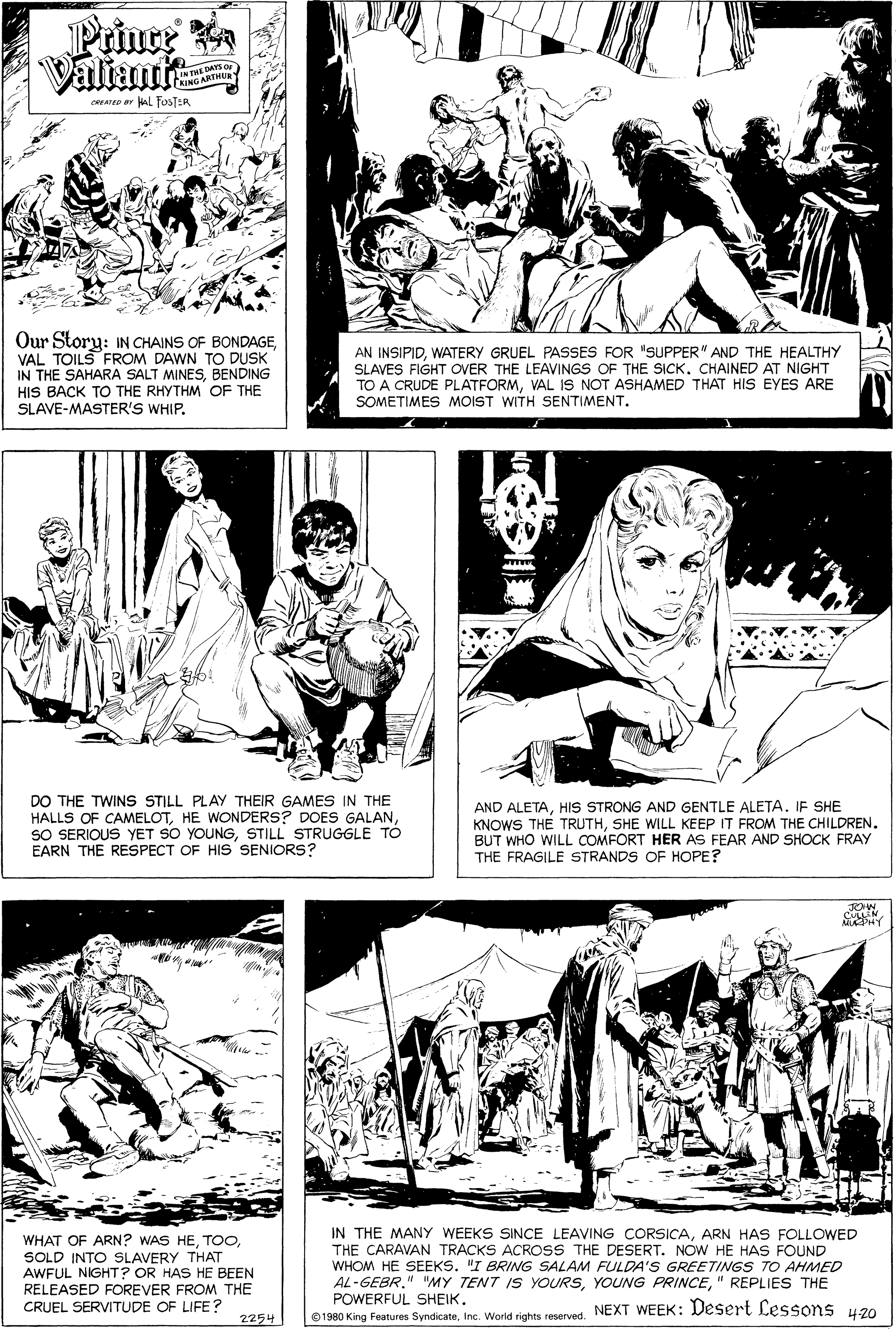 Newspaper OCR: Prince Valiant DAYS OF ARTHU CREAreD ar alL FOSTER Our Story: IN CHAINS OF BONDAGEVAL TOILS FROM DAWN TO DUSK IN THE SAHARA SALT MINESBENDING HIS BACK TO THE RHYTHM OF THE SLAVE-MASTER'S WHIP. AN INSIPIDWATERY GRUEL PASSES FOR "SUPPER" AND THE HEALTHY SLAVES FIGHT OVER THE LEAVINGS OF THE SICK. CHAINED AT NIGHT TO A CRUDE PLATFORMVAL IS NOT ASHAMED THAT HIS EYES ARE SOMETIMES MOIST WITH SENTIMENT. DO THE TWINS STILL PLAY THEIR GAMES IN THE HALLS OF CAMELOTSTILL STRUGGLE TO EARN THE RESPECT OF HIS SENIORS? AND ALETAHIS STRONG AND GENTLE ALETA. IF SHE KNOWS THE TRUTHSHE WILL KEEP IT FROM THE CHILDREN. BUT WHO WILL COMFORT HER AS FEAR AND SHOCK FRAY THE FRAGILE STRANDS OF HOPE? WHAT OF ARN? WAS HESOLD INTO SLAVERY THAT AWFUL NIGHT? OR HAS HE BEEN RELEASED FOREVER FROM THE CRUEL SERVITUDE OF LIFE? IN THE MANY WEEKS SINCE LEAVING CORSICAARN HAS FOLLOWED THE CARAVAN TRACKS ACROSS THE DESERT. NOW HE HAS FOUND WHOM HE SEEKS. "I BRING SALAM FULDA'S GREETINGS TO AHMED AL-GEBR." "MY TENT IS YOURS" REPLIES THE POWERFUL SHEIK. 1980 King Features SyndicateInc. World rights reserved. NEXT WEEK: Desert Lessons u20 2254 Prince Valiant DAYS OF ARTHU CREAreD ar alL FOSTER Our Story: IN CHAINS OF BONDAGEVAL TOILS FROM DAWN TO DUSK IN THE SAHARA SALT MINESBENDING HIS BACK TO THE RHYTHM OF THE SLAVE-MASTER'S WHIP. AN INSIPIDWATERY GRUEL PASSES FOR "SUPPER" AND THE HEALTHY SLAVES FIGHT OVER THE LEAVINGS OF THE SICK. CHAINED AT NIGHT TO A CRUDE PLATFORMVAL IS NOT ASHAMED THAT HIS EYES ARE SOMETIMES MOIST WITH SENTIMENT. DO THE TWINS STILL PLAY THEIR GAMES IN THE HALLS OF CAMELOTHE WONDERS? DOES GALANSO SERIOUS YET SO YOUNGSTILL STRUGGLE TO EARN THE RESPECT OF HIS SENIORS? AND ALETAHIS STRONG AND GENTLE ALETA. IF SHE KNOWS THE TRUTHSHE WILL KEEP IT FROM THE CHILDREN. BUT WHO WILL COMFORT HER AS FEAR AND SHOCK FRAY THE FRAGILE STRANDS OF HOPE? WHAT OF ARN? WAS HESOLD INTO SLAVERY THAT AWFUL NIGHT? OR HAS HE BEEN RELEASED FOREVER FROM THE CRUEL SERVITUDE OF LIFE? IN THE MANY WEEKS SINCE LEAVING CORSICAARN HAS FOLLOWED THE CARAVAN TRACKS ACROSS THE DESERT. NOW HE HAS FOUND WHOM HE SEEKS. "I BRING SALAM FULDA'S GREETINGS TO AHMED AL-GEBR." "MY TENT IS YOURSYOUNG PRINCE" REPLIES THE POWERFUL SHEIK. 1980 King Features SyndicateInc. World rights reserved. NEXT WEEK: Desert Lessons u20 2254