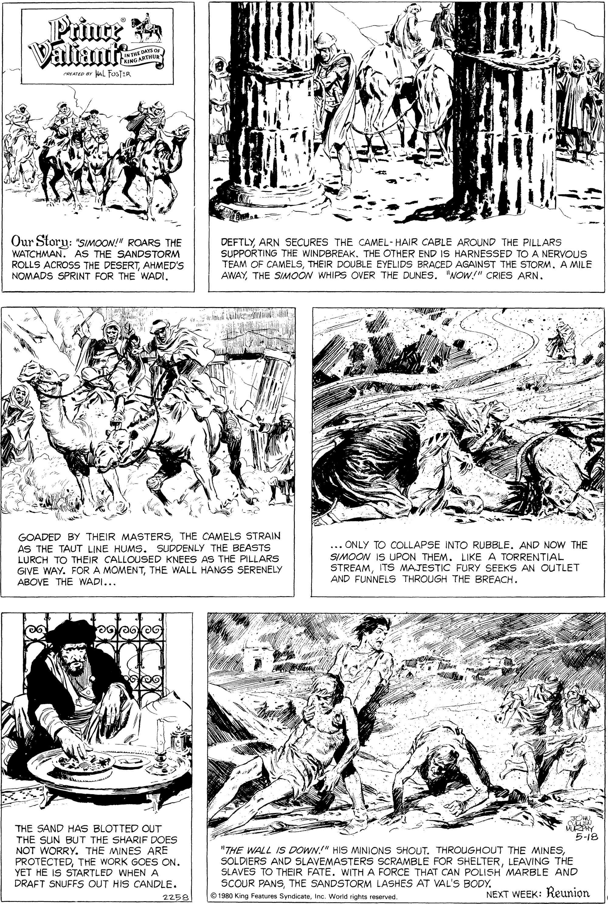 Font OCR: THE DA G ARTH WEATEP ar al FosT:R Our Slory: "SIMOON!" ROARS THE WATCHMAN. AS THE SANDSTORM ROLLS ACROS THE DESERTAHMED'S NOMADS SPRINT FOR THE WADI. DEFTLYARN SECURES THE CAMEL- HAIR CABLE AROUND THE PILLARS SUPPORTING THE WINDBREAK. THE OTHER END IS HARNESSED TO A NERVOUS TEAM OF CAMELSTHEIR DOUBLE EYELIDS BRACED AGAINST THE STORM. A MILE AWAYTHE SIMOON WHIPS OVER THE DUNES. "NOW.!" CRIES ARN. GOADED BY THEIR MASTERSTHE CAMELS STRAIN AS THE TAUT LINE HUMS. SUDDENLY THE BEASTS LURCH TO THEIR CALLOUSED KNEES AS THE PILLARS GIVE WAY. FOR A MOMENTTHE WALL HANGS SERENELY ABOVE THE WADI... ... ONLY TO COLLAPSE INTO RUBBLE. AND NOW THE SIMOON IS UPON THEMLIKE A TORRENTIAL STREAMITS MAJESTIC FURY SEEKS AN OUTLET AND FUNNELS THROUGH THE BREACH. THE SAND HAS BLOTTED OUT THE SUN BUT THE SHARIF DOES NOT WORRYTHE MINES ARE PROTECTEDTHE WORK GOES ON. YET HE IS STARTLED WHEN A DRAFT SNUFFS OUT HIS CANDLE. 5-18 "THE WALL IS DOWN!" HIS MINIONS SHOUT. THROUGHOUT THE MINESLEAVING THE SLAVES TO THEIR FATE. WITH A FORCE THAT CAN POLISH MARBLE AND SCOUR PANSTHE SANDSTORM LASHES AT VAL'S BODY. O 1980 King Features SyndicateInc. Worid rights reserved. NEXT WEEK: Reunion 2258 THE DA G ARTH WEATEP ar al FosT:R Our Slory: "SIMOON!" ROARS THE WATCHMAN. AS THE SANDSTORM ROLLS ACROS THE DESERTAHMED'S NOMADS SPRINT FOR THE WADI. DEFTLYARN SECURES THE CAMEL- HAIR CABLE AROUND THE PILLARS SUPPORTING THE WINDBREAK. THE OTHER END IS HARNESSED TO A NERVOUS TEAM OF CAMELSTHEIR DOUBLE EYELIDS BRACED AGAINST THE STORM. A MILE AWAYTHE SIMOON WHIPS OVER THE DUNES. "NOW.!" CRIES ARN. GOADED BY THEIR MASTERSTHE CAMELS STRAIN AS THE TAUT LINE HUMS. SUDDENLY THE BEASTS LURCH TO THEIR CALLOUSED KNEES AS THE PILLARS GIVE WAY. FOR A MOMENTTHE WALL HANGS SERENELY ABOVE THE WADI... ... ONLY TO COLLAPSE INTO RUBBLE. AND NOW THE SIMOON IS UPON THEMLIKE A TORRENTIAL STREAMITS MAJESTIC FURY SEEKS AN OUTLET AND FUNNELS THROUGH THE BREACH. THE SAND HAS BLOTTED OUT THE SUN BUT THE SHARIF DOES NOT WORRYTHE MINES ARE PROTECTEDTHE WORK GOES ON. YET HE IS STARTLED WHEN A DRAFT SNUFFS OUT HIS CANDLE. 5-18 "THE WALL IS DOWN!" HIS MINIONS SHOUT. THROUGHOUT THE MINESSOLDIERS AND SLAVEMASTERS SCRAMBLE FOR SHELTERLEAVING THE SLAVES TO THEIR FATE. WITH A FORCE THAT CAN POLISH MARBLE AND SCOUR PANSTHE SANDSTORM LASHES AT VAL'S BODY. O 1980 King Features SyndicateInc. Worid rights reserved. NEXT WEEK: Reunion 2258