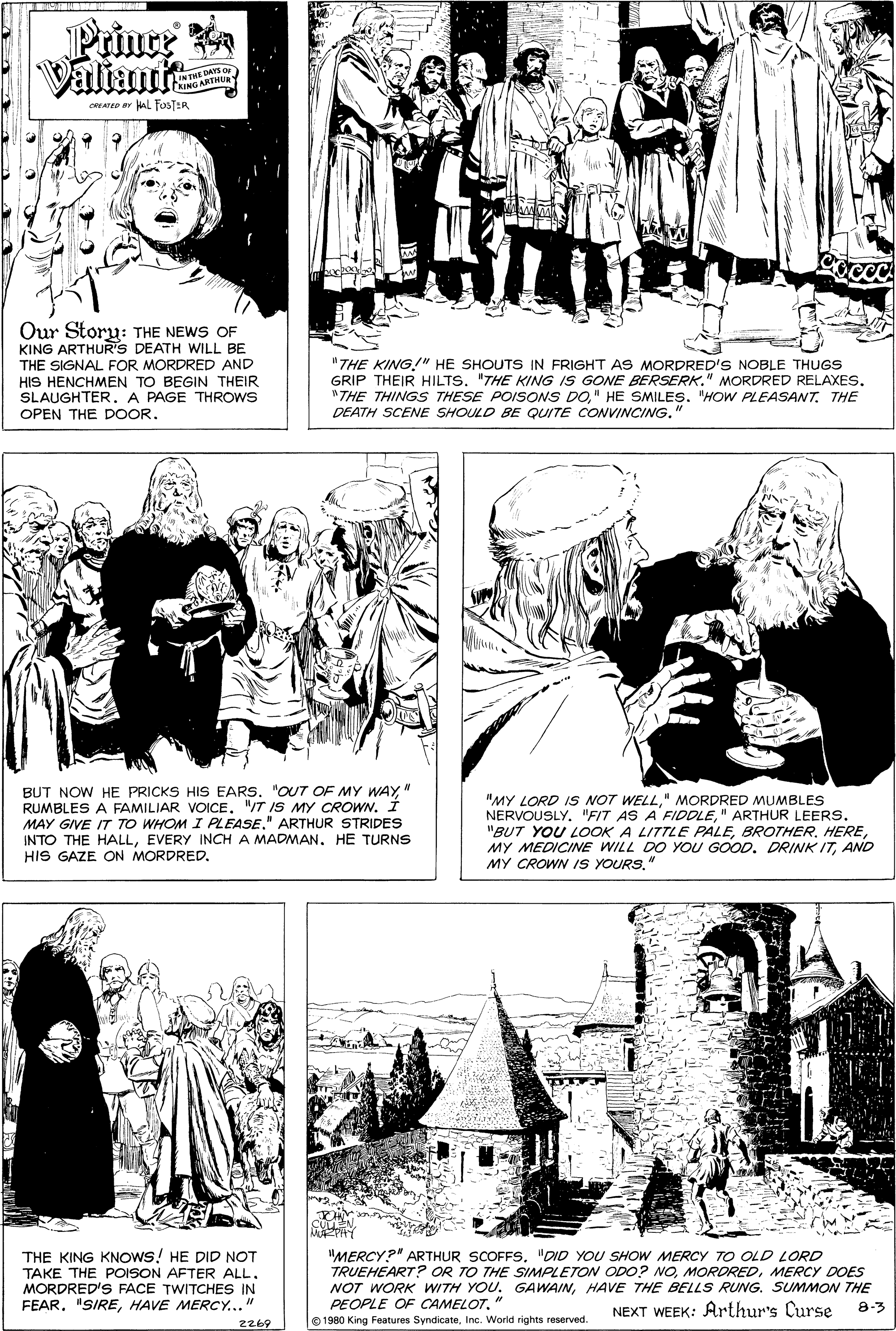 Font OCR: Priuce Valiant DAYS Or LINTHERTHua CREATSD BY aL FosTER Our Story: THE NEWS OF KING ARTHUR'S DEATH WILL BE THE SIGNAL FOR MORDRED AND HIS HENCHMEN TO BEGIN THEIR SLAUGHTER. A PAGE THROWS "THE KING!" HE SHOUTS IN FRIGHT AS MORDRED'S NOBLE THUGS GRIP THEIR HILTS. "THE KING IS GONE BERSERK." MORDRED RELAXES. "THE THINGS THESE POISONS DO" HE SMILES. "HOW PLEASANT. THE DEATH SCENE SHOULD BE QUITE CONVINCING." OPEN THE DOOR. BUT NOW HE PRICKS HIS EARS. "OUT7 OF MY WAY" RUMBLES A FAMILIAR VOICE. "IT IS MY CROWN. I MAY GIVE IT TO WHOM I PLEASE." ARTHUR STRIDES INTO THE HALLEVERY INCH A MADMAN. HE TURNS HIS GAZE ON MORDRED. "MY LORD IS NOT WELL" MORDRED MUMBLES NERVOUSLY. "FIT AS A FIDDLE" ARTHUR LEERS. "BUT YOU LOOK A LITTLE PALEAND MY CROWN IS YOURS. THE KING KNOWS! HE DID NOT TAKE THE POISON AFTER ALL. MORDRED'S FACE TWITCHES IN FEAR. "SIREHAVE MERCY..." "MERCY?" ARTHUR SCOFFS. "DID YOU SHOW MERCY TO OLD LORD TRUEHEART? OR TO THE SIMPLETON ODO? NOMERCY DOES NOT WORK WITH YOU. GAWAINHAVE THE BELLS RUNG. SUMMON THE PEOPLE OF CAMELOTInc. World rights reserved. NEXT WEEK: Arthur's Curse 8-3 ZZ69 Priuce Valiant DAYS Or LINTHERTHua CREATSD BY aL FosTER Our Story: THE NEWS OF KING ARTHUR'S DEATH WILL BE THE SIGNAL FOR MORDRED AND HIS HENCHMEN TO BEGIN THEIR SLAUGHTER. A PAGE THROWS "THE KING!" HE SHOUTS IN FRIGHT AS MORDRED'S NOBLE THUGS GRIP THEIR HILTS. "THE KING IS GONE BERSERK." MORDRED RELAXES. "THE THINGS THESE POISONS DO" HE SMILES. "HOW PLEASANT. THE DEATH SCENE SHOULD BE QUITE CONVINCING." OPEN THE DOOR. BUT NOW HE PRICKS HIS EARS. "OUT7 OF MY WAY" RUMBLES A FAMILIAR VOICE. "IT IS MY CROWN. I MAY GIVE IT TO WHOM I PLEASE." ARTHUR STRIDES INTO THE HALLEVERY INCH A MADMAN. HE TURNS HIS GAZE ON MORDRED. "MY LORD IS NOT WELL" MORDRED MUMBLES NERVOUSLY. "FIT AS A FIDDLE" ARTHUR LEERS. "BUT YOU LOOK A LITTLE PALEMY MEDICINE WILL DO YOU GOOD. DRINKITAND MY CROWN IS YOURS. THE KING KNOWS! HE DID NOT TAKE THE POISON AFTER ALL. MORDRED'S FACE TWITCHES IN FEAR. "SIREHAVE MERCY..." "MERCY?" ARTHUR SCOFFS. "DID YOU SHOW MERCY TO OLD LORD TRUEHEART? OR TO THE SIMPLETON ODO? NOMERCY DOES NOT WORK WITH YOU. GAWAINHAVE THE BELLS RUNG. SUMMON THE PEOPLE OF CAMELOT© 1980 King Features SyndicateInc. World rights reserved. NEXT WEEK: Arthur's Curse 8-3 ZZ69