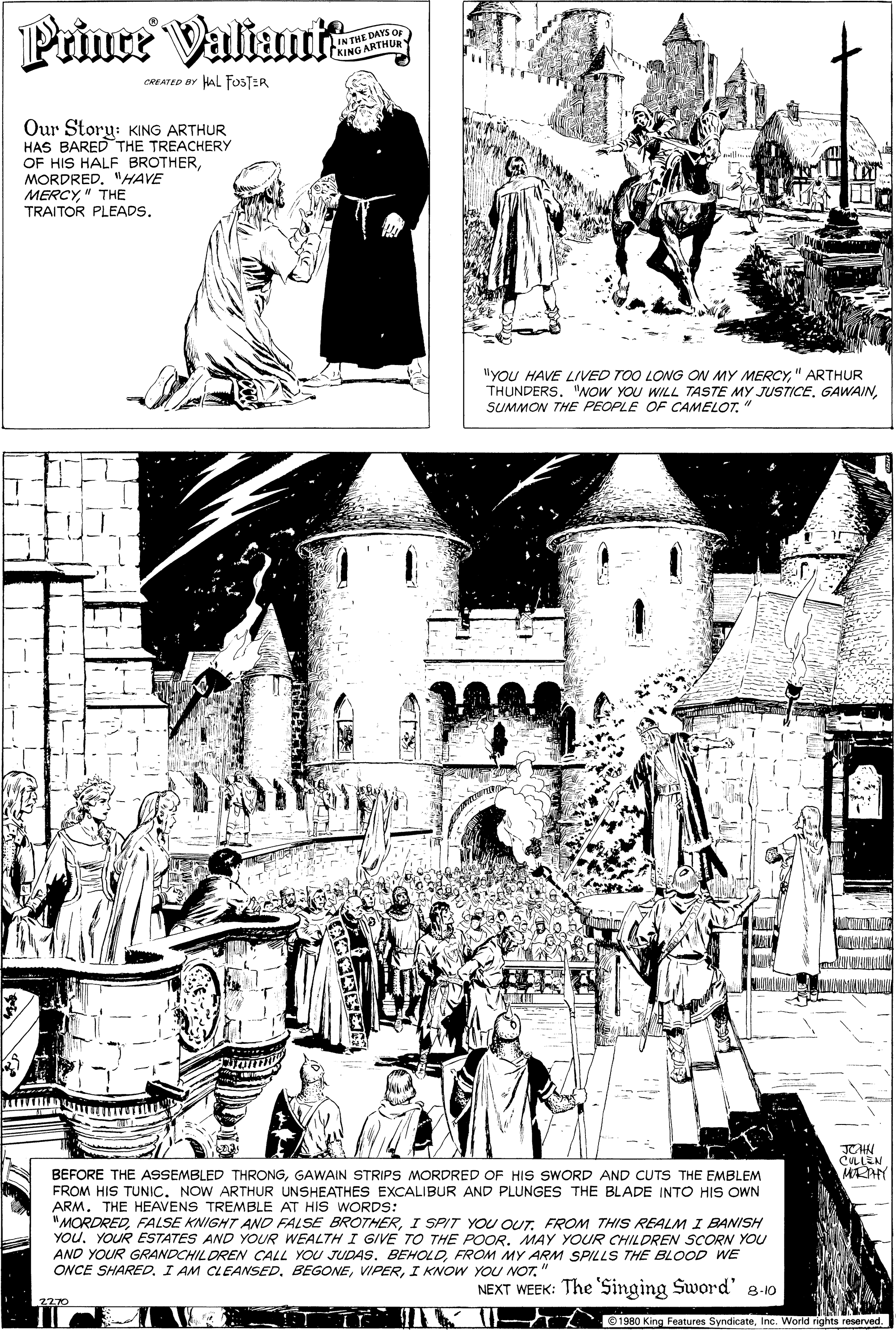 Pattern OCR: Prince Valiant IN THE DAYS OF (KING ARTHURY CREATED er HAL FOSTER Our Storu: KING ARTHUR HAS BARED THE TREACHERY OF HIS HALF BROTHERMORDRED. "HAVE MERCY" THE TRAITOR PLEADS. IlyoU HAVE LIVED TOO LONG ON MY MERCY" ARTHUR THUNDERS. "NOW YOU WILL TASTE MY JUSTICE. GAWAINSUMMON THE PEOPLE OF CAMELOT. CULLEN MRAY BEFORE THE ASSEMBLED THRONGGAWAIN STRIPS MORDRED OF HIS SWORD AND CUTS THE EMBLEM FROM HIS TUNIC. NOW ARTHUR UNSHEATHES EXCALIBUR AND PLUNGES THE BLADE INTO HIS OWN ARM. THE HEAVENS TREMBLE AT HIS WORDS: "MORDREDI SPIT YOU OUT. FROM THIS REALM I BANISH YOU. YOUR ESTATES AND YOUR WEALTH I GIVE TO THE POOR. MAY YOUR CHILDREN SCORN YOU AND YOUR GRANDCHILDREN CALL YOU JUDAS. BEHOLDFROM MY ARM SPILLS THE BLOOD WE ONCE SHARED. I AM CLEANSEDI KNOW YOU NOT. NEXT WEEK: The 'Singing Sword' 8-10 1980 King Features SyndicateInc. World rights reserved. Prince Valiant IN THE DAYS OF (KING ARTHURY CREATED er HAL FOSTER Our Storu: KING ARTHUR HAS BARED THE TREACHERY OF HIS HALF BROTHERMORDRED. "HAVE MERCY" THE TRAITOR PLEADS. IlyoU HAVE LIVED TOO LONG ON MY MERCY" ARTHUR THUNDERS. "NOW YOU WILL TASTE MY JUSTICE. GAWAINSUMMON THE PEOPLE OF CAMELOT. CULLEN MRAY BEFORE THE ASSEMBLED THRONGGAWAIN STRIPS MORDRED OF HIS SWORD AND CUTS THE EMBLEM FROM HIS TUNIC. NOW ARTHUR UNSHEATHES EXCALIBUR AND PLUNGES THE BLADE INTO HIS OWN ARM. THE HEAVENS TREMBLE AT HIS WORDS: "MORDREDFALSE KNIGHT AND FALSE BROTHERI SPIT YOU OUT. FROM THIS REALM I BANISH YOU. YOUR ESTATES AND YOUR WEALTH I GIVE TO THE POOR. MAY YOUR CHILDREN SCORN YOU AND YOUR GRANDCHILDREN CALL YOU JUDAS. BEHOLDFROM MY ARM SPILLS THE BLOOD WE ONCE SHARED. I AM CLEANSEDI KNOW YOU NOT. NEXT WEEK: The 'Singing Sword' 8-10 1980 King Features SyndicateInc. World rights reserved.