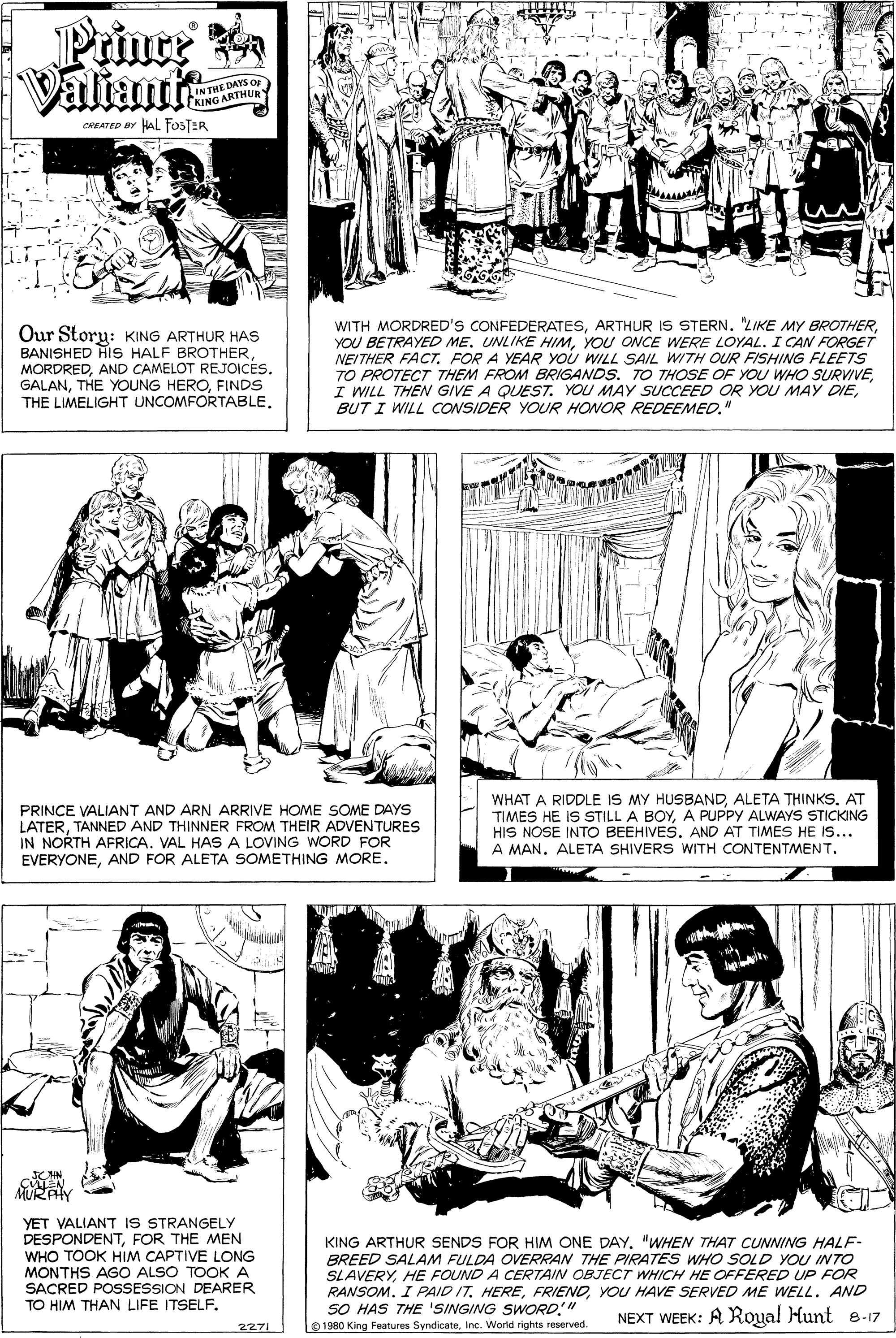 Jaw OCR: Prinre Ka Valiant DAYS OF IN THE DAY KING ARTHUR CREATED BY HAL FOSTER Our Story: KING ARTHUR HAS BANISHED HIS HALF BROTHERFINDS THE LIMELIGHT UNCOMFORTABLEYOU ONCE WERE LOYAL. I CAN FORGET NEITHER FACTFOR A YEAR YoU WILL SAIL WITH OUR FISHING FLEETS TO PROTECT THEM FROM BRIGANDS. TO THOSE OF YOU WHO SURVIVEBUT I WILL CCONSIDER YOUR HONOR REDEEMED." PRINCE VALIANT AND ARN ARRIVE HOME SOME DAYS LATERTANNED AND THINNER FROM THEIR ADVENTURES IN NORTH AFRICA. VAL HAS A LOVING WORD FOR EVERYONEAND FOR ALETA SOMETHING MORE. WHAT A RIDDLE IS MY HUSBANDAT TIMES HE IS STILL A BOYA PUPPY ALWAYS STICKING HIS NOSE INTO BEEHIVES. AND AT TIMES HE IS... A MAN. ALETA SHIVERS WITH CONTENTMENT. URAY YET VALIANT IS STRANGELY DESPONDENTFOR THE MEN WHO TOOK HIM CAPTIVE LONG MONTHS AGO ALSO TOOK A SACRED POSESSION DEARER KING ARTHUR SENDS FOR HIM ONE DAY"WWHEN THAT CUNNING HALF- BREED SALAM FULDA OVERRAN THE PIRATES WHO SOLD YOU INTO SLAVERYHE FOUND A CERTAIN OBJECT WHICH HE OFFERED UP FOR RANSOM. I PAID IT. HEREYOU HAVE SERVED ME WELL. AND SO HAS THE 'SINGING SWORD" TO HIM THAN LIFE ITSELF. NEXT WEEK: A Royal Hunt e-17 2271 O 1580 King Features SyndicateInc. World rights reserved. Prinre Ka Valiant DAYS OF IN THE DAY KING ARTHUR CREATED BY HAL FOSTER Our Story: KING ARTHUR HAS BANISHED HIS HALF BROTHERAND CAMELOT REJOICESTHE YOUNG HEROFINDS THE LIMELIGHT UNCOMFORTABLEWITH MORDRED'S CONFEDERATESARTHUR IS STERN. "LIKE MY BROTHERYOU BETRAYED ME. UNLIKE HIMYOU ONCE WERE LOYAL. I CAN FORGET NEITHER FACTFOR A YEAR YoU WILL SAIL WITH OUR FISHING FLEETS TO PROTECT THEM FROM BRIGANDS. TO THOSE OF YOU WHO SURVIVEI WILL THEN GIVE A QUEST. YOU MAY SUCCEED OR YOU MAY DIEBUT I WILL CCONSIDER YOUR HONOR REDEEMED." PRINCE VALIANT AND ARN ARRIVE HOME SOME DAYS LATERTANNED AND THINNER FROM THEIR ADVENTURES IN NORTH AFRICA. VAL HAS A LOVING WORD FOR EVERYONEAND FOR ALETA SOMETHING MORE. WHAT A RIDDLE IS MY HUSBANDALETA THINKSAT TIMES HE IS STILL A BOYA PUPPY ALWAYS STICKING HIS NOSE INTO BEEHIVES. AND AT TIMES HE IS... A MAN. ALETA SHIVERS WITH CONTENTMENT. URAY YET VALIANT IS STRANGELY DESPONDENTFOR THE MEN WHO TOOK HIM CAPTIVE LONG MONTHS AGO ALSO TOOK A SACRED POSESSION DEARER KING ARTHUR SENDS FOR HIM ONE DAY"WWHEN THAT CUNNING HALF- BREED SALAM FULDA OVERRAN THE PIRATES WHO SOLD YOU INTO SLAVERYHE FOUND A CERTAIN OBJECT WHICH HE OFFERED UP FOR RANSOM. I PAID IT. HEREYOU HAVE SERVED ME WELL. AND SO HAS THE 'SINGING SWORD" TO HIM THAN LIFE ITSELF. NEXT WEEK: A Royal Hunt e-17 2271 O 1580 King Features SyndicateInc. World rights reserved.