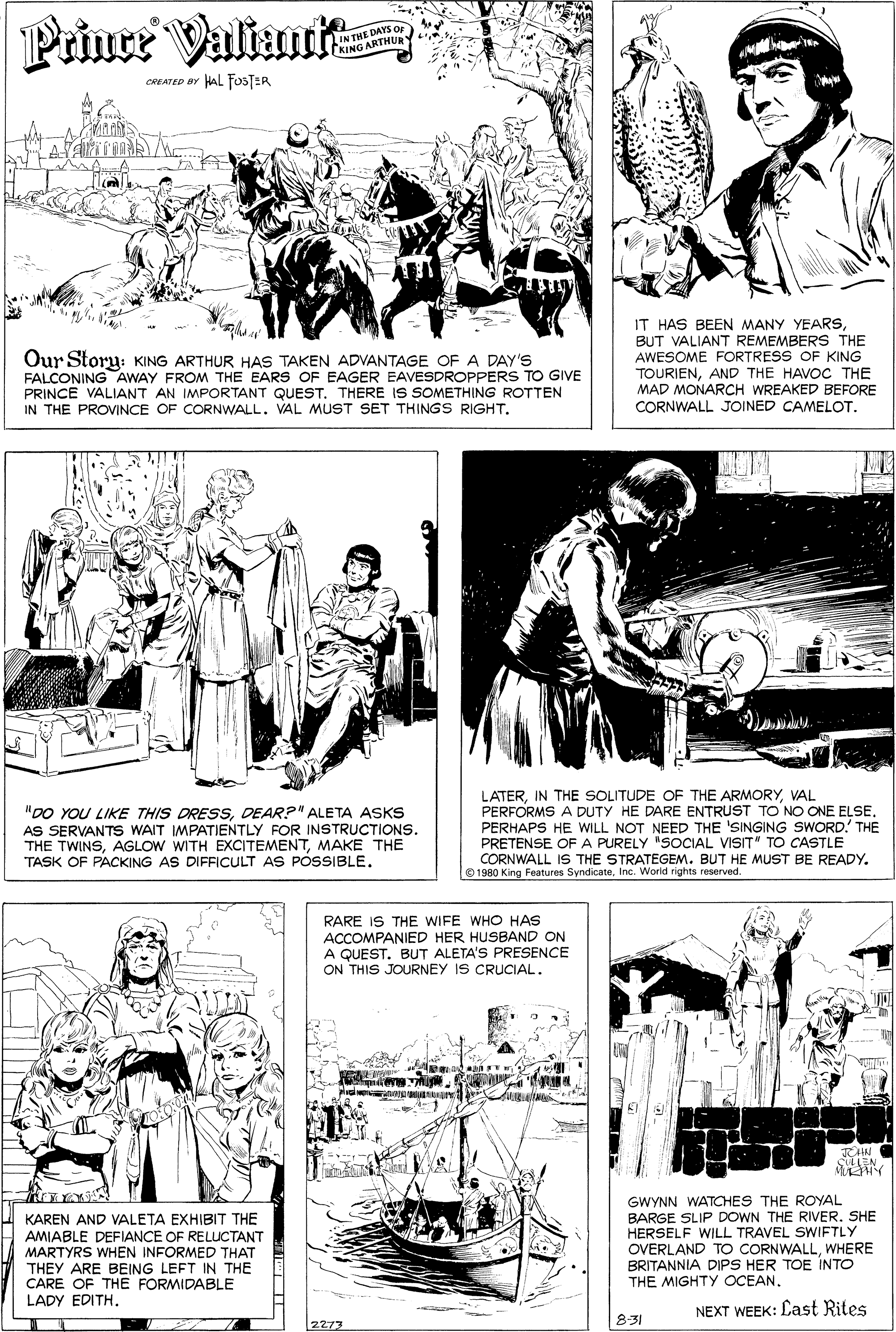 Style OCR: Priuce Valiur IN THE DAYS OF KING ARTHUR CREATED BY HAL FOSTER Our Story: KING ARTHUR HAS TAKEN ADVANTAGE OFA DAY'S FALCONING AWAY FROM THE EARS OF EAGER EAVESDROPPERS TO GIVE PRINCE VALIANT AN IMPORTANT QUEST. THERE IS SOMETHING ROTTEN IN THE PROVINCE OF CORNWALL. VAL MUST SET THINGS RIGHT. IT HAS BEEN MANY YEARSBUT VALIANT REMEMBERS THE AWESOME FORTRESS OF KING TOURIENAND THE HAVOC THE MAD MONARCH WREAKED BEFORE CORNWALL JOINED CAMELOT. "D0 YOU LIKE THIS DRESSDEAR?" ALETA ASKS AS SERVANTS WAIT IMPATIENTLY FOR INSTRUCTIONS. THE TWINSMAKE THE TASK OF PACKING AS DIFFICULT AS POSSIBLE. LATERVAL PERFORMS A DUTY HE DARE ENTRUST TO NO ONE ELSE. PERHAPS HE WILL NOT NEED THE 'SINGING SWORD! THE PRETENSE OF A PURELY "SOCIAL VISIT" TO CASTLE CORNWALL IS THE STRATEGEM. BUT HE MUST BE READY. O 1980 King Features SyndicateInc. Worid rights reserved RARE IS THE WIFE WHO HAS ACCOMPANIED HER HUSBAND ON A QUEST. BUT ALETA'S PRESENCE ON THIS JOURNEY IS CRUCIAL. plud no A RN SEN KAREN AND VALETA EXHIBIT THE AMIABLE DEFIANCE OF RELUCTANT MARTYRS WHEN INFORMED THAT THEY ARE BEING LEFT IN THE CARE OF THE FORMIDABLE LADY EDITH. GWYNN WATCHES THE ROYAL BARGE SLIP DOWN THE RIVER. SHE HERSELF WILL TRAVEL SWIFTLY OVERLAND To CORNWALLWHERE BRITANNIA DIPS HER TOE INTO THE MIGHTY OCEAN. NEXT WEEK: Last Rites 2273 8:31 Priuce Valiur IN THE DAYS OF KING ARTHUR CREATED BY HAL FOSTER Our Story: KING ARTHUR HAS TAKEN ADVANTAGE OFA DAY'S FALCONING AWAY FROM THE EARS OF EAGER EAVESDROPPERS TO GIVE PRINCE VALIANT AN IMPORTANT QUEST. THERE IS SOMETHING ROTTEN IN THE PROVINCE OF CORNWALL. VAL MUST SET THINGS RIGHT. IT HAS BEEN MANY YEARSBUT VALIANT REMEMBERS THE AWESOME FORTRESS OF KING TOURIENAND THE HAVOC THE MAD MONARCH WREAKED BEFORE CORNWALL JOINED CAMELOT. "D0 YOU LIKE THIS DRESSDEAR?" ALETA ASKS AS SERVANTS WAIT IMPATIENTLY FOR INSTRUCTIONS. THE TWINSAGLOW WITH EXCITEMENTMAKE THE TASK OF PACKING AS DIFFICULT AS POSSIBLE. LATERIN THE SOLITUDE OF THE ARMORYVAL PERFORMS A DUTY HE DARE ENTRUST TO NO ONE ELSE. PERHAPS HE WILL NOT NEED THE 'SINGING SWORD! THE PRETENSE OF A PURELY "SOCIAL VISIT" TO CASTLE CORNWALL IS THE STRATEGEM. BUT HE MUST BE READY. O 1980 King Features SyndicateInc. Worid rights reserved RARE IS THE WIFE WHO HAS ACCOMPANIED HER HUSBAND ON A QUEST. BUT ALETA'S PRESENCE ON THIS JOURNEY IS CRUCIAL. plud no A RN SEN KAREN AND VALETA EXHIBIT THE AMIABLE DEFIANCE OF RELUCTANT MARTYRS WHEN INFORMED THAT THEY ARE BEING LEFT IN THE CARE OF THE FORMIDABLE LADY EDITH. GWYNN WATCHES THE ROYAL BARGE SLIP DOWN THE RIVER. SHE HERSELF WILL TRAVEL SWIFTLY OVERLAND To CORNWALLWHERE BRITANNIA DIPS HER TOE INTO THE MIGHTY OCEAN. NEXT WEEK: Last Rites 2273 8:31