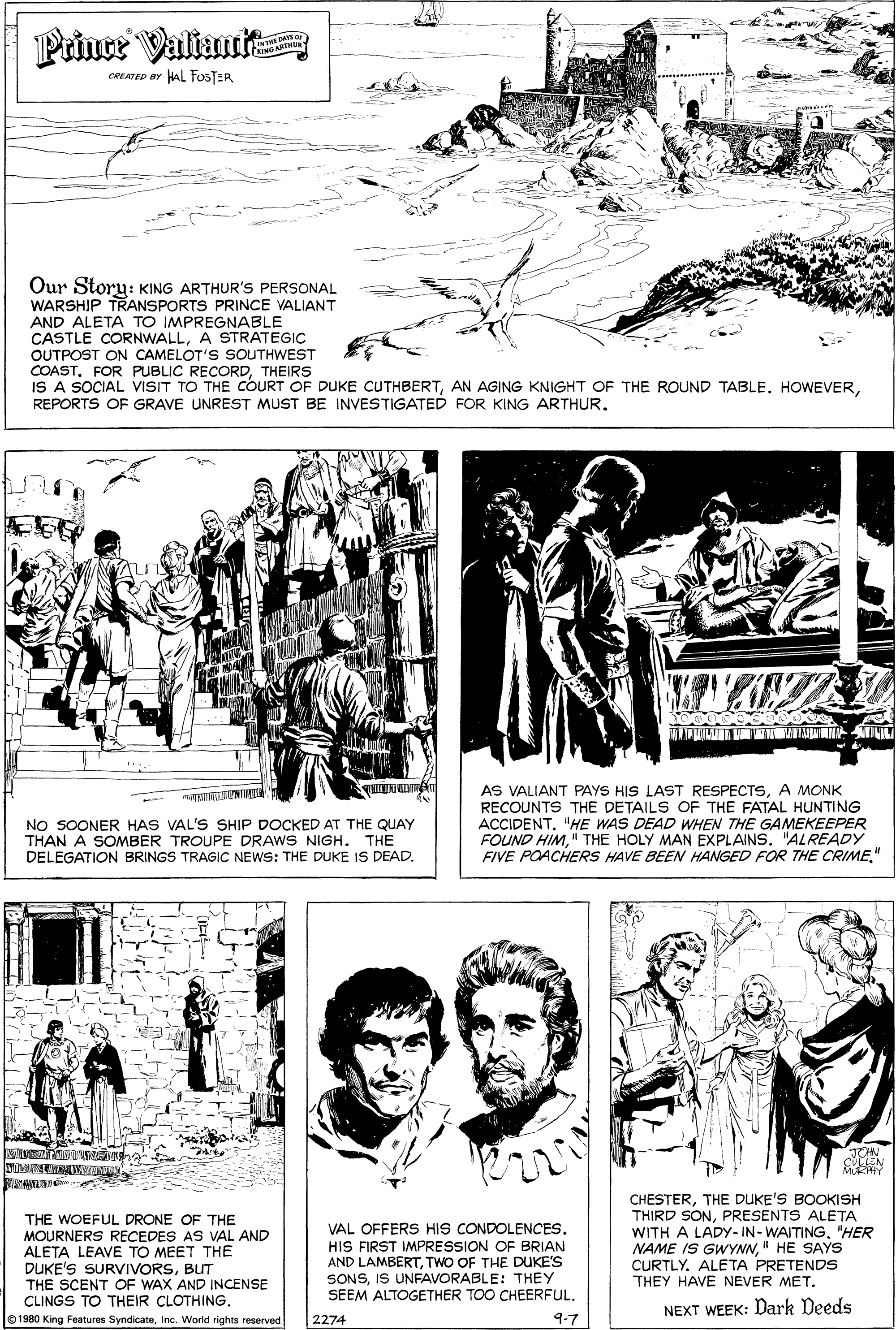 Style OCR: Prince Valiant ERINGARTHU CREATED BY HAL FOSTER maxein Our Story: KING ARTHUR's PERSONAL WARSHIP TRANSPORTS PRINCE VALIANT AND ALETA TO IMPREGNABLE CASTLE CORNWALLA STRATEGIC OUTPOST ON CAMELOT'S SOUTHWEST COASTTHEIRS IS A SOCIAL VISIT TO THE COURT OF DUKE CUTHBERTREPORTS OF GRAVE UNREST MUST BE INVESTIGATED FOR KING ARTHUR. NO SOONER HAS VAL'S SHIP DOCKED AT THE QUAY THAN A SOMBER TROUPE DRAWS NIGH. THE DELEGATION BRINGS TRAGIC NEWS: THE DUKE IS DEAD. AS VALIANT PAYS HIS LAST RESPECTSA MONK RECOUNTS THE DETAILS OF THE FATAL HUNTING ACCIDENT. "HE WAS DEAD WHEN THE GAMEKEEPER FOUND HIM" THE HOLY MAN EXPLAINS. "ALREADY FIVE POACHERS HAVE BEEN HANGED FOR THE CRIME" JON CLLEN Mi Y an THE WOEFUL DRONE OF THE MOURNERS RECEDES AS VAL AND ALETA LEAVE TO MEET THE DUKE'S SURVIVORSBUT THE SCENT OF WAX AND INCENSE CLINGS TO THEIR CLOTHING. VAL OFFERS HIS CONDOLENCES. HIS FIRST IMPRESSION OF BRIAN AND LAMBERTTWO OF THE DUKE'S SONSIS UNFAVORABLE: THEY SEEM ALTOGETHER TOO CHEERFULTHE DUKE'S BOOKISH THIRD SONPRESENTS ALETA WITH A LADY- IN- WAITING"HER NAME IS GWYNN" HE SAYS CURTLY. ALETA PRETENDS THEY HAVE NEVER MET. NEXT WEEK: Dark Deeds 1980 King Features SyndicateInc. World rights reserved 2274 9-7 Prince Valiant ERINGARTHU CREATED BY HAL FOSTER maxein Our Story: KING ARTHUR's PERSONAL WARSHIP TRANSPORTS PRINCE VALIANT AND ALETA TO IMPREGNABLE CASTLE CORNWALLA STRATEGIC OUTPOST ON CAMELOT'S SOUTHWEST COASTFOR PUBLIC RECORDTHEIRS IS A SOCIAL VISIT TO THE COURT OF DUKE CUTHBERTAN AGING KNIGHT OF THE ROUND TABLE. HOWEVERREPORTS OF GRAVE UNREST MUST BE INVESTIGATED FOR KING ARTHUR. NO SOONER HAS VAL'S SHIP DOCKED AT THE QUAY THAN A SOMBER TROUPE DRAWS NIGH. THE DELEGATION BRINGS TRAGIC NEWS: THE DUKE IS DEAD. AS VALIANT PAYS HIS LAST RESPECTSA MONK RECOUNTS THE DETAILS OF THE FATAL HUNTING ACCIDENT. "HE WAS DEAD WHEN THE GAMEKEEPER FOUND HIM" THE HOLY MAN EXPLAINS. "ALREADY FIVE POACHERS HAVE BEEN HANGED FOR THE CRIME" JON CLLEN Mi Y an THE WOEFUL DRONE OF THE MOURNERS RECEDES AS VAL AND ALETA LEAVE TO MEET THE DUKE'S SURVIVORSBUT THE SCENT OF WAX AND INCENSE CLINGS TO THEIR CLOTHING. VAL OFFERS HIS CONDOLENCES. HIS FIRST IMPRESSION OF BRIAN AND LAMBERTTWO OF THE DUKE'S SONSIS UNFAVORABLE: THEY SEEM ALTOGETHER TOO CHEERFULTHE DUKE'S BOOKISH THIRD SONPRESENTS ALETA WITH A LADY- IN- WAITING"HER NAME IS GWYNN" HE SAYS CURTLY. ALETA PRETENDS THEY HAVE NEVER MET. NEXT WEEK: Dark Deeds 1980 King Features SyndicateInc. World rights reserved 2274 9-7