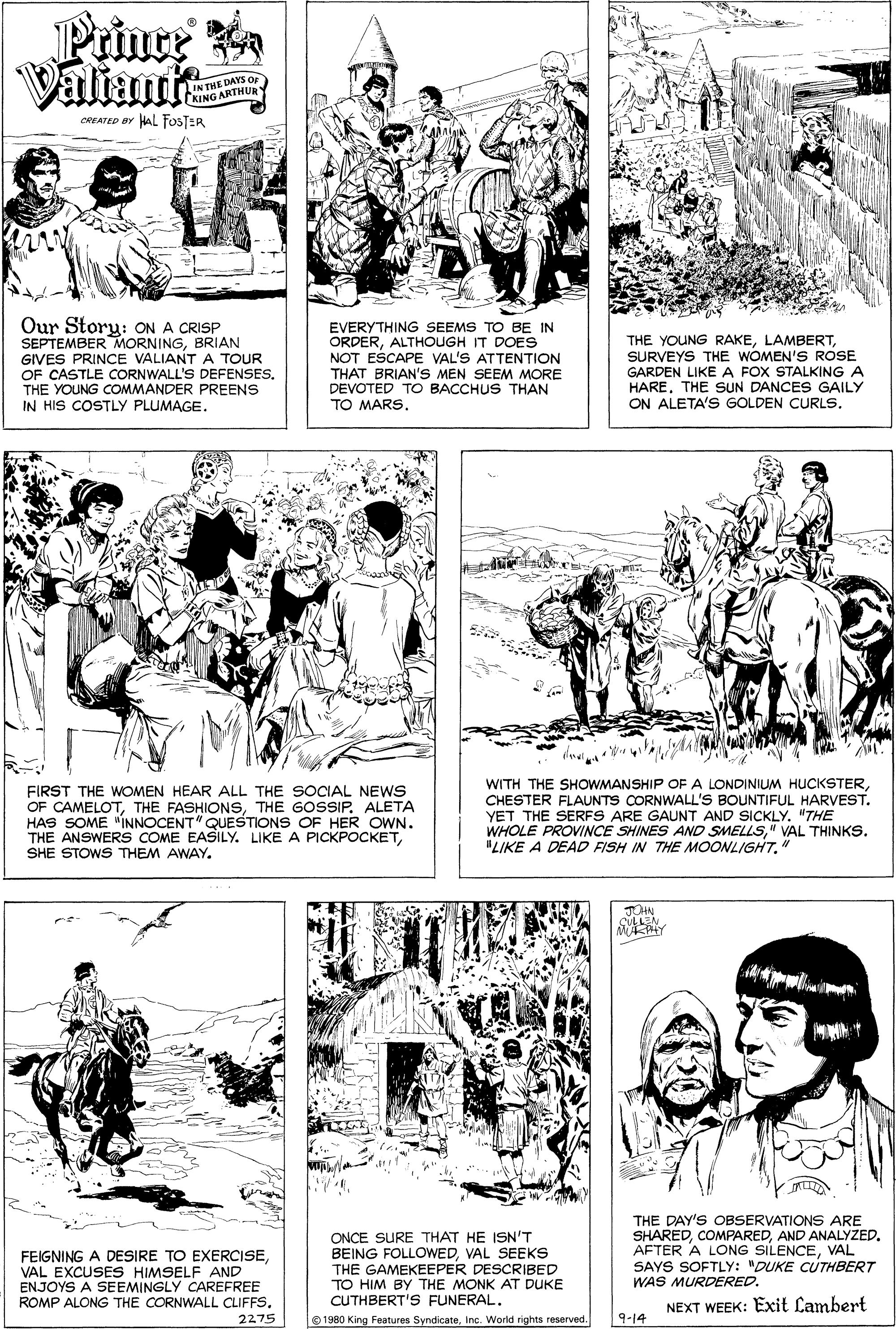 Gesture OCR: Prince Valiuit IN THE DAYS O GARTHU KINGA CREATED BY HAL FOSTER Our Story: ON A CRISP SEPTEMBER MORNINGBRIAN GIVES PRINCE VALIANT A TOUR OF CASTLE CORNWALL'S DEFENSES. THE YOUNG COMMANDER PREENS IN HIS COSTLY PLUMAGE. EVERYTHING SEEMS TO BE IN ORDERALTHOUGH IT DOES NOT ESCAPE VAL'S ATTENTION THAT BRIAN'S MEN SEEM MORE DEVOTED TO BACCHUS THAN TO MARS. THE YOUNG RAKESURVEYS THE WOMEN'S ROSE GARDEN LIKE A FOX STALKING A HARE. THE SUN DANCES GAILY ON ALETA'S GOLDEN CURLS. FIRST THE WOMEN HEAR ALL THE SOCIAL NEWS OF CAMELOTTHE GOSSIP. ALETA HAS SOME "INNOCENT" QUESTIONS OF HER OWN. THE ANSWERS COME EASILY. LIKE A PICKPOCKETSHE STOWS THEM AWAY. WITH THE SHOWMANSHIP OFA LONDINIUM HUCKSTERCHESTER FLAUNTS CORNWALL'S BOUNTIFUL HARVEST. YET THE SERFS ARE GAUNT AND SICKLY. "THE WHOLE PROVINCE SHINES AND SMELLS" VAL THINKS. "LIKE A DEAD FISH IN THE MOONLIGHT." FEIGNING A DESIRE TO EXERCISEVAL EXCUSES HIMSELF AND ENJOYS A SEEMINGLY CAREFREE ROMP ALONG THE CORNWALL CLIFFS. ONCE SURE THAT HE ISN'T BEING FOLLOWEDVAL SEEKS THE GAMEKEEPER DESCRIBED TO HIM BY THE MONK AT DUKE CUTHBERT'S FUNERAL. THE DAY'S OBSERVATIONS ARE SHAREDAND ANALYZED. AFTER A LONG SILENCEVAL SAYS SOFTLY: "DUKE CUTHBERT WAS MURDERED. NEXT WEEK: Exit Cambert 2275 1980 King Features SyndicateInc. World rights reserved 9-14 Prince Valiuit IN THE DAYS O GARTHU KINGA CREATED BY HAL FOSTER Our Story: ON A CRISP SEPTEMBER MORNINGBRIAN GIVES PRINCE VALIANT A TOUR OF CASTLE CORNWALL'S DEFENSES. THE YOUNG COMMANDER PREENS IN HIS COSTLY PLUMAGE. EVERYTHING SEEMS TO BE IN ORDERALTHOUGH IT DOES NOT ESCAPE VAL'S ATTENTION THAT BRIAN'S MEN SEEM MORE DEVOTED TO BACCHUS THAN TO MARS. THE YOUNG RAKESURVEYS THE WOMEN'S ROSE GARDEN LIKE A FOX STALKING A HARE. THE SUN DANCES GAILY ON ALETA'S GOLDEN CURLS. FIRST THE WOMEN HEAR ALL THE SOCIAL NEWS OF CAMELOTTHE FASHIONSTHE GOSSIP. ALETA HAS SOME "INNOCENT" QUESTIONS OF HER OWN. THE ANSWERS COME EASILY. LIKE A PICKPOCKETSHE STOWS THEM AWAY. WITH THE SHOWMANSHIP OFA LONDINIUM HUCKSTERCHESTER FLAUNTS CORNWALL'S BOUNTIFUL HARVEST. YET THE SERFS ARE GAUNT AND SICKLY. "THE WHOLE PROVINCE SHINES AND SMELLS" VAL THINKS. "LIKE A DEAD FISH IN THE MOONLIGHT." FEIGNING A DESIRE TO EXERCISEVAL EXCUSES HIMSELF AND ENJOYS A SEEMINGLY CAREFREE ROMP ALONG THE CORNWALL CLIFFS. ONCE SURE THAT HE ISN'T BEING FOLLOWEDVAL SEEKS THE GAMEKEEPER DESCRIBED TO HIM BY THE MONK AT DUKE CUTHBERT'S FUNERAL. THE DAY'S OBSERVATIONS ARE SHAREDAND ANALYZED. AFTER A LONG SILENCEVAL SAYS SOFTLY: "DUKE CUTHBERT WAS MURDERED. NEXT WEEK: Exit Cambert 2275 1980 King Features SyndicateInc. World rights reserved 9-14