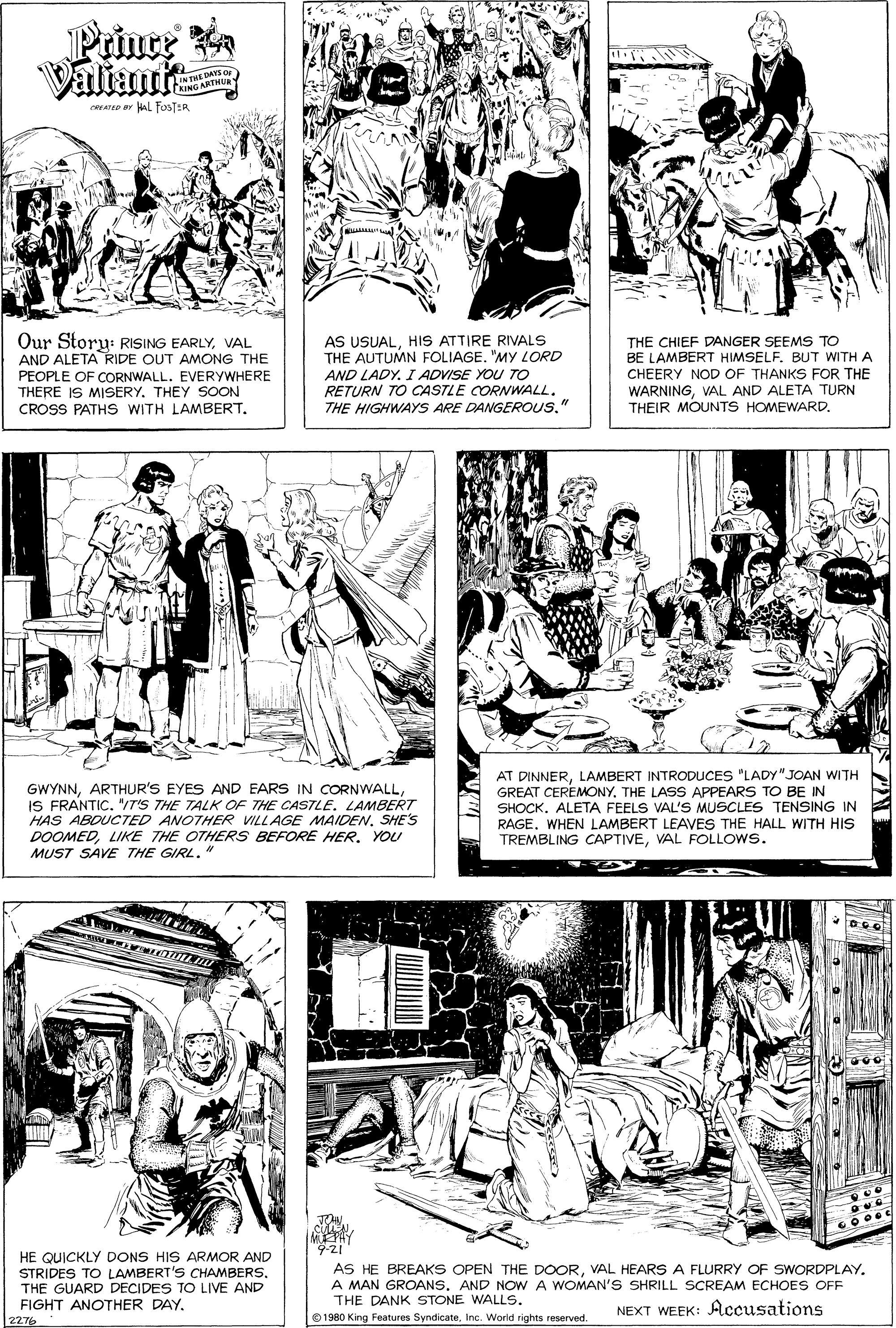 Gesture OCR: Prince Valiant IN THE DANS O TRING ARTMUR ATED AL FosTER Our Storu: RISING EARLYVAL AND ALETA RIDE OUT AMONG THE PEOPLE OF CORNWALL. EVERYYWHERE THERE IS MISERY. THEY SOON CROSS PATHS WITH LAMBERT. AS USUALHIS ATTIRE RIVALS THE AUTUMN FOLIAGE. "My LORD AND LADY. I ADVISE YOU TO RETURN TO CASTLE CORNWALL. THE HIGHWAYS ARE DANGEROUS." THE CHIEF DANGER SEEMS TO BE LAMBERT HIMSELF. BUT WITH A CHEERY NOD OF THANKS FOR THE WARNINGVAL AND ALETA TURN THEIR MOUNTS HOMEWARD. GWYNNIS FRANTIC. "/T'S THE TALK OF THE CAS7LE. LAMBERT HAS ABOUCTED ANOTHER VILLAGE MAIDENSHE'S DOOMEDLIKE THE OTHERS BEFORE HER. YOU MUST SAVE THE GIRL." AT DINNERLAMBERT INTRODUCES "LADY" JOAN WITH GREAT CEREMONY. THE LASS APPEARS TO BE IN SHOCKALETA FEELS VAL'S MUSCLES TENSING IN RAGE. WHEN LAMBERT LEAVES THE HALL WITH HIS TREMBLING CAPTIVEVAL FOLLOWS. 9-21 HE QUICKLY DONS HIS ARMOR AND STRIDES TO LAMBERT'S CHAMBERSTHE GUARD DECIDES TO LIVE AND FIGHT ANOTHER DAY. AS HE BREAKS OPEN THE DOORVAL HEARS A FLURRY OF SWORDPLAY. A MAN GROANS. AND NOW A WOMAN'S SHRILL SCREAM ECHOES OFF THE DANK STONE WALLS. NEXT WEEK: Accusations O 1980 King Features SyndicateInc. World tights reserved. 2276 Prince Valiant IN THE DANS O TRING ARTMUR ATED AL FosTER Our Storu: RISING EARLYVAL AND ALETA RIDE OUT AMONG THE PEOPLE OF CORNWALL. EVERYYWHERE THERE IS MISERY. THEY SOON CROSS PATHS WITH LAMBERT. AS USUALHIS ATTIRE RIVALS THE AUTUMN FOLIAGE. "My LORD AND LADY. I ADVISE YOU TO RETURN TO CASTLE CORNWALL. THE HIGHWAYS ARE DANGEROUS." THE CHIEF DANGER SEEMS TO BE LAMBERT HIMSELF. BUT WITH A CHEERY NOD OF THANKS FOR THE WARNINGVAL AND ALETA TURN THEIR MOUNTS HOMEWARD. GWYNNARTHUR'S EYES AND EARS IN CORNWALLIS FRANTIC. "/T'S THE TALK OF THE CAS7LE. LAMBERT HAS ABOUCTED ANOTHER VILLAGE MAIDENSHE'S DOOMEDLIKE THE OTHERS BEFORE HER. YOU MUST SAVE THE GIRL." AT DINNERLAMBERT INTRODUCES "LADY" JOAN WITH GREAT CEREMONY. THE LASS APPEARS TO BE IN SHOCKALETA FEELS VAL'S MUSCLES TENSING IN RAGE. WHEN LAMBERT LEAVES THE HALL WITH HIS TREMBLING CAPTIVEVAL FOLLOWS. 9-21 HE QUICKLY DONS HIS ARMOR AND STRIDES TO LAMBERT'S CHAMBERSTHE GUARD DECIDES TO LIVE AND FIGHT ANOTHER DAY. AS HE BREAKS OPEN THE DOORVAL HEARS A FLURRY OF SWORDPLAY. A MAN GROANS. AND NOW A WOMAN'S SHRILL SCREAM ECHOES OFF THE DANK STONE WALLS. NEXT WEEK: Accusations O 1980 King Features SyndicateInc. World tights reserved. 2276