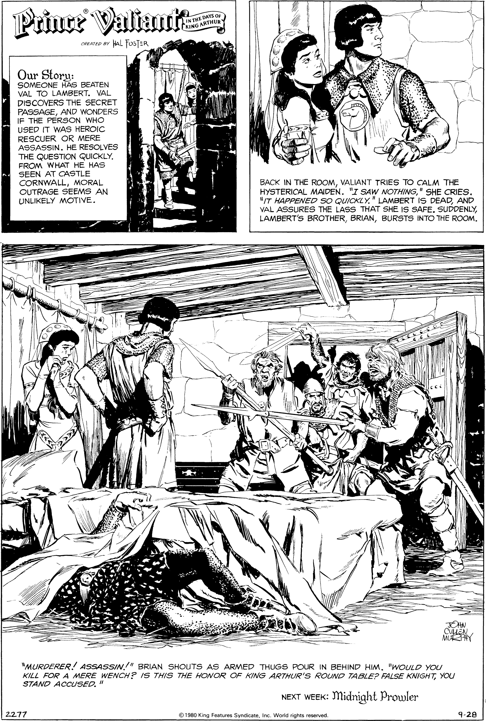 Font OCR: Priner Valtunk IN THE DAYS OF KING ARTHUR Y CREATED BY HAL FOSTER Our Story: SOMEONE HAS BEATEN VAL TO LAMBERT. VAL DISCOVERS THE SECRET PASSAGEAND WONDERS IF THE PERSON WHO USED IT WAS HEROIC RESCUER OR MERE ASSASSIN. HE RESOLVES THE QUESTION QUICKLYFROM WHAT HE HAS SEEN AT CASTLE CORNWALLMORAL OUTRAGE SEEMS AN UNLIKELY MOTIVE. BACK IN THE ROOMVALIANT TRIES TO CALM THE HYSTERICAL MAIDEN. "I SAW NOTHING" SHE CRIES. "/T HAPPENED SO QUICKLYAND VAL ASSURES THE LASS THAT SHE IS SAFE. SUDDENLYBURSTS INTO THE ROOM. pull CULLEN MAY "MURDERER! ASSASSIN!" BRIAN SHOUTS AS ARMED THUGS POUR IN BEHIND HIM. "WOULD YOU KILL FOR A MERE WENCH? IS THIS THE HONOR OF KING ARTHUR'S ROUND TABLE? FALSE KNIGHTYOU STAND ACCUSED. NEXT WEEK: Midnight Prowler 2.277 1980 King Features SyndicateInc. World rights reserved. 9-28 Priner Valtunk IN THE DAYS OF KING ARTHUR Y CREATED BY HAL FOSTER Our Story: SOMEONE HAS BEATEN VAL TO LAMBERT. VAL DISCOVERS THE SECRET PASSAGEAND WONDERS IF THE PERSON WHO USED IT WAS HEROIC RESCUER OR MERE ASSASSIN. HE RESOLVES THE QUESTION QUICKLYFROM WHAT HE HAS SEEN AT CASTLE CORNWALLMORAL OUTRAGE SEEMS AN UNLIKELY MOTIVE. BACK IN THE ROOMVALIANT TRIES TO CALM THE HYSTERICAL MAIDEN. "I SAW NOTHING" SHE CRIES. "/T HAPPENED SO QUICKLY" LAMBERT IS DEADAND VAL ASSURES THE LASS THAT SHE IS SAFE. SUDDENLYLAMBERT'S BROTHERBURSTS INTO THE ROOM. pull CULLEN MAY "MURDERER! ASSASSIN!" BRIAN SHOUTS AS ARMED THUGS POUR IN BEHIND HIM. "WOULD YOU KILL FOR A MERE WENCH? IS THIS THE HONOR OF KING ARTHUR'S ROUND TABLE? FALSE KNIGHTYOU STAND ACCUSED. NEXT WEEK: Midnight Prowler 2.277 1980 King Features SyndicateInc. World rights reserved. 9-28