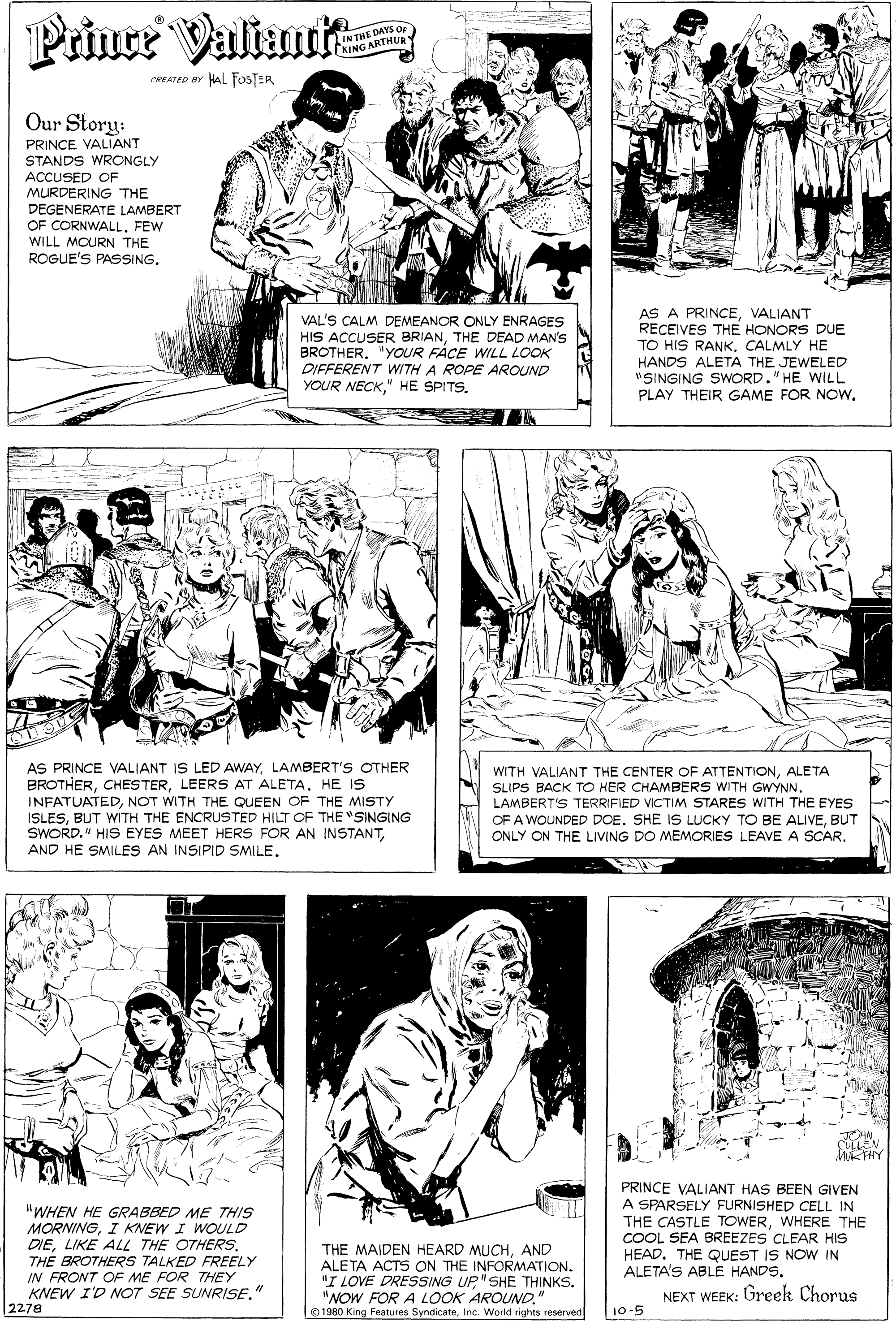 Human body OCR: Prince Valinrt IN THE DAYS OF KING ARTHUR CREATED BY HAL FOSTER Our Story: PRINCE VALIANT STANDS WRONGLY ACCUSED OF MURDERING THE DEGENERATE LAMBERT OF CORNWALLFEW WILL MOURN THE ROGUE'S PASSING. VAL'S CALM DEMEANOR ONLY ENRAGES HIS ACCUSER BRIANTHE DEAD MAN'S BROTHER. "YOUR FÁCE WILL LOOK DIFFERENT WITH A ROPE AROUND YOUR NECK" HE SPITS. AS A PRINCEVALIANT RECEIVES THE HONORS DUE TO HIS RANKCALMLY HE HANDS ALETA THE JEWELED "SINGING SWORD." HE WILL PLAY THEIR GAME FOR NOw. AS PRINCE VALIANT IS LED AWAYLAMBERT'S OTHER BROTHERHE IS INFATUATEDNOT WITH THE QUEEN OF THE MISTY ISLESBUT WITH THE ENCRUSTED HILT OF THE "SINGING SWORD." HIS EYES MEET HERS FOR AN INSTANTAND HE SMILES AN INSIPID SMILE. WITH VALIANT THE CENTER OF ATTENTIONALETA SLIPS BACK TO HER CHAMBERS WITH GWYNN. LAMBERT'S TERRIFIED VICTIM STARES WITH THE EYES OF A WOUNDED DOE. SHE IS LUCKY TO BE ALIVEBUT ONLY ON THE LIVING DO MEMORIES LEAVE A SCAR. MATHY "WHEN HE GRABBED ME THIS MORNINGI KNEW I WOULD DIELIKE ALL THE OTHERS. THE BROTHERS TALKED FREELY IN FRONT OF ME FOR THEY KNEW I'D NOT SEE SUNRISE." 2278 PRINCE VALIANT HAS BEEN GIVEN A SPARSELY FURNISHED CELL IN THE CASTLE TOWERWHERE THE COOL SEA BREEZES CLEAR HIS HEAD. THE QUEST IS NOW IN ALETA'S ABLE HANDS. THE MAIDEN HEARD MUCHAND ALETA ACTS ON THE INFORMATION. "I LOVE DRESSING UP"SHE THINKS. "NOW FOR A LOOK AROUND." NEXT WEEK: Greek Chorus © 1980 King Features SyndicateInc. Worid rights reserved 10-5 Prince Valinrt IN THE DAYS OF KING ARTHUR CREATED BY HAL FOSTER Our Story: PRINCE VALIANT STANDS WRONGLY ACCUSED OF MURDERING THE DEGENERATE LAMBERT OF CORNWALLFEW WILL MOURN THE ROGUE'S PASSING. VAL'S CALM DEMEANOR ONLY ENRAGES HIS ACCUSER BRIANTHE DEAD MAN'S BROTHER. "YOUR FÁCE WILL LOOK DIFFERENT WITH A ROPE AROUND YOUR NECK" HE SPITS. AS A PRINCEVALIANT RECEIVES THE HONORS DUE TO HIS RANKCALMLY HE HANDS ALETA THE JEWELED "SINGING SWORD." HE WILL PLAY THEIR GAME FOR NOw. AS PRINCE VALIANT IS LED AWAYLAMBERT'S OTHER BROTHERLEERS AT ALETAHE IS INFATUATEDNOT WITH THE QUEEN OF THE MISTY ISLESBUT WITH THE ENCRUSTED HILT OF THE "SINGING SWORD." HIS EYES MEET HERS FOR AN INSTANTAND HE SMILES AN INSIPID SMILE. WITH VALIANT THE CENTER OF ATTENTIONALETA SLIPS BACK TO HER CHAMBERS WITH GWYNN. LAMBERT'S TERRIFIED VICTIM STARES WITH THE EYES OF A WOUNDED DOE. SHE IS LUCKY TO BE ALIVEBUT ONLY ON THE LIVING DO MEMORIES LEAVE A SCAR. MATHY "WHEN HE GRABBED ME THIS MORNINGI KNEW I WOULD DIELIKE ALL THE OTHERS. THE BROTHERS TALKED FREELY IN FRONT OF ME FOR THEY KNEW I'D NOT SEE SUNRISE." 2278 PRINCE VALIANT HAS BEEN GIVEN A SPARSELY FURNISHED CELL IN THE CASTLE TOWERWHERE THE COOL SEA BREEZES CLEAR HIS HEAD. THE QUEST IS NOW IN ALETA'S ABLE HANDS. THE MAIDEN HEARD MUCHAND ALETA ACTS ON THE INFORMATION. "I LOVE DRESSING UP"SHE THINKS. "NOW FOR A LOOK AROUND." NEXT WEEK: Greek Chorus © 1980 King Features SyndicateInc. Worid rights reserved 10-5
