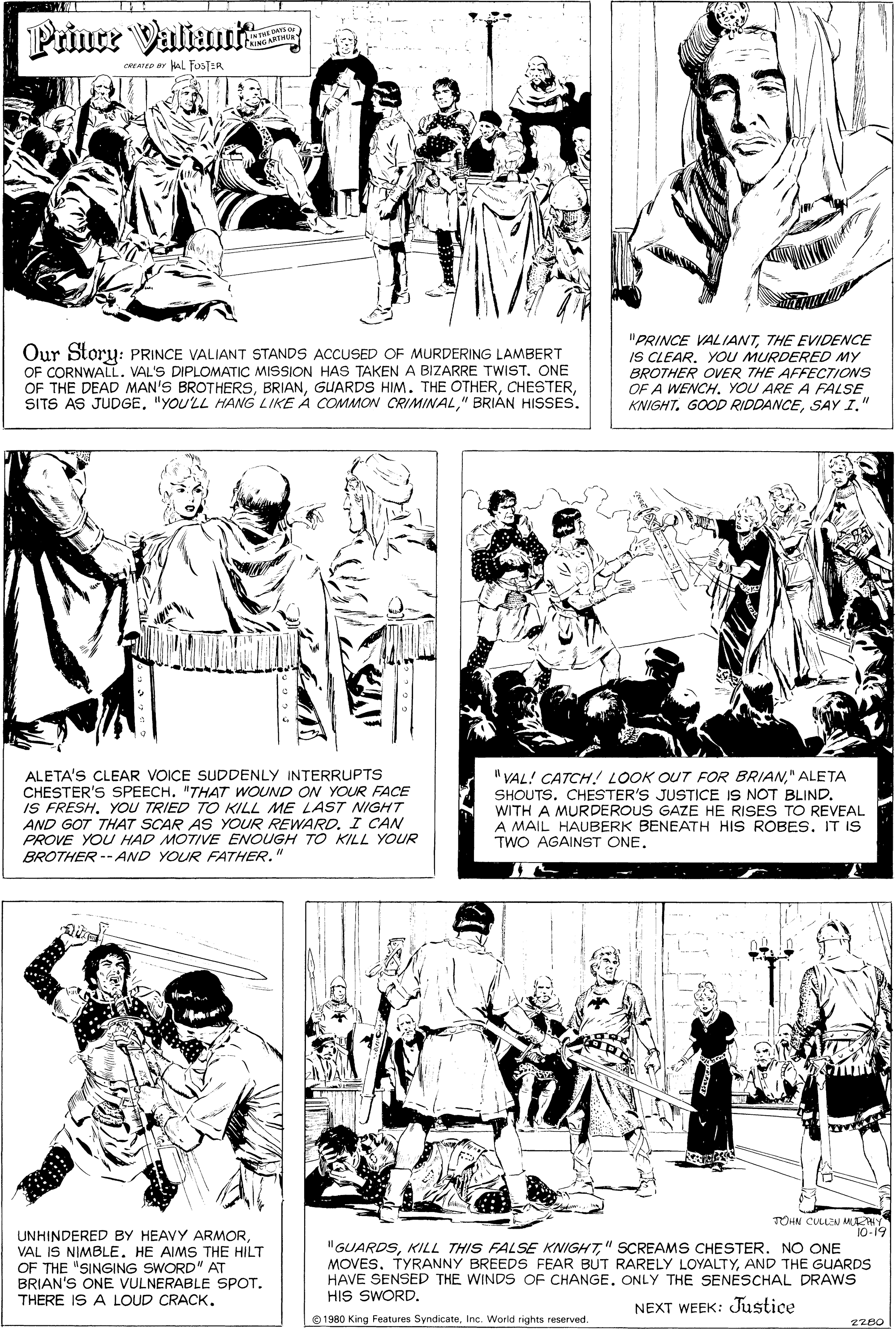 Organism OCR: Priner Valiaut LINpDAYS O CRING ART oRAreD ar ul fusTER Our Story: PRINCE VALIANT STANDS ACCUSED OF MURDERING LAMBERT OF CORNWALL. VAL'S DIPLOMATIC MISSION HAS TAKEN A BIZARRE TWIST. ONE OF THE DEAD MAN'S BROTHERS" BRIÁN HISSES. "PRINCE VALIANTTHE EVIDENCE IS CLEAR. YOU MURDERED MY BROTHER OVER THE AFFECTIONS OF A WENCH. YOU ARE A FALSE KNIGHTSAY I." ALETA'S CLEAR VOICE SUDDENLY INTERRUPTS CHESTER'S SPEECH. "THAT WOUND ON YOUR FACE IS FRESH. YOU TRIED TO KILL ME LAST NIGHT AND GOT THAT SCAR AS YOUR REWARD. I CAN PROVE YOU HAD MOTIVE ENOUGH TO KILL YOUR " VAL! CATCH! LOOK OUT FOR BRIAN" ALETA SHOUTS. CHESTER'S JUSTICE IS NOT BLIND. WITH A MURDEROUS GAZE HE RISES TO REVEAL A MAIL HAUBERK BENEATH HIS ROBES. IT IS TWO AGAINST ONE. BROTHER -- AND YOUR FATHER. TOHN CULLSU MLATHY 10-19 UNHINDERED BY HEAVY ARMOR VAL IS NIMBLE. HE AIMS THE HILT OF THE "SINGING SWORD" AT BRIAN'S ONE VULNERABLE SPOT. THERE IS A LOUD CRACK. "GUARDS" SCREAMS CHESTER. NO ONE MOVESAND THE GUARDS HAVE SENSED THE WINDS OF CHANGE. ONLY THE SENESCHAL DRAWS HIS SWORD. NEXT WEEK: Justice 0 1980 King Features SyndicateInc. Warid rights reserved. 2280 Priner Valiaut LINpDAYS O CRING ART oRAreD ar ul fusTER Our Story: PRINCE VALIANT STANDS ACCUSED OF MURDERING LAMBERT OF CORNWALL. VAL'S DIPLOMATIC MISSION HAS TAKEN A BIZARRE TWIST. ONE OF THE DEAD MAN'S BROTHERSGUARDS HIM. THE OTHERSITS AS JUDGE"YOU'LL HANG LIKE A COMMON CRIMINAL" BRIÁN HISSES. "PRINCE VALIANTTHE EVIDENCE IS CLEAR. YOU MURDERED MY BROTHER OVER THE AFFECTIONS OF A WENCH. YOU ARE A FALSE KNIGHTGOOD RIDDANCESAY I." ALETA'S CLEAR VOICE SUDDENLY INTERRUPTS CHESTER'S SPEECH. "THAT WOUND ON YOUR FACE IS FRESH. YOU TRIED TO KILL ME LAST NIGHT AND GOT THAT SCAR AS YOUR REWARD. I CAN PROVE YOU HAD MOTIVE ENOUGH TO KILL YOUR " VAL! CATCH! LOOK OUT FOR BRIAN" ALETA SHOUTS. CHESTER'S JUSTICE IS NOT BLIND. WITH A MURDEROUS GAZE HE RISES TO REVEAL A MAIL HAUBERK BENEATH HIS ROBES. IT IS TWO AGAINST ONE. BROTHER -- AND YOUR FATHER. TOHN CULLSU MLATHY 10-19 UNHINDERED BY HEAVY ARMOR VAL IS NIMBLE. HE AIMS THE HILT OF THE "SINGING SWORD" AT BRIAN'S ONE VULNERABLE SPOT. THERE IS A LOUD CRACK. "GUARDSKILL THIS FALSE KNIGHT" SCREAMS CHESTER. NO ONE MOVESTYRANNY BREEDS FEAR BUT RARELY LOYALTYAND THE GUARDS HAVE SENSED THE WINDS OF CHANGE. ONLY THE SENESCHAL DRAWS HIS SWORD. NEXT WEEK: Justice 0 1980 King Features SyndicateInc. Warid rights reserved. 2280