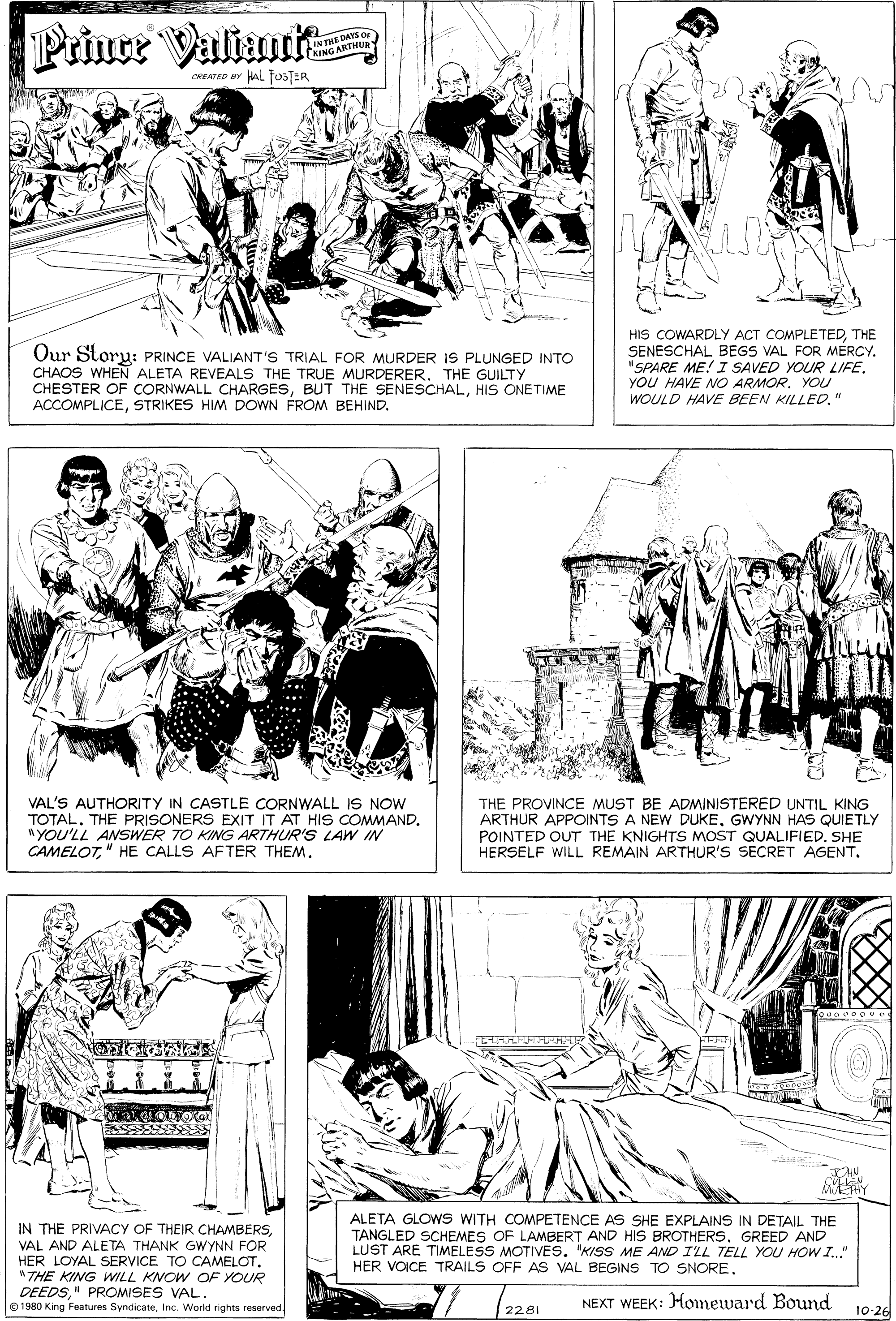 Style OCR: Prince Valiautt IN THE DAYS O KING ARTNU CREATED ar AL fosTER Our Storu: PRINCE VALIANT'S TRIAL FOR MURDER IS PLUNGED INTO CHAOS WHEN ALETA REVEALS THE TRUE MURDERERTHE GUILTY CHESTER OF CORNWALL CHARGESHIS ONETIME ACCOMPLICESTRIKES HIM DOWN FROM BEHIND. HIS COWARDLY ACT COMPLETEDTHE SENESCHAL BEGS VAL FOR MERCY. "SPARE ME! I SAVED YOUR LIFE. YOU HAVE NO ARMOR. YOU WOULD HAVE BEEN KILLED." VAL'S AUTHORITY IN CASTLE CORNWALL IS NOW TOTALTHE PRISONERS EXIT IT AT HIS COMMAND. "YOU'LL ANSWER TO KING ARTHUR'S LAW IN CAMELOT" HE CALLS AFTER THEM. THE PROVINCE MUST BE ADMINISTERED UNTIL KING ARTHUR APPOINTS A NEW DUKEGWYNN HAS QUIETLY POINTED OUT THE KNIGHTS MOST QUALIFIED. SHE HERSELF WILL REMAIN ARTHUR'S SECRET AGENT. IN THE PRIVACY OF THEIR CHAMBERSVAL AND ALETA THANK GWYNN FOR HER LOYAL SERVICE TO CAMELOT"THE KING WwILL KNOW OF YOUR DEEDS" PROMISES VAL. 0 1980 King Features SyndicateInc. World rights reserved ALETA GLOWS WITH COMPETENCE AS SHE EXPLAINS IN DETAIL THE TANGLED SCHEMES OF LAMBERT AND HIS BROTHERS. GREED AND LUST ARE TIMELESS MOTIVES. "KISS ME AND ILL TELL YOU HOW I." HER VOICE TRAILS OFF AS VAL BEGINS TO SNORE. NEXT WEEK: Homeward Bound 2281 10-26 Prince Valiautt IN THE DAYS O KING ARTNU CREATED ar AL fosTER Our Storu: PRINCE VALIANT'S TRIAL FOR MURDER IS PLUNGED INTO CHAOS WHEN ALETA REVEALS THE TRUE MURDERERTHE GUILTY CHESTER OF CORNWALL CHARGESBUT THE SENESCHALHIS ONETIME ACCOMPLICESTRIKES HIM DOWN FROM BEHIND. HIS COWARDLY ACT COMPLETEDTHE SENESCHAL BEGS VAL FOR MERCY. "SPARE ME! I SAVED YOUR LIFE. YOU HAVE NO ARMOR. YOU WOULD HAVE BEEN KILLED." VAL'S AUTHORITY IN CASTLE CORNWALL IS NOW TOTALTHE PRISONERS EXIT IT AT HIS COMMAND. "YOU'LL ANSWER TO KING ARTHUR'S LAW IN CAMELOT" HE CALLS AFTER THEM. THE PROVINCE MUST BE ADMINISTERED UNTIL KING ARTHUR APPOINTS A NEW DUKEGWYNN HAS QUIETLY POINTED OUT THE KNIGHTS MOST QUALIFIED. SHE HERSELF WILL REMAIN ARTHUR'S SECRET AGENT. IN THE PRIVACY OF THEIR CHAMBERSVAL AND ALETA THANK GWYNN FOR HER LOYAL SERVICE TO CAMELOT"THE KING WwILL KNOW OF YOUR DEEDS" PROMISES VAL. 0 1980 King Features SyndicateInc. World rights reserved ALETA GLOWS WITH COMPETENCE AS SHE EXPLAINS IN DETAIL THE TANGLED SCHEMES OF LAMBERT AND HIS BROTHERS. GREED AND LUST ARE TIMELESS MOTIVES. "KISS ME AND ILL TELL YOU HOW I." HER VOICE TRAILS OFF AS VAL BEGINS TO SNORE. NEXT WEEK: Homeward Bound 2281 10-26