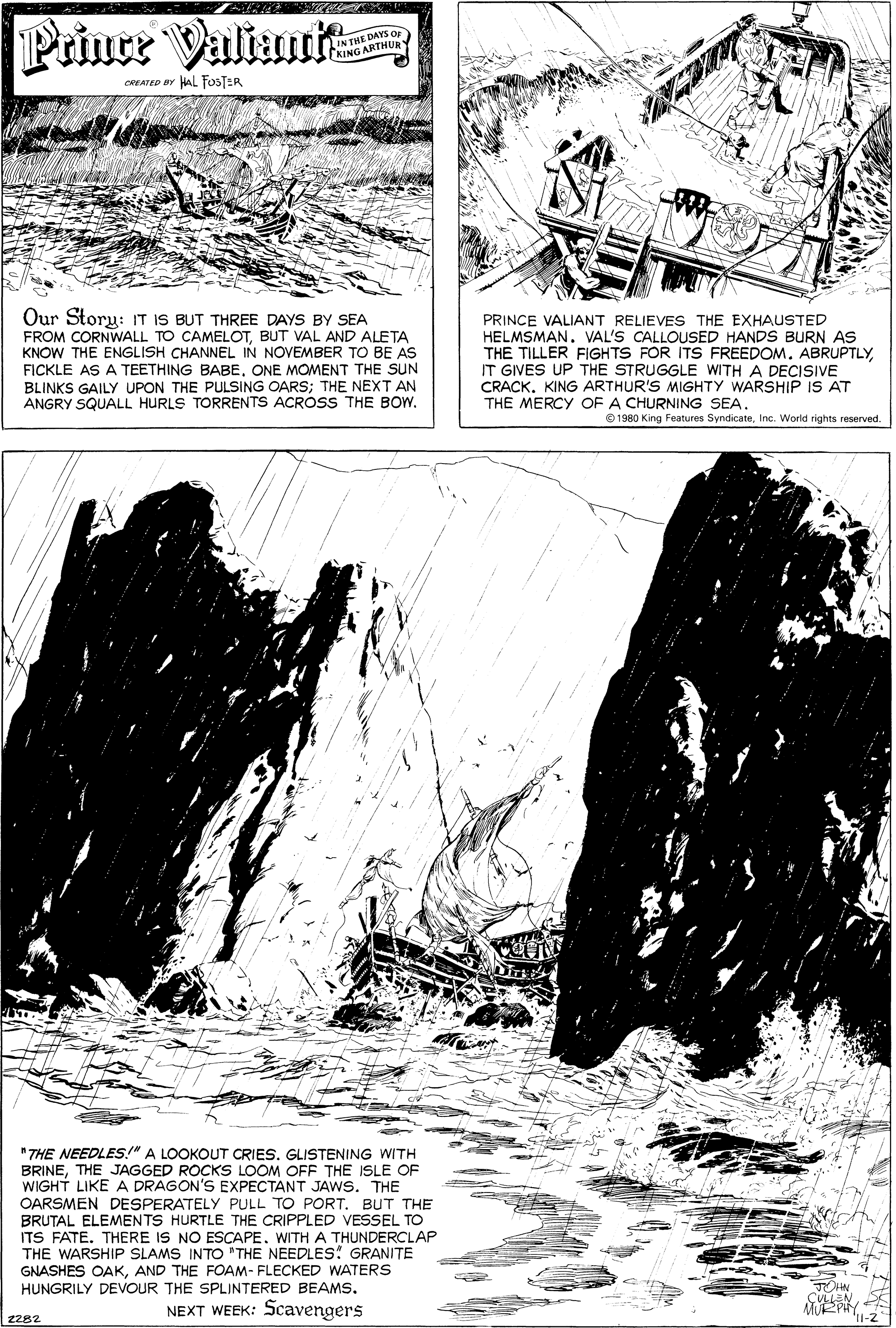 Slope OCR: Prince Valiaut WE DAYS OF CREATED BY HAL FOSTER Our Story: IT IS BUT THREE DAYS BY SEA FROM CORNWALL TO CAMELOTBUT VAL AND ALETA KNOW THE ENGLISH CHANNEL IN NOVEMBER TO BE AS FICKLE AS A TEETHING BABEONE MOMENT THE SUN BLINKS GAILY UPON THE PULSING OARS; THE NEXT AN ANGRY SQUALL HURLS TORRENTS ACROSS THE BOWPRINCE VALIANT RELIEVES THE EXHAUSTED HELMSMAN. VAL'S CALLOUSED HANDS BURN AS THE TILLER FIGHTS FOR ITS FREEDOM. ABRUPTLYIT GIVES UP THE STRUGGLE WITH A DECISIVE CRACK. KING ARTHUR'S MIGHTY WARSHIP IS AT THE MERCY OF A CHURNING SEA. © 1980 King Features SyndicateInc. World rights reserved. "THE NEEDLES!" A LOOKOUT CRIES. GLISTENING WITH BRINETHE JAGGED ROCKS LOOM OFF THE ISLE OF WIGHT LIKE A DRAGON'S EXPECTANT JAWS. THE OARSMEN DESPERATELY PULL TO PORT. BUT THE BRUTAL ELEMENTS HURTLE THE CRIPPLED VESSEL TO ITS FATE. THERE IS NO ESCAPE. WITH A THUNDERCLAP THE WARSHIP SLAMS INTO "THE NEEDLES! GRANITE GNASHES OAKAND THE FOAM- FLECKED WATERS HUNGRILY DEVOUR THE SPLINTERED BEAMS. NEXT WEEK: Scavengers 2282 Prince Valiaut WE DAYS OF CREATED BY HAL FOSTER Our Story: IT IS BUT THREE DAYS BY SEA FROM CORNWALL TO CAMELOTBUT VAL AND ALETA KNOW THE ENGLISH CHANNEL IN NOVEMBER TO BE AS FICKLE AS A TEETHING BABEONE MOMENT THE SUN BLINKS GAILY UPON THE PULSING OARS; THE NEXT AN ANGRY SQUALL HURLS TORRENTS ACROSS THE BOWPRINCE VALIANT RELIEVES THE EXHAUSTED HELMSMAN. VAL'S CALLOUSED HANDS BURN AS THE TILLER FIGHTS FOR ITS FREEDOM. ABRUPTLYIT GIVES UP THE STRUGGLE WITH A DECISIVE CRACK. KING ARTHUR'S MIGHTY WARSHIP IS AT THE MERCY OF A CHURNING SEA. © 1980 King Features SyndicateInc. World rights reserved. "THE NEEDLES!" A LOOKOUT CRIES. GLISTENING WITH BRINETHE JAGGED ROCKS LOOM OFF THE ISLE OF WIGHT LIKE A DRAGON'S EXPECTANT JAWS. THE OARSMEN DESPERATELY PULL TO PORT. BUT THE BRUTAL ELEMENTS HURTLE THE CRIPPLED VESSEL TO ITS FATE. THERE IS NO ESCAPE. WITH A THUNDERCLAP THE WARSHIP SLAMS INTO "THE NEEDLES! GRANITE GNASHES OAKAND THE FOAM- FLECKED WATERS HUNGRILY DEVOUR THE SPLINTERED BEAMS. NEXT WEEK: Scavengers 2282