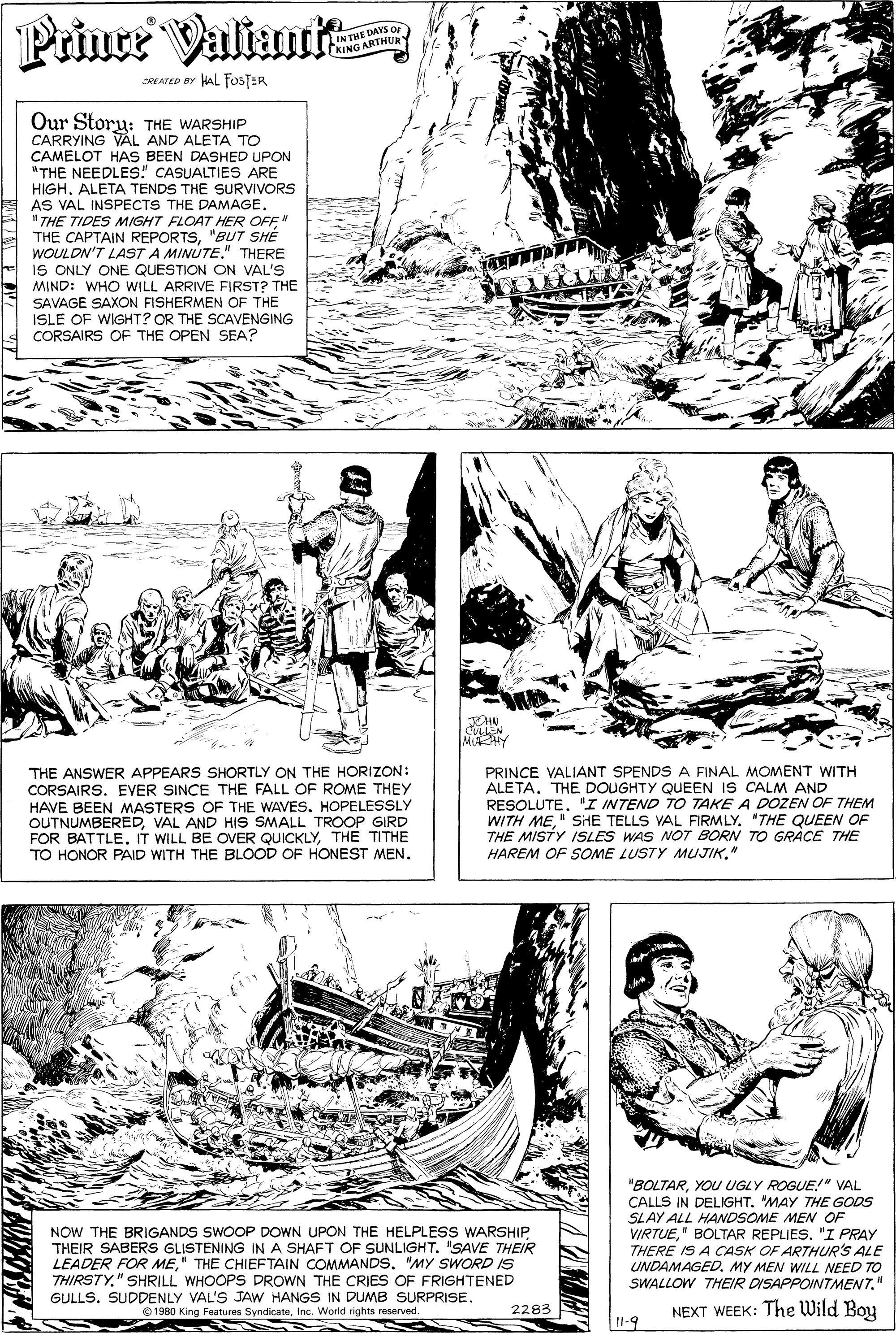 Line OCR: Prince Valimit IN THE DAYS Or KING ARTHUE SREATED BY HAL FOSTER Our Story: THE WARSHIP CARRYING VAL AND ALETA TO CAMELOT HAS BEEN DASHED UPON "THE NEEDLES" CASUALTIES ARE HIGHALETA TENDS THE SURVIVORS AS VAL INSPECTS THE DAMAGE. "THE TIDES MIGHT FLOAT HER OFFN THE CAPTAIN REPORTS"BUT SHE WOULDN'T LAST A MINÚTE." THERE IS ONLY ONE QUESTION ON VAL'S MIND: WHO WILL ARRIVE FIRST? THE SAVAGE SAXON FISHERMEN OF THE ISLE OF WIGHT? OR THE SCAVENGING CORSAIRS OF THE OPEN SEA? JOHN CULLN MAHY THE ANSWER APPEARS SHORTLY ON THE HORIZON: CORSAIRS. EVER SINCE THE FALL OF ROME THEY HAVE BEEN MASTERS OF THE WAVES. HOPELESSLY OUTNUMBEREDVAL AND HIS SMALL TROOP GIRD FOR BATTLE. IT WILL BE OVER QUICKLYTHE TITHE TO HONOR PAID WITH THE BLOOD OF HONEST MEN. PRINCE VALIANT SPENDS A FINAL MOMENT WITH ALETA. THE DOUGHTY QUEEN IS CALM AND RESOLUTE. 'I INTEND TO TAKE A DOZEN OF THEM WITH ME" SiHE TELLS VAL FIRMLY. "THE QUEEN OF THE MISTY ISLES WAS NOT BORN TO GRACE THE HAREM OF SOME LUSTY MUJIK" NOW THE BRIGANDS SWOOP DOWN UPON THE HELPLESS WARSHIPTHEIR SABERS GLISTENING IN A SHAFT OF SUNLIGHT. "SAVE THEIR LEADER FOR ME" THE CHIEFTAIN COMMANDS. "MY SWORD IS THIRSTY." SHRILL WHOOPS DROWN THE CRIES OF FRIGHTENED "BOLTARYOU UGLY ROGUE!" VAL CALLS IN DELIGHT. MAY THE GODS SLAY ALL HANDSOME MEN OF VIRTUE" BOLTAR REPLIES. "I PRAY THERE IS A CCASK OF ARTHUR'S ALE UNDAMAGED. MY MEN WILL NEED TO SWALLOW THEIR DISAPPOINTMENT" GULLS. SUDDENLY VAL'S JAW HANGS IN DUMB SURPRISE. 2283 NEXT WEEK: The Wild Boy © 1980 King Features SyndicateInc. World rights reserved. 11-9 Prince Valimit IN THE DAYS Or KING ARTHUE SREATED BY HAL FOSTER Our Story: THE WARSHIP CARRYING VAL AND ALETA TO CAMELOT HAS BEEN DASHED UPON "THE NEEDLES" CASUALTIES ARE HIGHALETA TENDS THE SURVIVORS AS VAL INSPECTS THE DAMAGE. "THE TIDES MIGHT FLOAT HER OFFN THE CAPTAIN REPORTS"BUT SHE WOULDN'T LAST A MINÚTE." THERE IS ONLY ONE QUESTION ON VAL'S MIND: WHO WILL ARRIVE FIRST? THE SAVAGE SAXON FISHERMEN OF THE ISLE OF WIGHT? OR THE SCAVENGING CORSAIRS OF THE OPEN SEA? JOHN CULLN MAHY THE ANSWER APPEARS SHORTLY ON THE HORIZON: CORSAIRS. EVER SINCE THE FALL OF ROME THEY HAVE BEEN MASTERS OF THE WAVES. HOPELESSLY OUTNUMBEREDVAL AND HIS SMALL TROOP GIRD FOR BATTLE. IT WILL BE OVER QUICKLYTHE TITHE TO HONOR PAID WITH THE BLOOD OF HONEST MEN. PRINCE VALIANT SPENDS A FINAL MOMENT WITH ALETA. THE DOUGHTY QUEEN IS CALM AND RESOLUTE. 'I INTEND TO TAKE A DOZEN OF THEM WITH ME" SiHE TELLS VAL FIRMLY. "THE QUEEN OF THE MISTY ISLES WAS NOT BORN TO GRACE THE HAREM OF SOME LUSTY MUJIK" NOW THE BRIGANDS SWOOP DOWN UPON THE HELPLESS WARSHIPTHEIR SABERS GLISTENING IN A SHAFT OF SUNLIGHT. "SAVE THEIR LEADER FOR ME" THE CHIEFTAIN COMMANDS. "MY SWORD IS THIRSTY." SHRILL WHOOPS DROWN THE CRIES OF FRIGHTENED "BOLTARYOU UGLY ROGUE!" VAL CALLS IN DELIGHT. MAY THE GODS SLAY ALL HANDSOME MEN OF VIRTUE" BOLTAR REPLIES. "I PRAY THERE IS A CCASK OF ARTHUR'S ALE UNDAMAGED. MY MEN WILL NEED TO SWALLOW THEIR DISAPPOINTMENT" GULLS. SUDDENLY VAL'S JAW HANGS IN DUMB SURPRISE. 2283 NEXT WEEK: The Wild Boy © 1980 King Features SyndicateInc. World rights reserved. 11-9