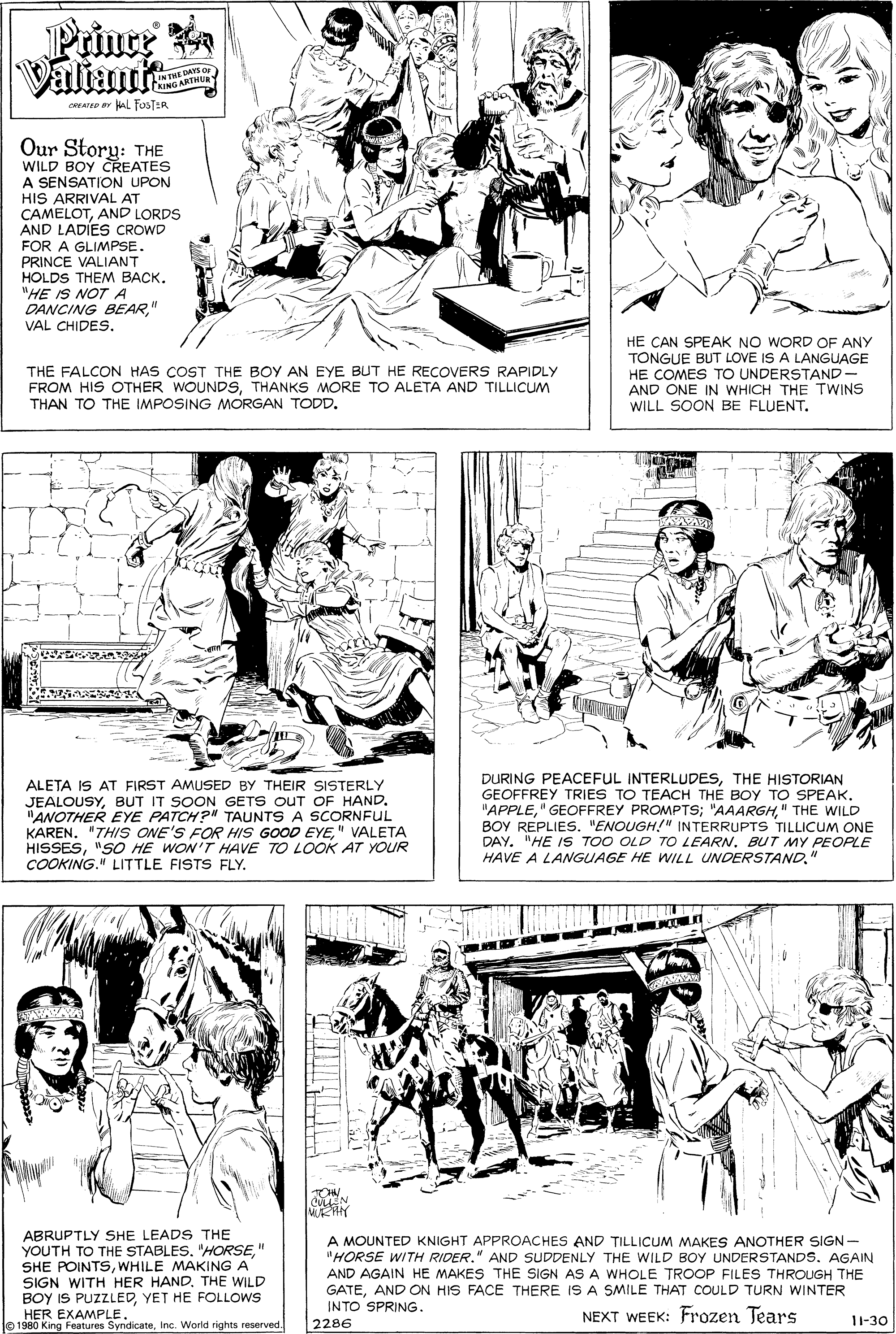 Font OCR: Prince Valiant LINTME DAYS O CRING ARTHUR CREATED r AL FOSTER. Our Story: THE WILD BOY CREATES A SENSATION UPON HIS ARRIVAL AT CAMELOTAND LORDS AND LADIES CROWD FOR A GLIMPSE. PRINCE VALIANT HOLDS THEM BACK. "HE IS NOTA DANCING BEAR" VAL CHIDES. THE FALCON HAS COST THE BOY AN EYE BUT HE RECOVERS RAPIDLY FROM HIS OTHER WOUNDSTHANKS MORE TO ALETA AND TILLICUM THAN TO THE IMPOSING MORGAN TODD. HE CAN SPEAK NO WORD OF ANY TONGUE BUT LOVE IS A LANGUAGE HE COMES TO UNDERSTAND - AND ONE IN WHICH THE TWINS WILL SOON BE FLUENT. ALETA IS AT FIRST AMUSED BY THEIR SISTERLY JEALOUSYBUT IT SOON GETS OUT OF HAND. "ANOTHER EYE PATCH?" TAUNTS A SCORNFUL KAREN. "THIS ONE'S FOR HIS GOOD EYE" VALETA HISSES"SO HE WON'T HAVE TO LOOK AT YOUR COOKING." LITTLE FISTS FLY. DURING PEACEFUL INTERLUDESTHE HISTORIAN GEOFFREY TRIES TO TEACH THE BOY TO SPEAK. "APPLE" THE WILD BOY REPLIES. "ENOUGH!" INTERRUPTS TILLICUM ONE DAY. "HE IS TOO OLD TO LEARN. BUT MY PEOPLE HAVE A LANGUAGE HE WILL UNDERSTAND" TON ABRUPTLY SHE LEADS THE YOUTH TO THE STABLES. "HORSE" SHE POINTSWHILE MAKING A SIGN WITH HER HAND. THE WILD A MOUNTED KNIGHT APPROACHES AND TILLICUM MAKES ANOTHER SIGN "HORSE WITH RIDER." AND SUDDENLY THE WILD BOY UNDERSTANDS. AGAIN AND AGAIN HE MAKES THE SIGN AS A WHOLE TROOP FILES THROUGH THE GATEAND ON HIS FACE THERE IS A SMILE THAT COULD TURN WINTER INTO SPRING. BOY IS PUZZLEDYET HE FOLLOWS HER EXAMPLE. 01980 King Features SyndicateInc. World rights reserved NEXT WEEK: Frozen Tears 1-30 2286 Prince Valiant LINTME DAYS O CRING ARTHUR CREATED r AL FOSTER. Our Story: THE WILD BOY CREATES A SENSATION UPON HIS ARRIVAL AT CAMELOTAND LORDS AND LADIES CROWD FOR A GLIMPSE. PRINCE VALIANT HOLDS THEM BACK. "HE IS NOTA DANCING BEAR" VAL CHIDES. THE FALCON HAS COST THE BOY AN EYE BUT HE RECOVERS RAPIDLY FROM HIS OTHER WOUNDSTHANKS MORE TO ALETA AND TILLICUM THAN TO THE IMPOSING MORGAN TODD. HE CAN SPEAK NO WORD OF ANY TONGUE BUT LOVE IS A LANGUAGE HE COMES TO UNDERSTAND - AND ONE IN WHICH THE TWINS WILL SOON BE FLUENT. ALETA IS AT FIRST AMUSED BY THEIR SISTERLY JEALOUSYBUT IT SOON GETS OUT OF HAND. "ANOTHER EYE PATCH?" TAUNTS A SCORNFUL KAREN. "THIS ONE'S FOR HIS GOOD EYE" VALETA HISSES"SO HE WON'T HAVE TO LOOK AT YOUR COOKING." LITTLE FISTS FLY. DURING PEACEFUL INTERLUDESTHE HISTORIAN GEOFFREY TRIES TO TEACH THE BOY TO SPEAK. "APPLE" GEOFFREY PROMPTS; "AAARGH" THE WILD BOY REPLIES. "ENOUGH!" INTERRUPTS TILLICUM ONE DAY. "HE IS TOO OLD TO LEARN. BUT MY PEOPLE HAVE A LANGUAGE HE WILL UNDERSTAND" TON ABRUPTLY SHE LEADS THE YOUTH TO THE STABLES. "HORSE" SHE POINTSWHILE MAKING A SIGN WITH HER HAND. THE WILD A MOUNTED KNIGHT APPROACHES AND TILLICUM MAKES ANOTHER SIGN "HORSE WITH RIDER." AND SUDDENLY THE WILD BOY UNDERSTANDS. AGAIN AND AGAIN HE MAKES THE SIGN AS A WHOLE TROOP FILES THROUGH THE GATEAND ON HIS FACE THERE IS A SMILE THAT COULD TURN WINTER INTO SPRING. BOY IS PUZZLEDYET HE FOLLOWS HER EXAMPLE. 01980 King Features SyndicateInc. World rights reserved NEXT WEEK: Frozen Tears 1-30 2286