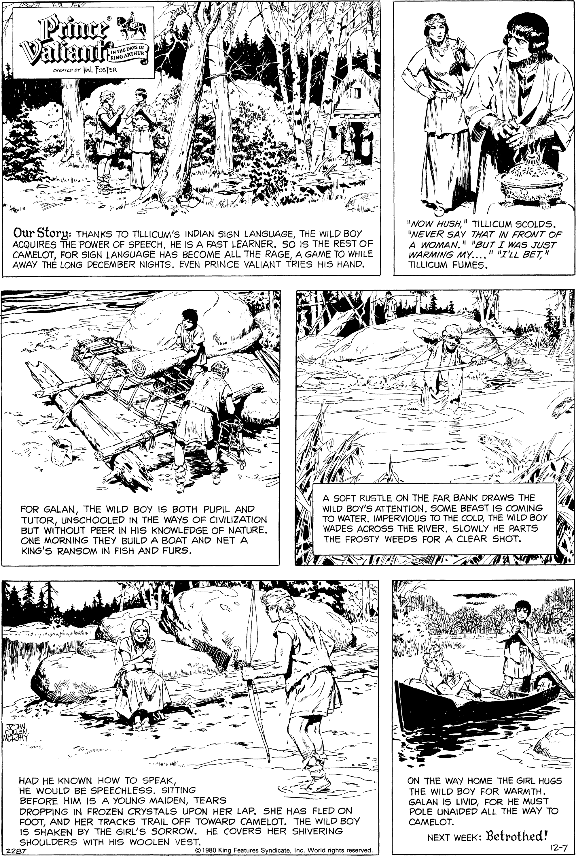 Line OCR: Prince a Valian INTHE DAYS Qu TRING ARTHU CREATED r al FosTER Our Story: THANKS TO TILLICUM'S INDIAN SIGN LANGUAGETHE WILD BOY ACQUIRES THE POWER OF SPEECHSO IS THE REST OF CAMELOTA GAME TO WHILE AWAY THÉ LONG DECEMBER NIGHTS. EVEN PRINCE VALIANT TRIES HIS HAND. "NOW HUSH" TILLICUM SCOLDS. "NEVER SAY THAT IN FRONT OF A WOMAN." "BUT I WAS JUST WARMING MY...." "I'LL BE7" TILLICUM FUMES. FOR GALANTHE WILD BOY IS BOTH PUPIL AND TUTORUNSCHOOLED IN THE WAYS OF CIVILIZATION BUT WITHOUT PEER IN HIS KNOWLEDGE OF NATURE. ONE MORNING THEY BUILD A BOAT AND NET A KING'S RANSOM IN FISH AND FURS. A SOFT RUSTLE ON THE FAR BANK DRAWS THE WILD BOY'S ATTENTION. SOME BEAST IS COMING TO WATER. MPERVIOUS TO THE COLDTHE WILD BOY WADES ACROSS THE RIVERSLOWLY HE PARTS THE FROSTY WEEDS FOR A CLEAR SHOT. HAD HE KNOWN HOW TO SPEAKHE WOULD BE SPEECHLESS. SITTING BEFORE HIM IS A YOUNG MAIDENTEARS DROPPING IN FROZEN CRYSTALS UPON HER LAP. SHE HAS FLED ON FOOTAND HER TRACKS TRAIL OFF TOWARD CAMELOT. THE WILD BOY IS SHAKEN BY THE GIRL'S SORROW. HE COVERS HER SHIVERING SHOULDERS WITH HIS WOOLEN VESTo80 Kien Feetures SyndicateInc. World rights reserved. 2287 ON THE WAY HOME THE GIRL HUGS THE WILD BOY FOR WARMTH. GALAN IS LIVIDFOR HE MUST POLE UNAIDED ALL THE WAY TO CAMELOT. NEXT WEEK: Betrothed! 12-7 Prince a Valian INTHE DAYS Qu TRING ARTHU CREATED r al FosTER Our Story: THANKS TO TILLICUM'S INDIAN SIGN LANGUAGETHE WILD BOY ACQUIRES THE POWER OF SPEECHHE IS A FAST LEARNERSO IS THE REST OF CAMELOTFOR SIGN LANGUAGE HAS BECOME ALL THE RAGEA GAME TO WHILE AWAY THÉ LONG DECEMBER NIGHTS. EVEN PRINCE VALIANT TRIES HIS HAND. "NOW HUSH" TILLICUM SCOLDS. "NEVER SAY THAT IN FRONT OF A WOMAN." "BUT I WAS JUST WARMING MY...." "I'LL BE7" TILLICUM FUMES. FOR GALANTHE WILD BOY IS BOTH PUPIL AND TUTORUNSCHOOLED IN THE WAYS OF CIVILIZATION BUT WITHOUT PEER IN HIS KNOWLEDGE OF NATURE. ONE MORNING THEY BUILD A BOAT AND NET A KING'S RANSOM IN FISH AND FURS. A SOFT RUSTLE ON THE FAR BANK DRAWS THE WILD BOY'S ATTENTION. SOME BEAST IS COMING TO WATER. MPERVIOUS TO THE COLDTHE WILD BOY WADES ACROSS THE RIVERSLOWLY HE PARTS THE FROSTY WEEDS FOR A CLEAR SHOT. HAD HE KNOWN HOW TO SPEAKHE WOULD BE SPEECHLESS. SITTING BEFORE HIM IS A YOUNG MAIDENTEARS DROPPING IN FROZEN CRYSTALS UPON HER LAP. SHE HAS FLED ON FOOTAND HER TRACKS TRAIL OFF TOWARD CAMELOT. THE WILD BOY IS SHAKEN BY THE GIRL'S SORROW. HE COVERS HER SHIVERING SHOULDERS WITH HIS WOOLEN VESTo80 Kien Feetures SyndicateInc. World rights reserved. 2287 ON THE WAY HOME THE GIRL HUGS THE WILD BOY FOR WARMTH. GALAN IS LIVIDFOR HE MUST POLE UNAIDED ALL THE WAY TO CAMELOT. NEXT WEEK: Betrothed! 12-7