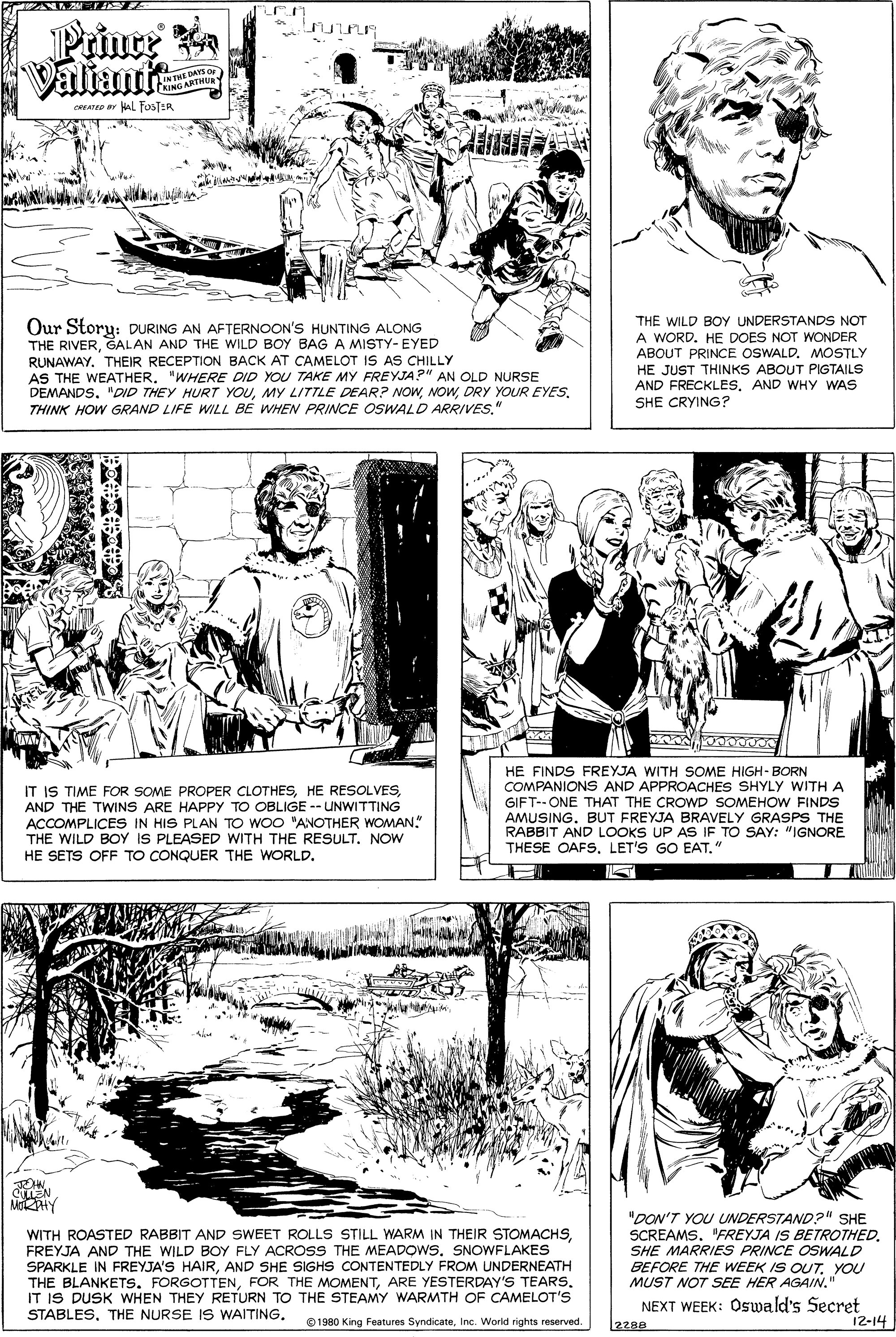 Font OCR: Prince Valiante INTHE DAYS De CHING ARTMU cAT aL FosTER Our Storu: DURING AN AFTERNOON'S HUNTING ALONG THE RIVERGALAN AND THE WILD BOY BAG A MISTY-EYED RUNAWAY. THEIR RECEPTION BACK AT CAMELOT IS AS CHILLY AS THE WEATHER"WHERE DID YOU TAKE MY FREYJA?" AN OLD NURSE DEMANDS. "DID THEY HURT YOUDRY YOUR EYES. THINK HOW GRAND LIFE WILL BE WHEN PRINCE OSWALD ARRIVES." THE WILD BOY UNDERSTANDS NOT A WORD. HE DOES NOT WWONDER ABOUT PRINCE OSWALD. MOSTLY HE JUST THINKS ABOUT PIGTAILS AND FRECKLESAND WHY WAS SHE CRYING? IT IS TIME FOR SOME PROPER CLOTHESAND THE TWINS ARE HAPPY TO OBLIGE -- UNWITTING ACCOMPLICES IN HIS PLAN TO WOO "ANOTHER WOMAN." THE WILD BOY IS PLEASED WITH THE RESULT. NOW HE SETS OFF TO CONQUER THE WORLD. HE FINDS FREYJA WITH SOME HIGH-BORN COMPANIONS AND APPROACHES SHYLY WITH A GIFT--ONE THAT THE CROWD SOMEHOW FINDS AMUSING. BUT FREYJA BRAVELY GRASPS THE RABBIT AND LOOKS UP AS IF TO SAY: "IGNORE THESE OAFS. LET'S GO EAT." CLLEN MHY WITH ROASTED RABBIT AND SWEET ROLLS STILL WARM IN THEIR STOMACHSFREYJA AND THE WILD BOY FLY ACROSS THE MEADOWS. SNOWFLAKES SPARKLE IN FREYJA'S HAIRAND SHE SIGHS CONTENTEDLY FROM UNDERNEATH THE BLANKETS. FORGOTTENARE YESTERDAY'S TEARS. IT IS DUSK WHEN THEY RETURN TO THE STEAMY WARMTH OF CAMELOT'S STABLESTHE NURSE IS WAITING. "DON'T YOU UNDERSTAND?" SHE SCREAMS. "FREYJA IS BETROTHED. SHE MARRIES PRINCE OSWALD BEFORE THE WEEK IS OUT. YOU MUST NOT SEE HER AGAIN." NEXT WEEK: Oswald's Secret 12-14 1980 King Features SyndicateInc. World rights reserved. 2280 Prince Valiante INTHE DAYS De CHING ARTMU cAT aL FosTER Our Storu: DURING AN AFTERNOON'S HUNTING ALONG THE RIVERGALAN AND THE WILD BOY BAG A MISTY-EYED RUNAWAY. THEIR RECEPTION BACK AT CAMELOT IS AS CHILLY AS THE WEATHER"WHERE DID YOU TAKE MY FREYJA?" AN OLD NURSE DEMANDS. "DID THEY HURT YOUMY LITTLE DEAR? NOWDRY YOUR EYES. THINK HOW GRAND LIFE WILL BE WHEN PRINCE OSWALD ARRIVES." THE WILD BOY UNDERSTANDS NOT A WORD. HE DOES NOT WWONDER ABOUT PRINCE OSWALD. MOSTLY HE JUST THINKS ABOUT PIGTAILS AND FRECKLESAND WHY WAS SHE CRYING? IT IS TIME FOR SOME PROPER CLOTHESHE RESOLVESAND THE TWINS ARE HAPPY TO OBLIGE -- UNWITTING ACCOMPLICES IN HIS PLAN TO WOO "ANOTHER WOMAN." THE WILD BOY IS PLEASED WITH THE RESULT. NOW HE SETS OFF TO CONQUER THE WORLD. HE FINDS FREYJA WITH SOME HIGH-BORN COMPANIONS AND APPROACHES SHYLY WITH A GIFT--ONE THAT THE CROWD SOMEHOW FINDS AMUSING. BUT FREYJA BRAVELY GRASPS THE RABBIT AND LOOKS UP AS IF TO SAY: "IGNORE THESE OAFS. LET'S GO EAT." CLLEN MHY WITH ROASTED RABBIT AND SWEET ROLLS STILL WARM IN THEIR STOMACHSFREYJA AND THE WILD BOY FLY ACROSS THE MEADOWS. SNOWFLAKES SPARKLE IN FREYJA'S HAIRAND SHE SIGHS CONTENTEDLY FROM UNDERNEATH THE BLANKETS. FORGOTTENFOR THE MOMENTARE YESTERDAY'S TEARS. IT IS DUSK WHEN THEY RETURN TO THE STEAMY WARMTH OF CAMELOT'S STABLESTHE NURSE IS WAITING. "DON'T YOU UNDERSTAND?" SHE SCREAMS. "FREYJA IS BETROTHED. SHE MARRIES PRINCE OSWALD BEFORE THE WEEK IS OUT. YOU MUST NOT SEE HER AGAIN." NEXT WEEK: Oswald's Secret 12-14 1980 King Features SyndicateInc. World rights reserved. 2280