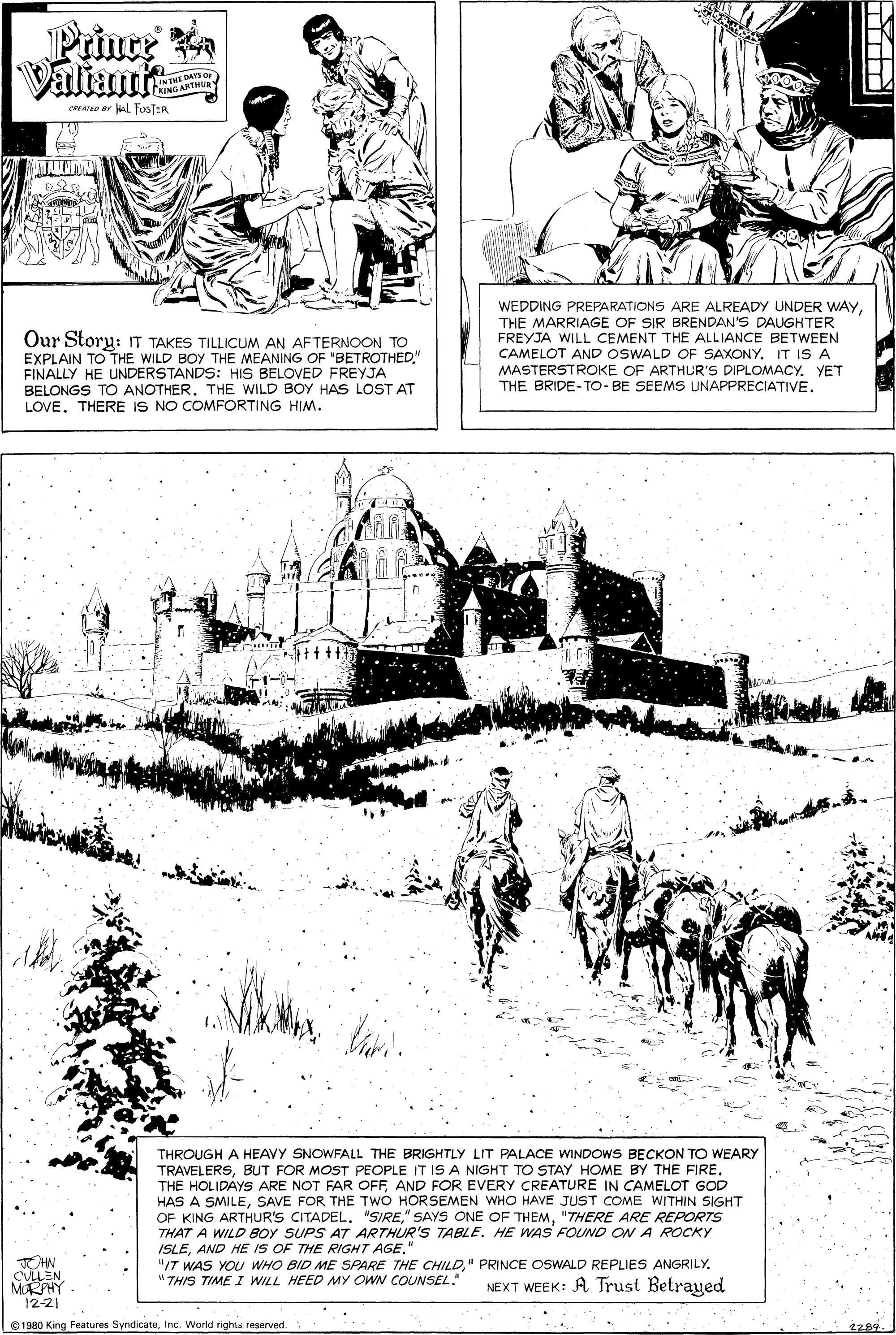 Adaptation OCR: Prince Ra Valiant IN THE DAYS O WNG ARTHUR CRYATD Ar AL fosTER Our Story: IT TAKES TILLICUM AN AFTERNOOON TO EXPLAIN TO THE WILD BOY THE MEANING OF "BETROTHED." FINALLY HE UNDERSTANDS: HIS BELOVED FREYJA BELONGS TO ANOTHER. THE WILD BOy HAS LOST AT LOVE. THERE IS NO COMFORTING HIM. WEDDING PREPARATIONS ARE ALREADY UNDER WAYTHE MARRIAGE OF SIR BRENDAN'S DAUGHTER FREYJA WILL CEMENT THE ALLIANCE BETWEEN CAMELOT AND OSWALD OF SAXONY. IT IS A MASTERSTROKE OF ARTHUR'S DIPLOMACY. YET THE BRIDE-TO- BE SEEMS UNAPPRECIATIVE. THROUGH A HEAVY SNOWFALL THE BRIGHTLY LIT PALACE WINDOWS BECKON TO WEARY TRAVELERSBUT FOR MOST PEOPLE IT IS A NIGHT TO STAY HOME BY THE FIRE. THE HOLIDAYS ARE NOT FAR OFFAND FOR EVERY CREATURE IN CAMELOT GOD HAS A SMILESAVE FOR THE TWO HORSEMEN WHO HAVE JUST COME WITHIN SIGHT OF KING ARTHUR'S CITADEL. "SIRE"THERE ARE REPORTS THAT A WILD BOY SUPS AT ARTHUR'S TABLE. HE WAS FOUND ON A ROCKY ISLEAND HE IS OF THE RIGHT AGE." "/T WAS YOU WHO BID ME SPARE THE CHILD" THIS TIME I WILL HEED MY OWN COUNSEL. JOHN CULLEN MRPHY NEXT WEEK: A Trust Betrayed 12-21 © 1980 King Features SyndicateInc. World righis reserved. ?z89 Prince Ra Valiant IN THE DAYS O WNG ARTHUR CRYATD Ar AL fosTER Our Story: IT TAKES TILLICUM AN AFTERNOOON TO EXPLAIN TO THE WILD BOY THE MEANING OF "BETROTHED." FINALLY HE UNDERSTANDS: HIS BELOVED FREYJA BELONGS TO ANOTHER. THE WILD BOy HAS LOST AT LOVE. THERE IS NO COMFORTING HIM. WEDDING PREPARATIONS ARE ALREADY UNDER WAYTHE MARRIAGE OF SIR BRENDAN'S DAUGHTER FREYJA WILL CEMENT THE ALLIANCE BETWEEN CAMELOT AND OSWALD OF SAXONY. IT IS A MASTERSTROKE OF ARTHUR'S DIPLOMACY. YET THE BRIDE-TO- BE SEEMS UNAPPRECIATIVE. THROUGH A HEAVY SNOWFALL THE BRIGHTLY LIT PALACE WINDOWS BECKON TO WEARY TRAVELERSBUT FOR MOST PEOPLE IT IS A NIGHT TO STAY HOME BY THE FIRE. THE HOLIDAYS ARE NOT FAR OFFAND FOR EVERY CREATURE IN CAMELOT GOD HAS A SMILESAVE FOR THE TWO HORSEMEN WHO HAVE JUST COME WITHIN SIGHT OF KING ARTHUR'S CITADEL. "SIRE" SAYS ONE OF THEM"THERE ARE REPORTS THAT A WILD BOY SUPS AT ARTHUR'S TABLE. HE WAS FOUND ON A ROCKY ISLEAND HE IS OF THE RIGHT AGE." "/T WAS YOU WHO BID ME SPARE THE CHILD" PRINCE OSWALD REPLIES ANGRILY" THIS TIME I WILL HEED MY OWN COUNSEL. JOHN CULLEN MRPHY NEXT WEEK: A Trust Betrayed 12-21 © 1980 King Features SyndicateInc. World righis reserved. ? z89