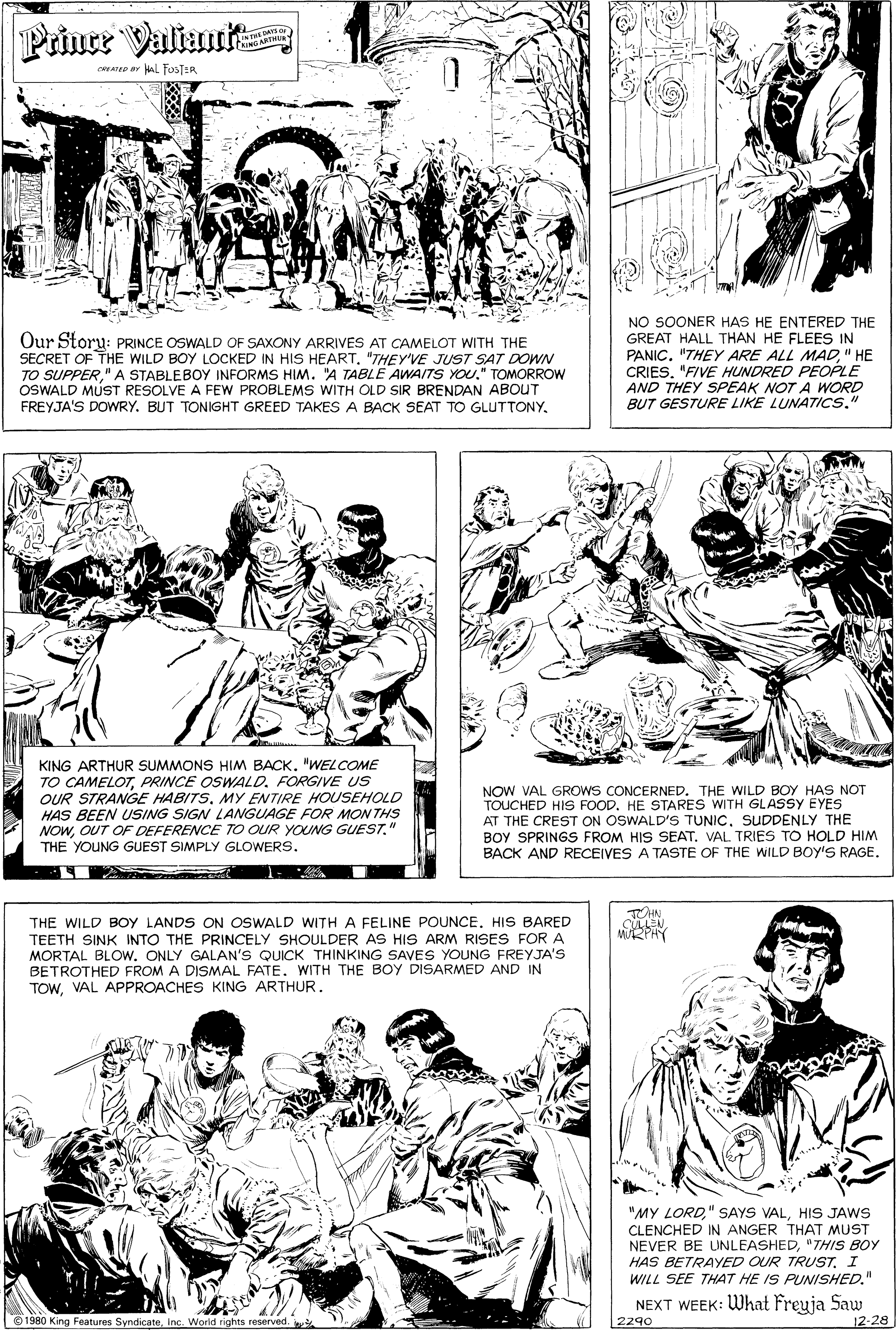 Human body OCR: Prine Valiant RINGARSHL CREAO ar Hal FOSTER Our Story: PRINCE OSWALD OF SAXONY ARRIVES AT CAMELOT WITH THE SECRET OF THE WILD BOY LOCKED IN HIS HEART"THEY'VE JUST SAT DOWN TO SUPPER" A STABLEBOY INFORMS HIM. "A TABLE AWAITS YOU." TOMORROW OSWALD MUST RESOLVE A FEW PROBLEMS WITH OLD SIR BRENDAN ABOUT FREYJA'S DOWRY. BUT TONIGHT GREED TAKES A BACK SEAT TO GLUTTONY. NO SOONER HAS HE ENTERED THE GREAT HALL THAN HE FLEES IN PANIC. "THEY ARE ALL MAD" HE CRIES"FIVE HUNDRED PEOPLE AND THEY SPEAK NOT A WORD BUT GESTURE LIKE LUNATICS." KING ARTHUR SUMMONS HIM BACK. "WELCOME TO CAMELOTPRINCE OSWALD. FORGIVE US OUR STRANGE HABITS. MY ENTIRE HOUSEHOLD HAS BEEN USING SIGN LANGUAGE FOR MON THS NOW" THE YOUNG GUEST SIMPLY GLOWERS. NOW VAL GROWS CONCERNED. THE WILD BOY HAS NOT TOUCHED HIS FOOD. HE STARES WITH GLASSY EYES AT THE CREST ON OSWALD'S TUNICSUDDENLY THE BOY SPRINGS FROM HIS SEAT. VAL TRIES TO HOLD HIM BACK AND RECEIVES A TASTE OF THE WILD BOY'S RAGE. TOHN CULLEN WRPHY THE WILD BOY LANDS ON OSWALD WITHA FELINE POUNCE. HIS BARED TEETH SINK INTO THE PRINCELY SHOULDER AS HIS ARM RISES FORA MORTAL BLOW. ONLY GALAN'S QUICK THINKING SAVES YOUNG FREYJA'S BETROTHED FROM A DISMAL FATE. WITH THE BOY DISARMED AND IN TOWVAL APPROACHES KING ARTHUR. "MY LORDHIS JAWS CLENCHED IN ANGER THAT MUST NEVER BE UNLEASHED"THIS BOY HAS BETRAYED OUR TRUST. I WILL SEE THAT HE IS PUNISHED." NEXT WEEK: What Freuja Saw 12-28 O 1980 King Features SyndicateInc Worid rights reserved. 2290 Prine Valiant RINGARSHL CREAO ar Hal FOSTER Our Story: PRINCE OSWALD OF SAXONY ARRIVES AT CAMELOT WITH THE SECRET OF THE WILD BOY LOCKED IN HIS HEART"THEY'VE JUST SAT DOWN TO SUPPER" A STABLEBOY INFORMS HIM. "A TABLE AWAITS YOU." TOMORROW OSWALD MUST RESOLVE A FEW PROBLEMS WITH OLD SIR BRENDAN ABOUT FREYJA'S DOWRY. BUT TONIGHT GREED TAKES A BACK SEAT TO GLUTTONY. NO SOONER HAS HE ENTERED THE GREAT HALL THAN HE FLEES IN PANIC. "THEY ARE ALL MAD" HE CRIES"FIVE HUNDRED PEOPLE AND THEY SPEAK NOT A WORD BUT GESTURE LIKE LUNATICS." KING ARTHUR SUMMONS HIM BACK. "WELCOME TO CAMELOTPRINCE OSWALD. FORGIVE US OUR STRANGE HABITS. MY ENTIRE HOUSEHOLD HAS BEEN USING SIGN LANGUAGE FOR MON THS NOWOUT OF DEFERENCE TO OUR YOUNG GUEST" THE YOUNG GUEST SIMPLY GLOWERS. NOW VAL GROWS CONCERNED. THE WILD BOY HAS NOT TOUCHED HIS FOOD. HE STARES WITH GLASSY EYES AT THE CREST ON OSWALD'S TUNICSUDDENLY THE BOY SPRINGS FROM HIS SEAT. VAL TRIES TO HOLD HIM BACK AND RECEIVES A TASTE OF THE WILD BOY'S RAGE. TOHN CULLEN WRPHY THE WILD BOY LANDS ON OSWALD WITHA FELINE POUNCE. HIS BARED TEETH SINK INTO THE PRINCELY SHOULDER AS HIS ARM RISES FORA MORTAL BLOW. ONLY GALAN'S QUICK THINKING SAVES YOUNG FREYJA'S BETROTHED FROM A DISMAL FATE. WITH THE BOY DISARMED AND IN TOWVAL APPROACHES KING ARTHUR. "MY LORD" SAYS VALHIS JAWS CLENCHED IN ANGER THAT MUST NEVER BE UNLEASHED"THIS BOY HAS BETRAYED OUR TRUST. I WILL SEE THAT HE IS PUNISHED." NEXT WEEK: What Freuja Saw 12-28 O 1980 King Features SyndicateInc Worid rights reserved. 2290