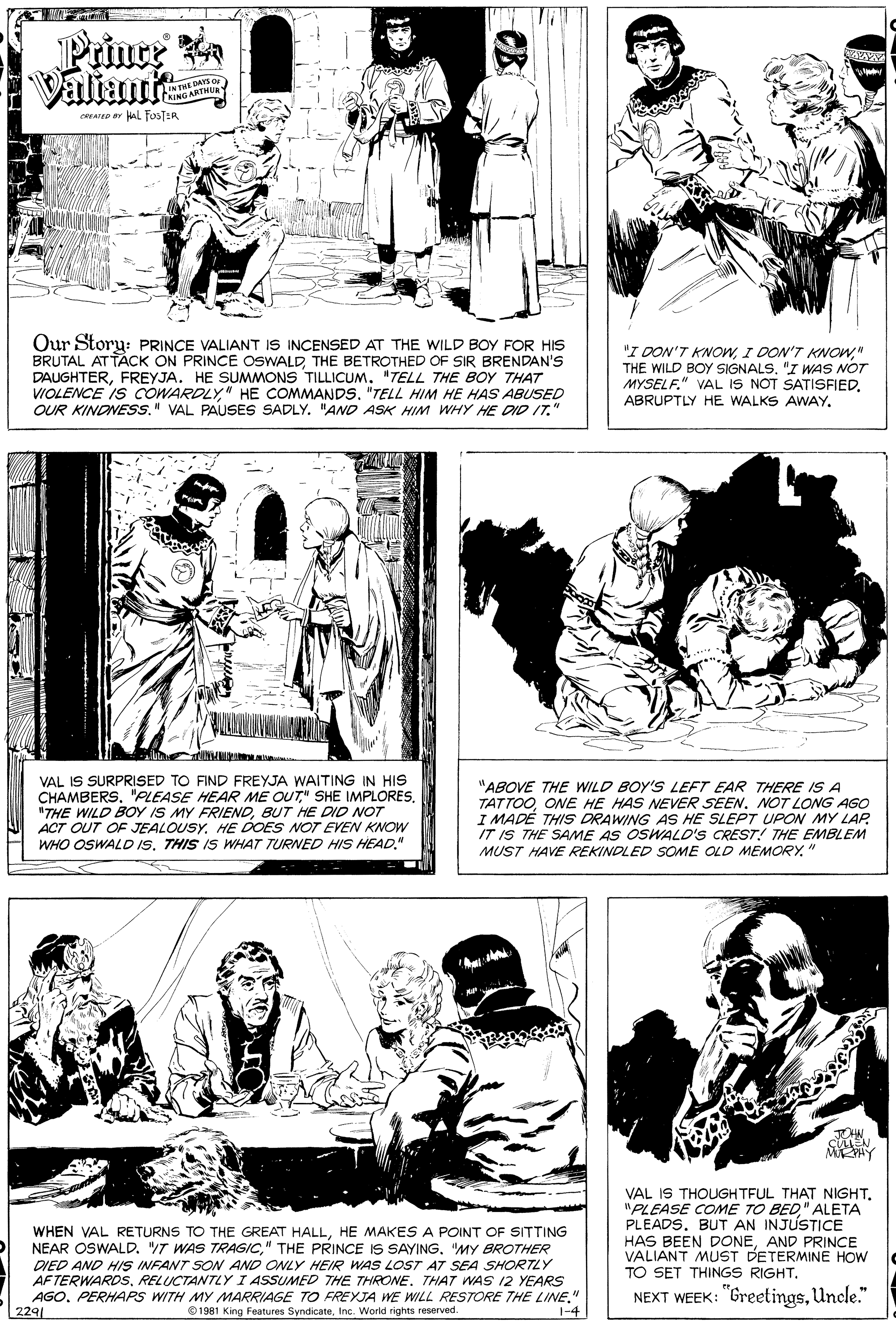 Line OCR: Prince R Valiant IN THE DAYS O IN THATMUR CRING ARTHU CREATED Y L FusTER Our Story: PRINCE VALIANT IS INCENSED AT THE WILD BOY FOR HIS BRUTAL AT TÁCK ON PRINCE OSWALDTHE BETROTHED OF SIR BRENDAN'S DAUGHTERFREYJA. HE SUMMONS TILLICUM. "TELL THE BOY THAT VIOLENCE IS COWARDLY" HE COMMANDS. "TELL HIM HE HAS ABUSED OUR KINDNESS." VAL PAUSES SADLY. "AND ASK HIM WHY HE DID IT." "I DON'T KNOW" THE WILD BOY SIGNALS. "I WAS NOT MYSELF." VAL IS NOT SATISFIEDVAL IS SURPRISED TO FIND FREYJA WAITING IN HIS CHAMBERS. "PLEASE HEAR ME OUT" SHE IMPLORESBUT HE DID NOT ACT OUT OF JEALOUSYHE DOES NOT EVEN KNOW WHO OSWALD IS. THIS IS WHAT TURNED HIS HEAD." "ABOVE THE WILD BOY'S LEFT EAR THERE IS A TATTOOONE HE HAS NEVER SEEN. NOT LONG AGO I MADE THIS DRAWING AS HE SLEPT UPON MY LAP IT IS THE SAME AS OSWALD'S CREST THE EMBLEM MUST HAVE REKINDLED SOME OLD MEMORY." WHEN VAL RETURNS TO THE GREAT HALLHE MAKES A POINT OF SITTING NEAR OSWALD. T WAS TRAGIC" THE PRINCE IS SAYING. "MY BROTHER DIED AND HIS INFANT SO AND ONLY HEIR WAS LOST AT SEA SHORTLY AFTERWARDSRELUCTANTLY I ASSUMED THE THRONE. THAT WAS I2 YEARS AGO. PERHAPS WITH MY MARRIAGE TO FREYJA WE WILL RESTORE THE LINE. 2291 VAL IS THOUGHTFUL THAT NIGHT. "PLEASE COME TO BED" ALETA PLEADS. BUT AN INJUSTICE HAS BEEN DONEAND PRINCE VALIANT MUST DETERMINE HOW TO SET THINGS RIGHTUncle." O1981 King Features SyndicateInc. World rights reserved. 1-4 Prince R Valiant IN THE DAYS O IN THATMUR CRING ARTHU CREATED Y L FusTER Our Story: PRINCE VALIANT IS INCENSED AT THE WILD BOY FOR HIS BRUTAL AT TÁCK ON PRINCE OSWALDTHE BETROTHED OF SIR BRENDAN'S DAUGHTERFREYJA. HE SUMMONS TILLICUM. "TELL THE BOY THAT VIOLENCE IS COWARDLY" HE COMMANDS. "TELL HIM HE HAS ABUSED OUR KINDNESS." VAL PAUSES SADLY. "AND ASK HIM WHY HE DID IT." "I DON'T KNOWI DON'T KNOW" THE WILD BOY SIGNALS. "I WAS NOT MYSELF." VAL IS NOT SATISFIEDABRUPTLY HE WALKS AWAYVAL IS SURPRISED TO FIND FREYJA WAITING IN HIS CHAMBERS. "PLEASE HEAR ME OUT" SHE IMPLORES"THE WILD BOY IS MY FRIENDBUT HE DID NOT ACT OUT OF JEALOUSYHE DOES NOT EVEN KNOW WHO OSWALD IS. THIS IS WHAT TURNED HIS HEAD." "ABOVE THE WILD BOY'S LEFT EAR THERE IS A TATTOOONE HE HAS NEVER SEEN. NOT LONG AGO I MADE THIS DRAWING AS HE SLEPT UPON MY LAP IT IS THE SAME AS OSWALD'S CREST THE EMBLEM MUST HAVE REKINDLED SOME OLD MEMORY." WHEN VAL RETURNS TO THE GREAT HALLHE MAKES A POINT OF SITTING NEAR OSWALD. T WAS TRAGIC" THE PRINCE IS SAYING. "MY BROTHER DIED AND HIS INFANT SO AND ONLY HEIR WAS LOST AT SEA SHORTLY AFTERWARDSRELUCTANTLY I ASSUMED THE THRONE. THAT WAS I2 YEARS AGO. PERHAPS WITH MY MARRIAGE TO FREYJA WE WILL RESTORE THE LINE. 2291 VAL IS THOUGHTFUL THAT NIGHT. "PLEASE COME TO BED" ALETA PLEADS. BUT AN INJUSTICE HAS BEEN DONEAND PRINCE VALIANT MUST DETERMINE HOW TO SET THINGS RIGHTNEXT WEEK: "GreetingsUncle." O1981 King Features SyndicateInc. World rights reserved. 1-4