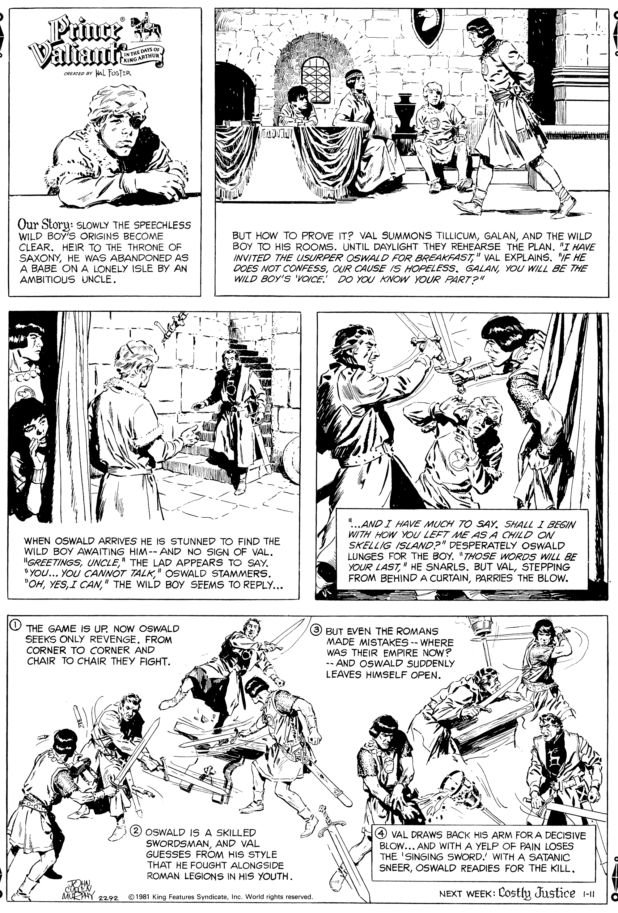 Mammal OCR: Prince Valiant IN THE DAYS o CRING ARTHUR CREATED r WalL FOSTER Our Story: SLOWLY THE SPEECHLESS WILD BOY'S ORIGINS BECOME CLEAR. HEIR TO THE THRONE OF SAXONYHE WAS ABANDONED AS A BABE ONA LONELY ISLE BY AN AMBITIOUS UNCLE. BUT HOW TO PROVE IT? VAL SUMMONS TILLICUMAND THE WILD BOY TO HIS ROOMS. UNTIL DAYLIGHT THEY REHEARSE THE PLAN"I HAVE INVITED THE USURPER OSWALD FOR BREAKFAST" VAL EXPLAINS. "IF HE DOES NOT CONFESSYOU WILL BE THE WILD BOY'S 'VOCE. DO YO KNOW YOUR PART?" WHEN OSWALD ARRIVES HE IS STUNNED TO FIND THE WILD BOY AWAITING HIM-- AND NO SIGN OF VAL. "GREETINGS" THE LAD APPEARS TO SAY. " YOU... YOU CANNOT TALK" OSWALD STAMMERS. "OH" THE WILD BOY SEEMS TO REPLY... "...AND I HAVE MUCH TO SAY. SHALL I BEGIN WITH HOW YOU LEFT ME AS A CHILD ON SKELLIG ISLAND?" DESPERATELY OSWALD LUNGES FOR THE BOY. "THOSE WORDS WILL BE YOUR LASTSTEPPING FROM BEHIND A CURTAINPARRIES THE BLOW. O THE GAME IS UP. NOW OSWALD SEEKS ONLY REVENGEFROM CORNER TO CORNER AND CHAIR TO CHAIR THEY FIGHT. 3 BUT EVEN THE ROMANS MADE MISTAKES -- WHERE WAS THEIR EMPIRE NOW? -- AND OSWALD SUDDENLY LEAVES HIMSELF OPEN. 2 OSWALD IS A SKILLED SWORDSMANAND VAL GUESSES FROM HIS STYLE THAT HE FOUGHT ALONGSIDE ROMAN LEGIONS IN HIS YOUTH. 4 VAL DRAWS BACK HIS ARM FOR A DECISIVE BLOW... AND WITH A YELP OF PAIN LOSES THE 'SINGING SWORD. WITH A SATANIC SNEEROSWALD READIES FOR THE KILL. MUEHY 2292 NEXT WEEK: COstly Justice 1-I 1981 King Features SyndicateInc. World rights reserved. Prince Valiant IN THE DAYS o CRING ARTHUR CREATED r WalL FOSTER Our Story: SLOWLY THE SPEECHLESS WILD BOY'S ORIGINS BECOME CLEAR. HEIR TO THE THRONE OF SAXONYHE WAS ABANDONED AS A BABE ONA LONELY ISLE BY AN AMBITIOUS UNCLE. BUT HOW TO PROVE IT? VAL SUMMONS TILLICUMAND THE WILD BOY TO HIS ROOMS. UNTIL DAYLIGHT THEY REHEARSE THE PLAN"I HAVE INVITED THE USURPER OSWALD FOR BREAKFAST" VAL EXPLAINS. "IF HE DOES NOT CONFESSOUR CAUSE IS HOPELESS. GALANYOU WILL BE THE WILD BOY'S 'VOCE. DO YO KNOW YOUR PART?" WHEN OSWALD ARRIVES HE IS STUNNED TO FIND THE WILD BOY AWAITING HIM-- AND NO SIGN OF VAL. "GREETINGS" THE LAD APPEARS TO SAY. " YOU... YOU CANNOT TALK" OSWALD STAMMERS. "OHI CAN" THE WILD BOY SEEMS TO REPLY... "...AND I HAVE MUCH TO SAY. SHALL I BEGIN WITH HOW YOU LEFT ME AS A CHILD ON SKELLIG ISLAND?" DESPERATELY OSWALD LUNGES FOR THE BOY. "THOSE WORDS WILL BE YOUR LAST" HE SNARLSBUT VALSTEPPING FROM BEHIND A CURTAINPARRIES THE BLOW. O THE GAME IS UP. NOW OSWALD SEEKS ONLY REVENGEFROM CORNER TO CORNER AND CHAIR TO CHAIR THEY FIGHT. 3 BUT EVEN THE ROMANS MADE MISTAKES -- WHERE WAS THEIR EMPIRE NOW? -- AND OSWALD SUDDENLY LEAVES HIMSELF OPEN. 2 OSWALD IS A SKILLED SWORDSMANAND VAL GUESSES FROM HIS STYLE THAT HE FOUGHT ALONGSIDE ROMAN LEGIONS IN HIS YOUTH. 4 VAL DRAWS BACK HIS ARM FOR A DECISIVE BLOW... AND WITH A YELP OF PAIN LOSES THE 'SINGING SWORD. WITH A SATANIC SNEEROSWALD READIES FOR THE KILL. MUEHY 2292 NEXT WEEK: COstly Justice 1-I 1981 King Features SyndicateInc. World rights reserved.