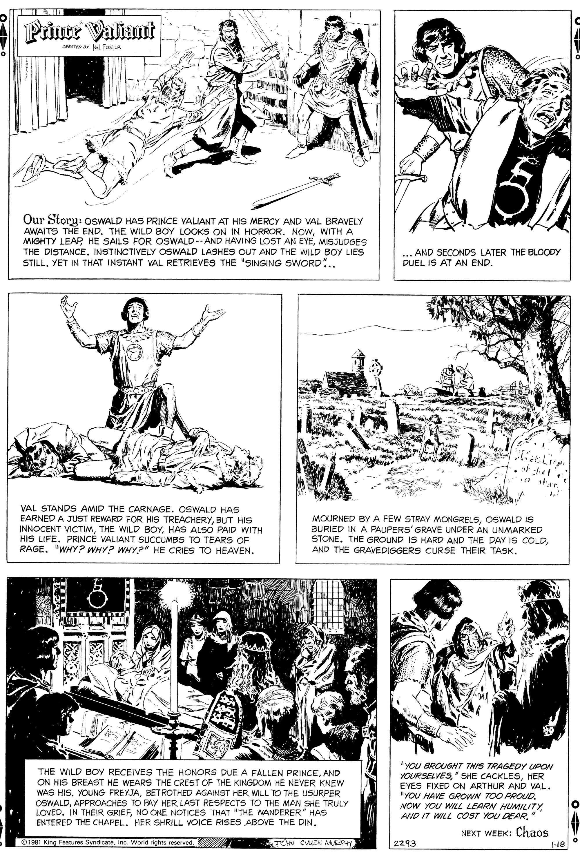 Newspaper OCR: Prince Valiant YATD ulL FosER Our Story: OSWALD HAS PRINCE VALIANT AT HIS MERCY AND VAL BRAVELY AWAITS THE END. THE WILD BOY LOOKS ON IN HORROR. NOwWITH A MIGHTY LEAP HE SAILS FOR OSWALD-- AND HAVING LOST AN EYEMISJUDGES THE DISTANCE. INSTINCTIVELY OSWALD LASHES OUT AND THE WILD BOY LIES STILLYET IN THAT INSTANT VAL RETRIEVES THE "SINGING SWORD".. .AND SECONDS LATER THE BLOODY DUEL IS AT AN END. . of :l O ar. VAL STANDS AMID THE CARNAGE. OSWALD HAS EARNED A JUST REWARD FOR HIS TREACHERYBUT HIS INNOCENT VICTIMHAS ALSÓ PAID WITH HIS LIFE. PRINCÉ VALIANT SUCCUMBS TO TEARSS OF RAGE. "WHY? WHY? WHY?" HE CRIES TO HEAVEN. MOURNED BY A FEW STRAY MONGRELSOSWALD IS BURIED IN A PAUPERS' GRAVE UNDER AN UNMARKED STONE. THE GROUND IS HARD AND THE DAY IS COLDAND THE GRAVEDIGGERS CURSE THEIR TASK. "YOU BROUGHT THIS TRAGEDY UPON YOURSELVESHER EYES FIXED ON ARTHUR AND VAL. nYOU HAVE GROWN TOO PROUD. NOW YOU WILL LEARN HUMILITY" THE WILD BOY RECEIVES THE HONORS DUE A FALLEN PRINCEAND ON HIS BREAST HE WEARS THE CREST OF THE KINGDOM HE NEVER KNEW WAS HIS. YOUNG FREYJABETROTHED AGAINST HER WILL TO THE USURPER OSWALDAPPROACHES TO PAY HER LAST RESPECTS TO THE MAN SHE TRULY LOVED. IN THEIR GRIEFNO ONE NOTICES THAT "THE WANDERER" HAS ENTERED THE CHAPEL. HER SHRILL VOICE RISES ABOVE THE DIN. NEXT WEEK: Chaos 1981 King Features SyndicateInc. World rights reserved. 2293 1-18 Prince Valiant YATD ulL FosER Our Story: OSWALD HAS PRINCE VALIANT AT HIS MERCY AND VAL BRAVELY AWAITS THE END. THE WILD BOY LOOKS ON IN HORROR. NOwWITH A MIGHTY LEAP HE SAILS FOR OSWALD-- AND HAVING LOST AN EYEMISJUDGES THE DISTANCE. INSTINCTIVELY OSWALD LASHES OUT AND THE WILD BOY LIES STILLYET IN THAT INSTANT VAL RETRIEVES THE "SINGING SWORD".. .AND SECONDS LATER THE BLOODY DUEL IS AT AN END. . of :l O ar. VAL STANDS AMID THE CARNAGE. OSWALD HAS EARNED A JUST REWARD FOR HIS TREACHERYBUT HIS INNOCENT VICTIMTHE WILD BOYHAS ALSÓ PAID WITH HIS LIFE. PRINCÉ VALIANT SUCCUMBS TO TEARSS OF RAGE. "WHY? WHY? WHY?" HE CRIES TO HEAVEN. MOURNED BY A FEW STRAY MONGRELSOSWALD IS BURIED IN A PAUPERS' GRAVE UNDER AN UNMARKED STONE. THE GROUND IS HARD AND THE DAY IS COLDAND THE GRAVEDIGGERS CURSE THEIR TASK. "YOU BROUGHT THIS TRAGEDY UPON YOURSELVES" SHE CACKLESHER EYES FIXED ON ARTHUR AND VAL. nYOU HAVE GROWN TOO PROUD. NOW YOU WILL LEARN HUMILITYAND IT WILL COST YOU DEAR" THE WILD BOY RECEIVES THE HONORS DUE A FALLEN PRINCEAND ON HIS BREAST HE WEARS THE CREST OF THE KINGDOM HE NEVER KNEW WAS HIS. YOUNG FREYJABETROTHED AGAINST HER WILL TO THE USURPER OSWALDAPPROACHES TO PAY HER LAST RESPECTS TO THE MAN SHE TRULY LOVED. IN THEIR GRIEFNO ONE NOTICES THAT "THE WANDERER" HAS ENTERED THE CHAPEL. HER SHRILL VOICE RISES ABOVE THE DIN. NEXT WEEK: Chaos 1981 King Features SyndicateInc. World rights reserved. 2293 1-18