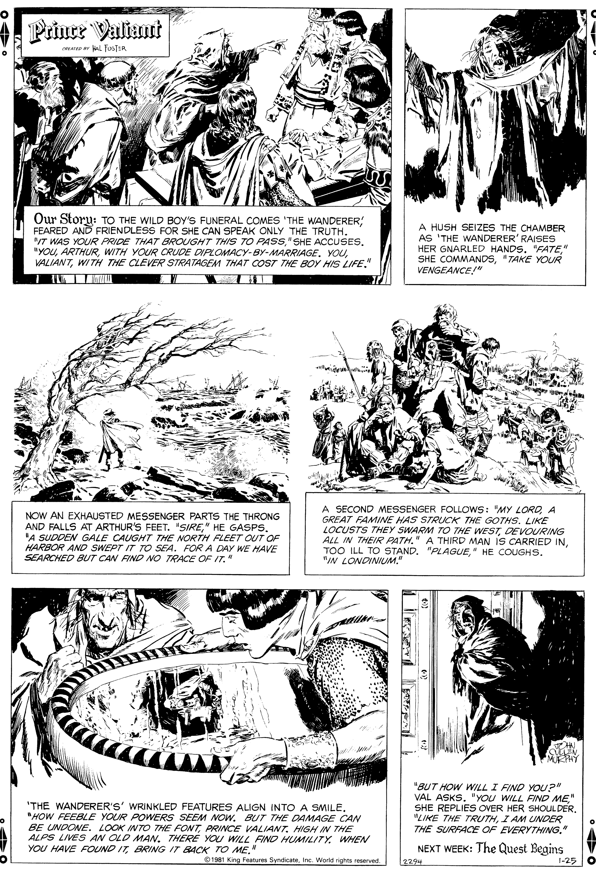 Style OCR: Prine Valiant YAT HAL TOSTER Our Storu: TO THE WILD BOY'S FUNERAL COMES 'THE WANDERER; FEARED AND FRIENDLESS FOR SHE CAN SPEAK ONLY THE TRUTH. T WAS YOUR PRIDE THAT BROUGHT THIS TO PASS"SHE ACCUSES. "YOUWITH THE CLEVER STRATAGEM THAT COST THE BOY HIS LIFE." A HUSH SEIZES THE CHAMBER AS 'THE WANDERER' RAISES HER GNARLED HANDS. "FATE" SHE COMMANDS"TAKE YOUR VENGEANCE!" NOW AN EXHAUSTED MESSENGER PARTS THE THRONG AND FALLS AT ARTHUR'S FEET. "SIRE"A SUDDEN GALE CAUGHT THE NORTH FLEET OUT OF HARBOR AND SWEPT IT TO SEA. FOR A DAY WE HAVE SEARCHED BUT CAN FIND NO TRACE OF IT." A SECOND MESSENGER FOLLOWS: "MY LOROA GREAT FAMINE HAS STRUCK THE GOTHS. LIKE LOCUSTS THEY SWARM TO THE WESTDEVOURING ALL IN THEIR PATH." A THIRD MAN IS CARRIED IN" HE COUGHS. "IN LONDINIUM." 'THE WANDERER'S' WRINKLED FEATURES ALIGN INTO A SMILE. "HOW FEEBLE YOUR POWERS SEEM NOW. BUT THE DAMAGE CAN BE UNDONE. LOOK INTO THE FONTPRINCE VALIANT. HIGH IN THE ALPS LIVES AN OLD MAN. THERE YOU WILL FIND HUMILITY. WHEN YOU HAVE FOUND ITBRING IT BACK TO ME." "BUT HOW WILL I FIND YOU?" VAL ASKS. "YOU WILL FIND ME" SHE REPLIES OVER HER SHOULDER. "LIKE THE TRUTHI AM UNDER THE SURFACE OF EVERYTHING." NEXT WEEK: The Quest Begins 1981 King Features SyndicateInc. Worid rights reserved. 2294 1-25 Prine Valiant YAT HAL TOSTER Our Storu: TO THE WILD BOY'S FUNERAL COMES 'THE WANDERER; FEARED AND FRIENDLESS FOR SHE CAN SPEAK ONLY THE TRUTH. T WAS YOUR PRIDE THAT BROUGHT THIS TO PASS"SHE ACCUSES. "YOUWITH YOUR CRUUDE DIPLOMACY-BY-MARRIAGEWITH THE CLEVER STRATAGEM THAT COST THE BOY HIS LIFE." A HUSH SEIZES THE CHAMBER AS 'THE WANDERER' RAISES HER GNARLED HANDS. "FATE" SHE COMMANDS"TAKE YOUR VENGEANCE!" NOW AN EXHAUSTED MESSENGER PARTS THE THRONG AND FALLS AT ARTHUR'S FEET. "SIRE" HE GASPS"A SUDDEN GALE CAUGHT THE NORTH FLEET OUT OF HARBOR AND SWEPT IT TO SEA. FOR A DAY WE HAVE SEARCHED BUT CAN FIND NO TRACE OF IT." A SECOND MESSENGER FOLLOWS: "MY LOROA GREAT FAMINE HAS STRUCK THE GOTHS. LIKE LOCUSTS THEY SWARM TO THE WESTDEVOURING ALL IN THEIR PATH." A THIRD MAN IS CARRIED INTOO ILL TO STAND. "PLAGUE" HE COUGHS. "IN LONDINIUM." 'THE WANDERER'S' WRINKLED FEATURES ALIGN INTO A SMILE. "HOW FEEBLE YOUR POWERS SEEM NOW. BUT THE DAMAGE CAN BE UNDONE. LOOK INTO THE FONTPRINCE VALIANT. HIGH IN THE ALPS LIVES AN OLD MAN. THERE YOU WILL FIND HUMILITY. WHEN YOU HAVE FOUND ITBRING IT BACK TO ME." "BUT HOW WILL I FIND YOU?" VAL ASKS. "YOU WILL FIND ME" SHE REPLIES OVER HER SHOULDER. "LIKE THE TRUTHI AM UNDER THE SURFACE OF EVERYTHING." NEXT WEEK: The Quest Begins 1981 King Features SyndicateInc. Worid rights reserved. 2294 1-25